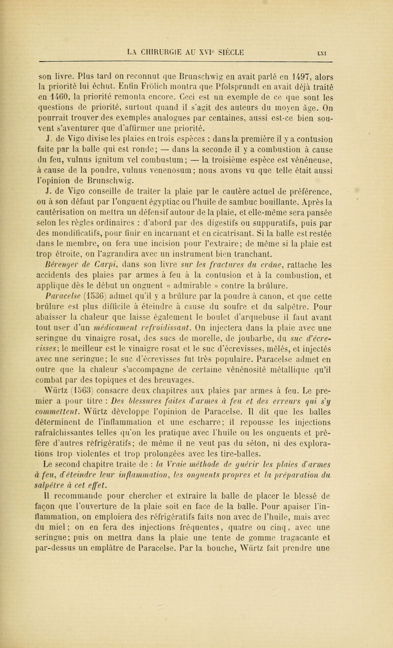 son livre. Plus tard on reconnut que Brunschwig en avait parlé en 1497, alors la priorité lui échut. Enfin Frôlich montra que Pfolsprundt en avait déjà traité en 1460, la priorité remonta encore. Ceci est un exemple de ce que sont les questions de priorité, surtout quand il s'agit des auteurs du moyen âge. On pourrait trouver des exemples analogues par centaines, aussi est-ce bien sou- vent s'aventurer que d'afllrmer une priorité. J. de Vigo divise les plaies en trois espèces : dans la première il y a contusion faite par la balle qui est ronde; — dans la seconde il y a combustion à cause du feu, Yulnus ignitum vel corabustum; — la troisième espèce est vénéneuse, à cause de la poudre, vulnus venenosum; nous avons vu que telle était aussi l'opinion de Brunschwig. J. de Vigo conseille de traiter la plaie par le cautère actuel de préférence, ou à son défaut par l'onguent égyptiac ou l'huile de sambuc bouillante. Après la cautérisation on mettra un défensif autour de la plaie, et elle-même sera pansée selon les règles ordinaires : d'abord par des digestifs ou suppuralifs, puis par (les mondificatifs, pour finir en incarnant et en cicatrisant. Si la balle est restée dans le membre, on fera une incision pour l'extraire; de même si la plaie est trop étroite, on l'agrandira avec un instrument bien tranchant. Bérewjer de Carpi, dans son livre sur les fractures du crâne, rattache les accidents des plaies par armes à feu à la contusion et à la combustion, et applique dès le début un onguent « admirable » contre la brûlure. Paracelse ('lo36 admet qu'il y a brûlure par la poudre à canon, et que cette brûlure est plus difficile à éteindre à cause du soufre et du salpêtre. Pour abaisser la chaleur que laisse également le boulet d'arquebuse il faut avant tout user d'un médicament refroidissant. On injectera dans la plaie avec une seringue du vinaigre rosat, des sucs de morelle, de joubarbe, du suc d'écre- visses; le meilleur est le vinaigre rosat et le suc d'écrevisses, mêlés, et injectés avec une seringue; le suc d'écrevisses fut très populaire. Paracelse admet en outre que la chaleur s'accompagne de certaine vénénosité métallique qu'il combat par des topiques et des breuvages. Wiirtz 'lo63j consacre deux chapitres aux plaies par armes à feu. Le pre- mier a pour titre : Des blessures faites d^armes à feu et des erreurs qui s'y commettent. ^Yûrtz développe l'opinion de Paracelse. Il dit que les balles déterminent de l'inllammalion et une escharre; il repousse les injections rafraîchissantes telles qu'on les pratique avec l'huile ou les onguents et pré- fère d'autres réfrigératifs; de même il ne veut pas du selon, ni des explora- tions trop violentes et trop prolongées avec les tire-balles. Le second chapitre traite de : la Vraie méthode de guérir les plaies d'armes à feu, d'éteindre leur inflammation, b's onguents propres et la préparation du salpêtre à cet effet. Il recommande pour chercher et extraire la balle de placer le blessé de façon que l'ouverture de la plaie soit en face de la balle. Pour apaiser l'in- tlammation, on emploiera des réfrigératifs faits non avec de l'huile, mais avec du miel ; on en fera des injections fréquentes, quatre ou cinq, avec une seringue; puis on mettra dans la plaie une tente de gomme tragacante et par-dessus un emplâtre de Paracelse. Par la bouche, ^Yûrtz fait prendre une