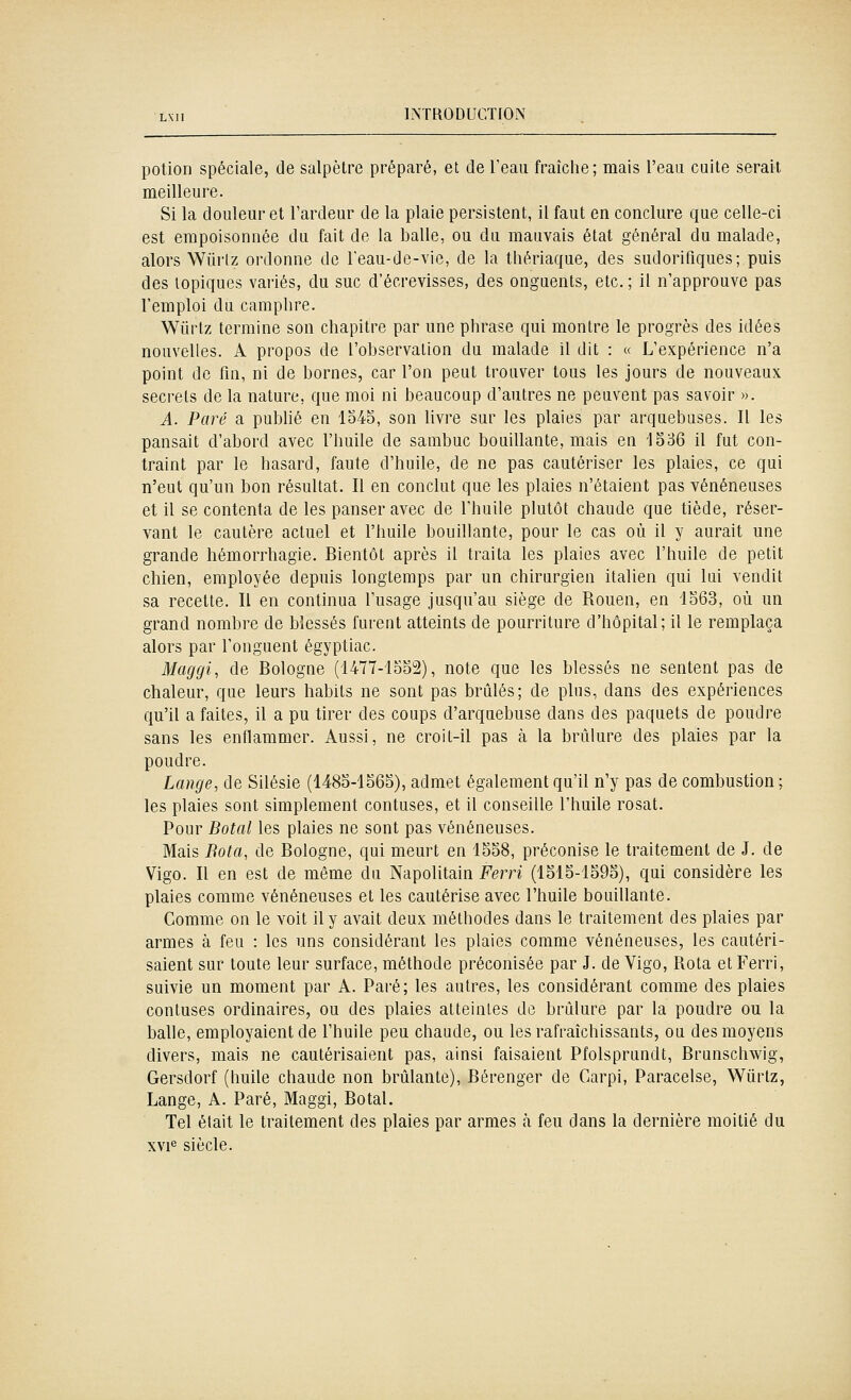 potion spéciale, de salpêtre préparé, et de Teau fraîche; mais l'eau cuite serait meilleure. Si la douleur et l'ardeur de la plaie persistent, il faut en conclure que celle-ci est empoisonnée du fait de la balle, ou du mauvais état général du malade, alors Wiirlz ordonne de l'eau-de-vie, de la thériaque, des sudorifiques; puis des topiques variés, du suc d'écrevisses, des onguents, etc. ; il n'approuve pas l'emploi du camphre. Wiirtz termine son chapitre par une phrase qui montre le progrès des idées nouvelles. A propos de l'observation du malade il dit : « L'expérience n'a point de fin, ni de bornes, car l'on peut trouver tous les jours de nouveaux secrets de la nature, que moi ni beaucoup d'autres ne peuvent pas savoir ». A. Paré a publié en lo45, son livre sur les plaies par arquebuses. Il les pansait d'abord avec l'huile de sambuc bouillante, mais en 1536 il fut con- traint par le hasard, faute d'huile, de ne pas cautériser les plaies, ce qui n'eut qu'un bon résultat. Il en conclut que les plaies n'étaient pas vénéneuses et il se contenta de les panser avec de l'huile plutôt chaude que tiède, réser- vant le cautère actuel et l'huile bouillante, pour le cas où il y aurait une grande hémorrhagie. Bientôt après il traita les plaies avec l'huile de petit chien, employée depuis longtemps par un chirurgien italien qui lui vendit sa recette. Il en continua l'usage jusqu'au siège de Rouen, en 1363, où un grand nombre de blessés furent atteints de pourriture d'hôpital; il le remplaça alors par l'onguent égyptiac. Maggi, de Bologne (1477-loo2), note que les blessés ne sentent pas de chaleur, que leurs habits ne sont pas brûlés; de plus, dans des expériences qu'il a faites, il a pu tirer des coups d'arquebuse dans des paquets de poudre sans les enflammer. Aussi, ne croit-il pas à la brûlure des plaies par la poudre. Lange, de Silésie (148o-lS65), admet également qu'il n'y pas de combustion; les plaies sont simplement confuses, et il conseille l'huile rosat. Pour Botal les plaies ne sont pas vénéneuses. Mais Bota, de Bologne, qui meurt en 1558, préconise le traitement de J. de Vigo. Il en est de même du Napolitain Ferri (1515-1595), qui considère les plaies comme vénéneuses et les cautérise avec l'huile bouillante. Comme on le voit il y avait deux méthodes dans le traitement des plaies par armes à feu : les uns considérant les plaies comme vénéneuses, les cautéri- saient sur toute leur surface, méthode préconisée par J. de Vigo, Rota et Ferri, suivie un moment par A. Paré; les autres, les considérant comme des plaies contuses ordinaires, ou des plaies atteintes de brûlure par la poudre ou la balle, employaient de l'huile peu chaude, ou les rafraîchissants, ou des moyens divers, mais ne cautérisaient pas, ainsi faisaient Pfolsprundt, Brunschwig, Gersdorf (huile chaude non brûlante), Bérenger de Garpi, Paracelse, 'Wiirlz, Lange, A. Paré, Maggi, Botal. Tel était le traitement des plaies par armes h feu dans la dernière moitié du xvi« siècle.