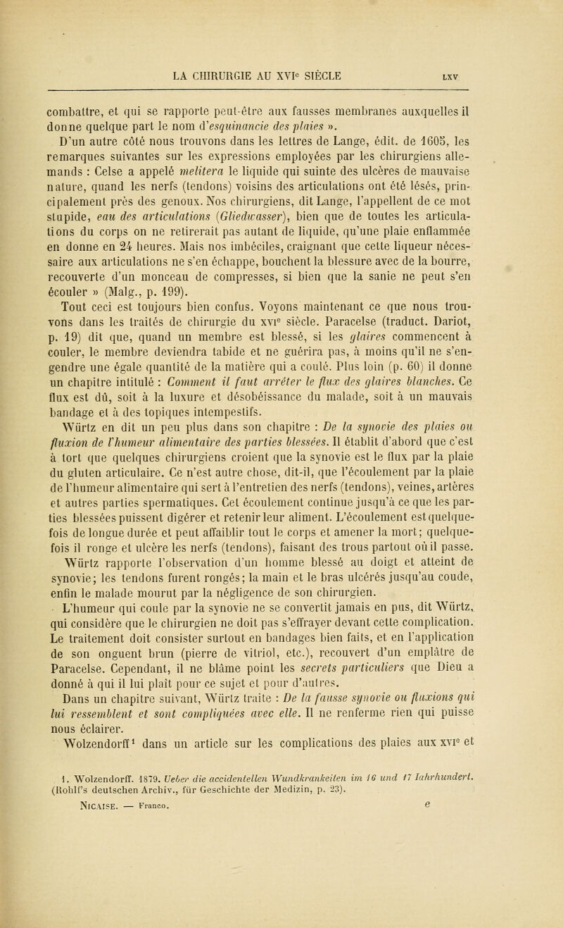 combattre, et qui se rapporte peut-être aux fausses membranes auxquelles il donne quelque part le nom d'esquinancie des plaies ». D'un autre côté nous trouvons dans les lettres de Lange, édit. de 160S, les remarques suivantes sur les expressions employées par les chirurgiens alle- mands : Celse a appelé melitera le liquide qui suinte des ulcères de mauvaise nature, quand les nerfs (tendons) voisins des articulations ont été lésés, prin- cipalement près des genoux. Nos chirurgiens, dit Lange, l'appellent de ce mot slupide, eau des articulations {Gliedicasser), bien que de toutes les articula- tions du corps on ne retirerait pas autant de liquide, qu'une plaie enflammée en donne en 24 heures. Mais nos imbéciles, craignant que cette liqueur néces- saire aux articulations ne s'en échappe, bouchent la blessure avec de la bourre, recouverte d'un monceau de compresses, si bien que la sanie ne peut s'en écouler » (Malg., p. 199). Tout ceci est toujours bien confus. Voyons maintenant ce que nous trou- vons dans les traités de chirurgie du xvi'^ siècle. Paracelse (traduct. Dariot, p. 19) dit que, quand un membre est blessé, si les glaires commencent à couler, le membre deviendra tabide et ne guérira pas, h moins qu'il ne s'en- gendre une égale quantité de la matière qui a coulé. Plus loin (p. 60) il donne un chapitre intitulé : Comment il faut arrêter le flux des glaires blanches. Ce flux est dû, soit à la luxure et désobéissance du malade, soit à un mauvais bandage et à des topiques intempestifs. Wûrlz en dit un peu plus dans son chapitre : De la synovie des plaies ou fluxion de Vhumeur alimentaire des parties blessées. Il établit d'abord que c'est à tort que quelques chirurgiens croient que la synovie est le flux par la plaie du gluten articulaire. Ce n'est autre chose, dit-il, que l'écoulement par la plaie de l'humeur alimentaire qui sert à l'entretien des nerfs (tendons), veines, artères et autres parties spermaliques. Cet écoulement continue jusqu'à ce que les par- ties blessées puissent digérer et retenir leur aliment. L'écoulement est quelque- fois de longue durée et peut affaibhr tout le corps et amener la mort; quelque- fois il ronge et ulcère les nerfs (tendons), faisant des trous partout où il passe. Wiirtz rapporte l'observation d'un homme blessé au doigt et atteint de synovie; les tendons furent rongés; la main et le bras ulcérés jusqu'au coude, enfin le malade mourut par la néghgence de son chirurgien. L'humeur qui coule par la synovie ne se convertit jamais en pus, dit Wiirtz,, qui considère que le chirurgien ne doit pas s'effrayer devant cette complication. Le traitement doit consister surtout en bandages bien faits, et en l'application de son onguent brun (pierre de vitriol, etc.), recouvert d'un emplâtre de Paracelse. Cependant, il ne blâme point les secrets particuliers que Dieu a donné à qui il lui plaît pour ce sujet et pour d'aulres. Dans un chapitre suivant, Wiirlz traite : De la fausse synovie ou fluxions qui lui ressemblent et sont compliquées avec elle. Il ne renferme rien qui puisse nous éclairer. Wolzendorfï^ dans un article sur les complications des plaies aux xvf et 1. Wolzendorfî. 1879. Ueber die accidentellen Wundkrankeiten itn IG und 17 lahi^hunderi. (Rohlf's deutschen Archiv., fur Geschichte der Medizin, p. 23). NiCAISE. — Franco. 6