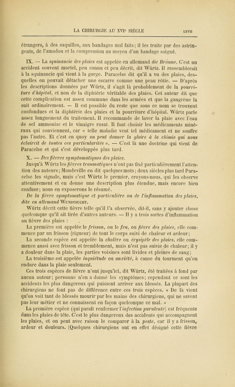 étrangers, à des esquilles, aux bandages mal faits ; il les traite par des astrin- gents, de ramadou et la compression au moyen d'un bandage soigné. IX. — La sqiiinancie des plaies est appelée en allemand die Brâune. C'est un accident souvent mortel, peu connu et peu décrit, dit Wûrtz. Il ressemblerait à la squinancie qui vient à la gorge. Paracelse dit qu'il a vu des plaies, des- quelles on pouvait détacher une escarre comme une peau rôtie. — D'après les descriptions données par Wûrtz, il s'agit là probablement de la pourri- ture d'hôpital, et non de la dipbtérie véritable des plaies. Cet auteur dit que cette complication est assez commune dans les armées et que la gangrène la suit ordinairement. — Il est possible du reste que sous ce nom se trouvent confondues et la diphtérie des plaies et la pourriture d'hôpital. Wûrtz parle assez longuement du traitement. Il recommande de laver la plaie avec l'eau de sel ammoniac et le vinaigre rosat. Il faut choisir les médicaments miné- raux qui conviennent, car « telle maladie veut tel médicament et ne soutïre pas l'autre. Et c'est en quoy on peut donner la gloire à la chimie qui nous éclaircit de toutes ces particularités ». — C'est là une doctrine qui vient de Paracelse et qui s'est développée plus tard. X. — Des fièvres symptomatiques des plaies. Jusqu'à Wûrtz les fièvres traumatiques n'ont pas fixé particulièrement l'atten- tion des auteurs; Mondeville en dit quelques mots ; deux siècles plus tard Para- celse les signale, mais c'est Wûrtz le premier, croyons-nous, qui les observe attentivement et en donne une description plus étendue, mais encore bien confuse; nous en exposerons le résumé. De la fièvre symptomatique et particulière ou de l'inflammation des plaies, dite en allemand Wundtsucht. Wûrtz décrit cette fièvre telle qu'il l'a observée, dit-il, sans y ajouter chose quelconque qu'il ait tirée d'autres auteurs. — Il y a trois sortes d'inflammation ou fièvre des plaies : La première est appelée le frisson, ou le feu, ou fièvre des plaies, elle com- mence par un frisson (rigueur) de tout le corps suivi de chaleur et ardeur; La seconde espèce est appelée la cholère ou érysipèle des plaies, elle com- mence aussi avec frisson et tremblement, mais n'est pas suivie de chaleur; il y a douleur dans la plaie, les parties voisines sont livides et pleines de sang; La troisième est appelée inquiétude ou anxiété, à cause du tourment qu'on endure dans la plaie seulement. Ces trois espèces de fièvre n'ont jusqu'ici, dit Wûrtz, été traitées à fond par aucun auteur; personne n'en a donné les symptômes; cependant ce sont les accidents les plus dangereux qui puissent arriver aux blessés. La plupart des chirurgiens ne font pas de différence entre ces trois espèces. « De là vient qu'on voit tant de blessés mourir par les mains des chirurgiens, qui ne savent pas leur métier et ne connaissent en façon quelconque ce mal. » La première espèce (qui paraît renfermer Vinfection purulente) est fréquente dans les plaies de tête. C'est le plus dangereux des accidents qui accompagnent les plaies, et on peut avec raison le comparer à la peste, car il y a frisson, ardeur et douleurs. (Quelques chirurgiens ont en effet désigné cette fièvre