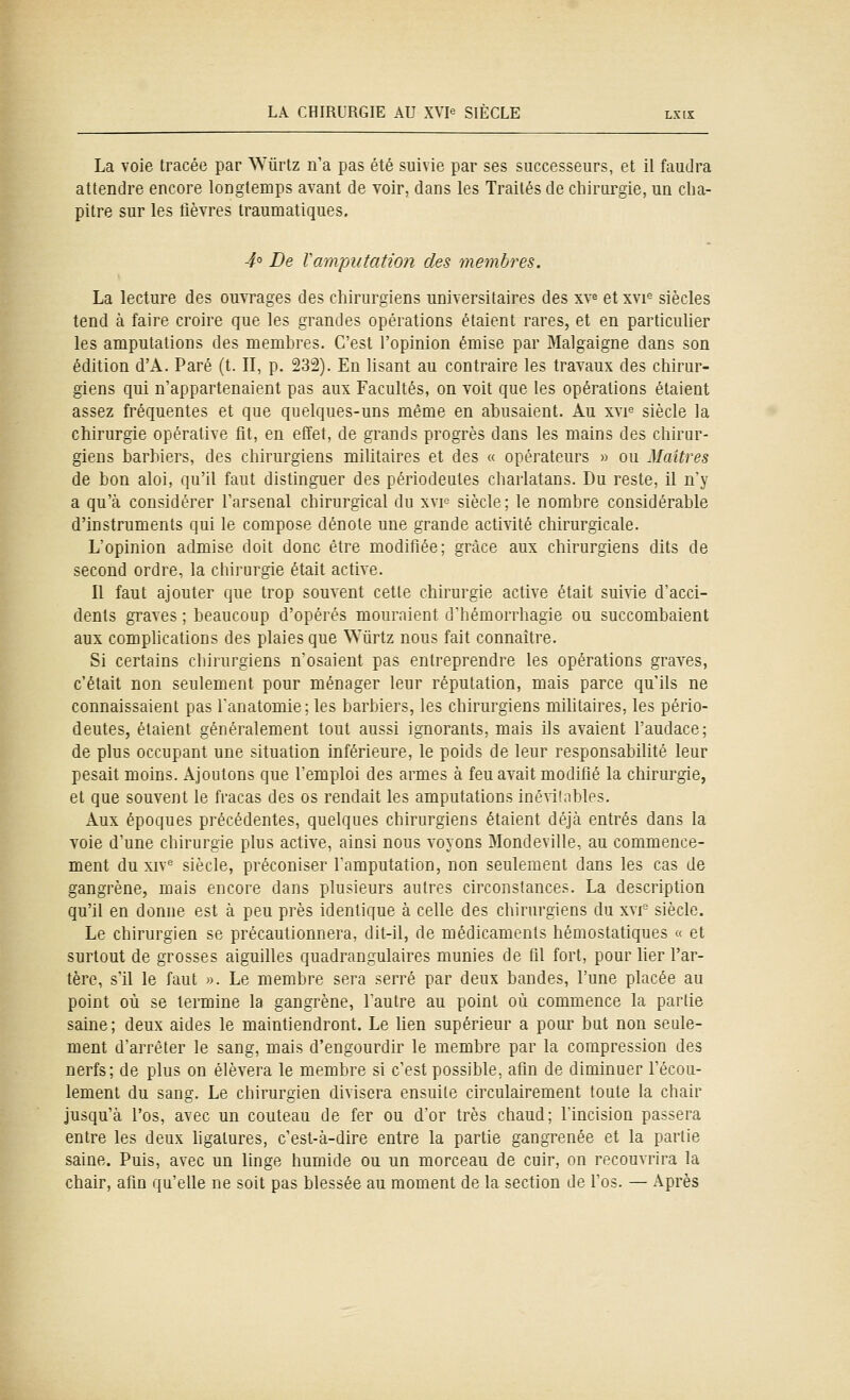 La voie tracée par ^Yûrtz n'a pas été suivie par ses successeurs, et il faudra attendre encore longtemps avant de voir, dans les Traités de chirurgie, un cha- pitre sur les fièvres traumatiques. 4° De Vamputation des membres. La lecture des ouvrages des chirurgiens universitaires des xv^ et xvi^ siècles tend à faire croire que les grandes opérations étaient rares, et en particulier les amputations des membres. C'est l'opinion émise par Malgaigne dans son édition d'A. Paré (t. II, p. 232). En lisant au contraire les travaux des chirur- giens qui n'appartenaient pas aux Facultés, on voit que les opérations étaient assez fréquentes et que quelques-uns même en abusaient. Au xvi^ siècle la chirurgie opérative fit, en effet, de grands progrès dans les mains des chirur- giens barbiers, des chirurgiens militaires et des « opérateurs » ou Maîtres de bon aloi, qu'il faut distinguer des périodeutes charlatans. Du reste, il n'y a qu'à considérer l'arsenal chirurgical du xvf siècle; le nombre considérable d'instruments qui le compose dénote une grande activité chirurgicale. L'opinion admise doit donc être modifiée; grâce aux chirurgiens dits de second ordre, la chirurgie était active. Il faut ajouter que trop souvent cette chirurgie active était suivie d'acci- dents graves ; beaucoup d'opérés mouraient d'hémorrhagie ou succombaient aux complications des plaies que Wûrtz nous fait connaître. Si certains chirurgiens n'osaient pas entreprendre les opérations graves, c'était non seulement pour ménager leur réputation, mais parce qu'ils ne connaissaient pas l'anatomie; les barbiers, les chirurgiens mihtaires, les pério- deutes, étaient généralement tout aussi ignorants, mais ils avaient l'audace; de plus occupant une situation inférieure, le poids de leur responsabilité leur pesait moins. Ajoutons que l'emploi des armes à feu avait modifié la chirurgie, et que souvent le fracas des os rendait les amputations inéniables. Aux époques précédentes, quelques chirurgiens étaient déjà entrés dans la voie d'une chirurgie plus active, ainsi nous voyons Mondeville, au commence- ment du XIV^ siècle, préconiser l'amputation, non seulement dans les cas de gangrène, mais encore dans plusieurs autres circonstances. La description qu'il en donne est à peu près identique à celle des chirurgiens du xvi siècle. Le chirurgien se précautionnera, dit-il, de médicaments hémostatiques « et surtout de grosses aiguilles quadrangulaires munies de fil fort, pour Mer l'ar- tère, s'il le faut ». Le membre sera serré par deux bandes, l'une placée au point où se termine la gangrène, l'autre au point où commence la partie saine; deux aides le maintiendront. Le lien supérieur a pour but non seule- ment d'arrêter le sang, mais d'engourdir le membre par la compression des nerfs; de plus on élèvera le membre si c'est possible, afin de diminuer l'écou- lement du sang. Le chirurgien divisera ensuite circulairement toute la chair jusqu'à l'os, avec un couteau de fer ou d'or très chaud; Tincision passera entre les deux hgatures, c'est-à-dire entre la partie gangrenée et la partie saine. Puis, avec un linge humide ou un morceau de cuir, on recouvrira la chair, afin qu'elle ne soit pas blessée au moment de la section de l'os. — Après
