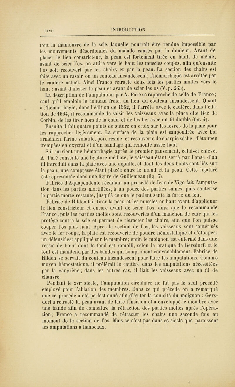 tout la manœuvre de la scie, laquelle pourrait être rendue impossible par les mouvements désordonnés du malade causés par la douleur. Avant de placer le lien constricteur, la peau est fortement tirée en haut, de même, avant de scier Tos, on attire vers le haut les muscles coupés, afin qu'ensuite l'os soit recouvert par les chairs et par la peau. La section des chairs est faite avec un rasoir ou un couteau incandescent, l'hémorrhagie est arrêtée par le cautère actuel. Ainsi Franco rétracte deux fois les parties molles vers le haut : avant d'inciser la peau et avant de scier les os (V. p. 263). La description de l'amputation par A. Paré se rapproche de celle de Franco; sauf qull emploie le couteau froid, au lieu du couteau incandescent. Quant à l'hémorrhagie, dans l'édition de 1552, il l'arrête avec le cautère, dans l'édi- tion de 1564, il recommande de saisir les vaisseaux avec la pince dite Bec de Corbin, de les tirer hors de la chair et de les lier avec un fil double (fig. 4). Ensuite il fait quatre points de suture en croix sur les lèvres de la plaie pour les rapprocher légèrement. La surface de la plaie est saupoudrée avec bol arménien, farine volatile, poix résine, et recouverte de charpie sèche, d'étoupes trempées en oxycral et d'un bandage qui remonte assez haut. S'il survient une hémorrhagie après le premier pansement, celui-ci enlevé, A. Paré conseille une hgature médiate, le vaisseau étant serré par l'anse d'un fil introduit dans la plaie avec une aiguille, et dont les deux bouts sont hés sur la peau, une compresse étant placée entre le nœud et la peau. Cette ligature est représentée dans une figure de Guillemeau (fig. 5). Fabrice d'Aquapendente rééditant un procédé de Jean de Vigo fait l'amputa- tion dans les parties mortifiées, à un pouce des parties saines, puis cautérise la partie morte restante, jusqu'à ce que le patient sente la force du feu. Fabrice de Hilden fait tirer la peau et les muscles en haut avant d'appliquer le lien constricteur et encore avant de scier l'os, ainsi que le recommande Franco ; puis les parties molles sont recouvertes d'un manchon de cuir qui les protège contre la scie et permet de rétracter les chairs, afin que l'on puisse couper l'os plus haut. Après la section de l'os, les vaisseaux sont cautérisés avec le fer rouge, la plaie est recouverte de poudre hémostatique et d'étoupes; un défensif est appliqué sur le membre; enfin le moignon est enfermé dans une vessie de bœuf dont le fond est ramolli, selon la pratique de Gersdorf, et le tout est maintenu par des bandes qui compriment convenablement. Fabrice de Hilden se servait du couteau incandescent pour faire les amputations. Comme moyen hémostatique, il préférait le cautère dans les amputations nécessitées par la gangrène; dans les autres cas, il liait les vaisseaux avec un fil de chanvre. Pendant le xvi« siècle, l'amputation circulaire ne fut pas le seul procédé employé pour l'ablation des membres. Dans ce qui précède on a remarqué que ce procédé a été perfectionné afin d'éviter la conicité da moignon : Gers- dorf a rétracté la peau avant de faire l'incision et a enveloppé le membre avec une bande afin de combattre la rétraction des parties molles après l'opéra- tion; Franco a recommandé de rétracter les chairs une seconde fois au moment de la section de l'os. Mais ce n'est pas dans ce siècle que paraissent les amputations à lambeaux.