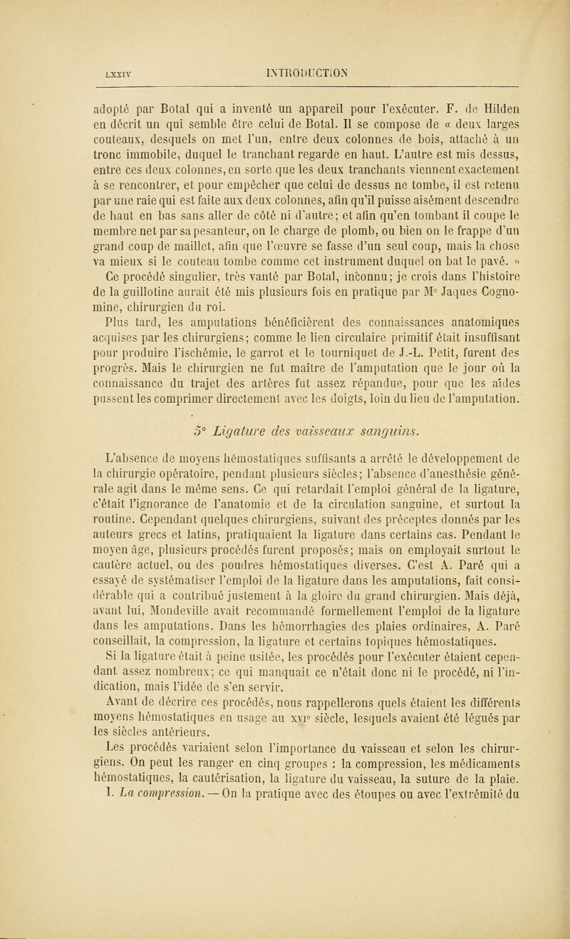 adopté par Botal qui a inventé un appareil pour l'exécuter. F. de Hllden en décrit un qui semble être celui de Botal. Il se compose de « deux larges couteaux, desquels on met l'un, entre deux colonnes de bois, attaché à un tronc immobile, duquel le tranchant regarde en haut. L'autre est mis dessus, entre ces deux colonnes, en sorte que les deux tranchants viennent exactement à se rencontrer, et pour empêcher que celui de dessus ne tombe, il est retenu par une raie qui est faite aux deux colonnes, afin qu'il puisse aisément descendre de haut en bas sans aller de côté ni d'autre; et afin qu'en tombant il coupe le membre net par sa pesanteur, on le charge de plomb, ou bien on le frappe d'un grand coup de maillet, afin que l'œuvre se fasse d'un seul coup, mais la chose va mieux si le couteau tombe comme cet instrument duquel on bat le pavé. » Ce procédé singulier, très vanté par Botal, inconnu; je crois dans l'histoire de la guillotine aurait été mis plusieurs fois en pratique par M^ Jaques Gogno- mine, chirurgien du roi. Plus tard, les amputations bénéficièrent des connaissances anatomiques acquises par les chirurgiens; comme le lien circulaire primitif était insuffisant pour produire l'ischémie, le garrot et le tourniquet de J.-L. Petit, furent des progrès. Mais le chirurgien ne fut maître de l'amputation que le jour où la connaissance du trajet des artères fut assez répandue, pour que les aides pussent les comprimer directement avec les doigts, loin du lieu de l'amputation. 5° Ligature des vaisseaux sanguins. L'absence de moyens hémostatiques suffisants a arrêté le développement de la chirurgie opératoire, pendant plusieurs siècles; l'absence d'anesthésie géné- rale agit dans le même sens. Ce qui retardait l'emploi général de la ligature, c'était l'ignorance de l'anatomie et de la circulation sanguine, et surtout la routine. Cependant quelques chirurgiens, suivant des préceptes donnés par les auteurs grecs et latins, pratiquaient la ligature dans certains cas. Pendant le moyen âge, plusieurs procédés furent proposés; mais on employait surtout le cautère actuel, ou des poudres hémostatiques diverses. C'est A. Paré qui a essayé de systématiser l'emploi de la ligature dans les amputations, fait consi- dérable qui a contribué justement à la gloire du grand chirurgien. Mais déjà, avant lui, Mondeville avait recommandé formellement l'emploi de la ligature dans les amputations. Dans les hémorrhagies des plaies ordinaires, A. Paré conseillait, la compression, la ligature et certains topiques hémostatiques. Si la ligature était à peine usitée, les procédés pour l'exécuter étaient cepen- dant assez nombreux; ce qui manquait ce n'était donc ni le procédé, ni l'in- dication, mais l'idée de s'en servir. Avant de décrire ces procédés, nous rappellerons quels étaient les différents moyens hémostatiques en usage au xvp siècle, lesquels avaient été légués par les siècles antérieurs. Les procédés variaient selon l'importance du vaisseau et selon les chirur- giens. On peut les ranger en cinq groupes : la compression, les médicaments hémostatiques, la cautérisation, la ligature du vaisseau, la suture de la plaie. L La compression. —On la pratique avec des étoupes ou avec l'extrémité du