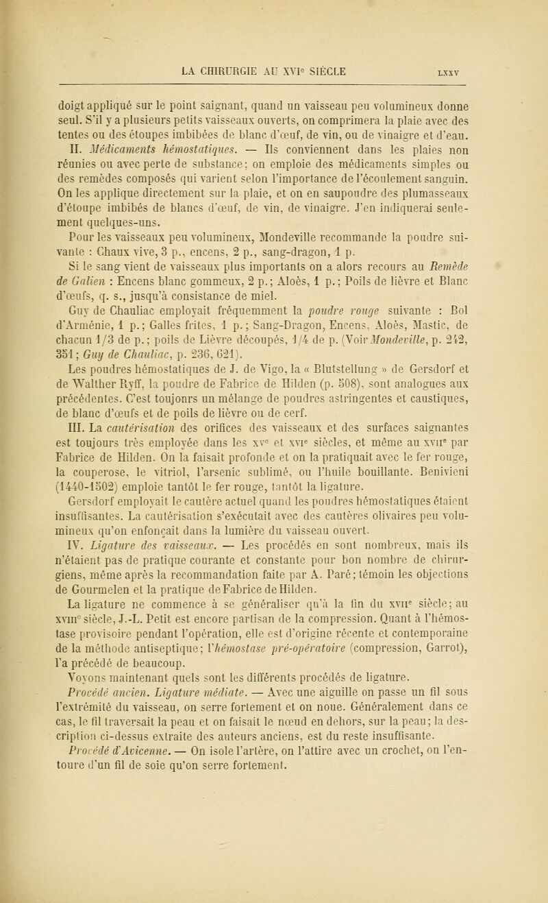 doigt appliqué sur le point saignant, quand un vaisseau peu volumineux donne seul. S'il y a plusieurs petits vaisseaux ouverts, on comprimera la plaie avec des tentes ou des étoupes imbibées do blanc d'œuf, de vin, ou de vinaigre et d'eau. II. Médicaments hémostatiques. — Ils conviennent dans les plaies non réunies ou avec perte de substance; on emploie des médicaments simples ou des remèdes composés qui varient selon l'importance de l'écoulement sanguin. On les applique directement sur la plaie, et on en saupoudre des plumasseaux d'étoupe imbibés de blancs d'œuf, de vin, de vinaigre. J'en indiquerai seule- ment quelques-uns. Pour les vaisseaux peu volumineux, Mondeville recommande la poudre sui- vante : Chaux vive, 3 p., encens, 2 p., sang-dragon, 1 p. Si le sang vient de vaisseaux plus importants on a alors recours au Remède de Galien : Encens blanc gommeux, 2 p.; Aloès, 1 p. ; Poils de lièvre et Blanc d'œufs, q. s., jusqu'à consistance de miel. Guy de Chauliac employait fréquemment la poudre rouge suivante : Bol d'Arménie, 1 p.; Galles frites, i p.; Sang-Dragon, Encens.. Aloès, Mastic, de chacun 1/3 de p. ; poils de Lièvre découpés, 'J/4 de p. ÇVoivMondeville, p. 242, 351; Guy de Chauliac, p. 236, 621). Les poudres hémostatiques de J. de Vigo, la « Blutstellung » de Gersdorf et de ^Yalther PtyCT, la poudre de Fabrice de Hilden (p. o08), sont analogues aux précédentes. C'est toujours un mélange de poudres astringentes et caustiques, de blanc d'œufs et de poils de lièvre ou de cerf. III. La cautérisation des orifices des vaisseaux et des surfaces saignantes est toujours très employée dans les xv^ et xvp siècles, et même au xvii^ par Fabrice de Hilden. On la faisait profonde et on la pratiquait avec le fer rouge, la couperose, le vitriol, l'arsenic sublimé, ou l'huile bouillante. Benivieni (1440-lb02) emploie tantôt le fer rouge, tantôt la ligature. Gersdorf employait le cautère actuel quand les poudres hémostatiques étaient insuffisantes. La cautérisation s'exécutait avec des cautères olivaires peu volu- mineux qu'on enfonçait dans la lumière du vaisseau ouvert. IV. Ligature des vaisseaux. — Les procédés en sont nombreux, mais ils n'étaient pas de pratique courante et constante pour bon nombre de chirur- giens, même après la recommandation faite par A. Paré; témoin les objections de Gourmelen et la pratique de Fabrice de Hilden. La ligature ne commence à se généraliser qu'à la fin du xvif siècle; au xvm° siècle, J.-L. Petit est encore partisan de la compression. Quant à l'hémos- tase provisoire pendant l'opération, elle est d'origine récente et contemporaine de la méthode antiseptique; Vhémostase pré-opératoire (compression, Garrot), l'a précédé de beaucoup. Voyons maintenant quels sont les différents procédés de hgature. Procédé ancien. Ligature médiate. — Avec une aiguille on passe un fil sous l'extrémité du vaisseau, on serre fortement et on noue. Généralement dans ce cas, le fil traversait la peau et on faisait le nceud en dehors, sur la peau; la des- cription ci-dessus extraite des auteurs anciens, est du reste insuffisante. Procédé d'Avicenne. — On isole l'artère, on l'attire avec un crochet, on l'en- toure d'un fil de soie qu'on serre fortement.