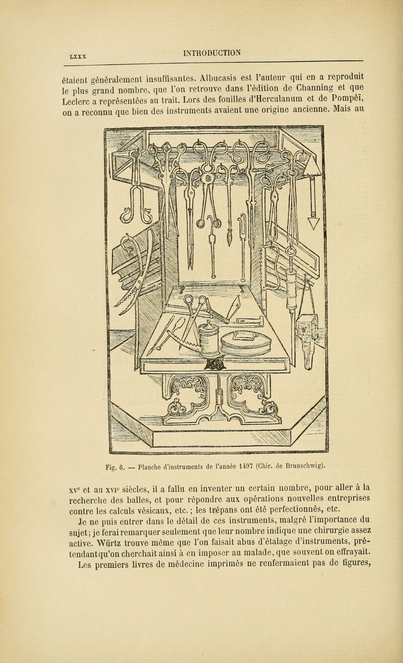 étaient généralement insuffisantes. Albucasis est l'auteur qui en a reproduit le plus grand nombre, que Ton retrouve dans l'édition de Channing et que Leclerc a représentées au trait. Lors des fouilles d'Herculanum et de Pompéï, on a reconnu que bien des instruments avaient une origine ancienne. Mais au fita.t^-^-^-'^'-' Ji-fenjj---'- ' -■ ■-/--■^ -,f-|M^^-a^«t-i-<i.mi»«y,-Li.»i^.i«ll»»Jin»>.nll,Tggll»9 Fig. 6. — Planche d'instruments de l'année 1497 (Cliir. de Brunscliwig) xv« et au xvF siècles, il a fallu en inventer un certain nombre, pour aller à la recherche des balles, et pour répondre aux opérations nouvelles entreprises contre les calculs vésicaux, etc. ; les trépans ont été perfectionnés, etc. Je ne puis entrer dans le détail de ces instruments, malgré l'importance du sujet ; je ferai remarquer seulement que leur nombre indique une chirurgie assez active. Wûrtz trouve même que l'on faisait abus d'étalage d'instruments, pré- tendant qu'on cherchait ainsi à en imposer au malade, que souvent on effrayait. Les premiers livres de médecine imprimés ne renfermaient pas de tigures,