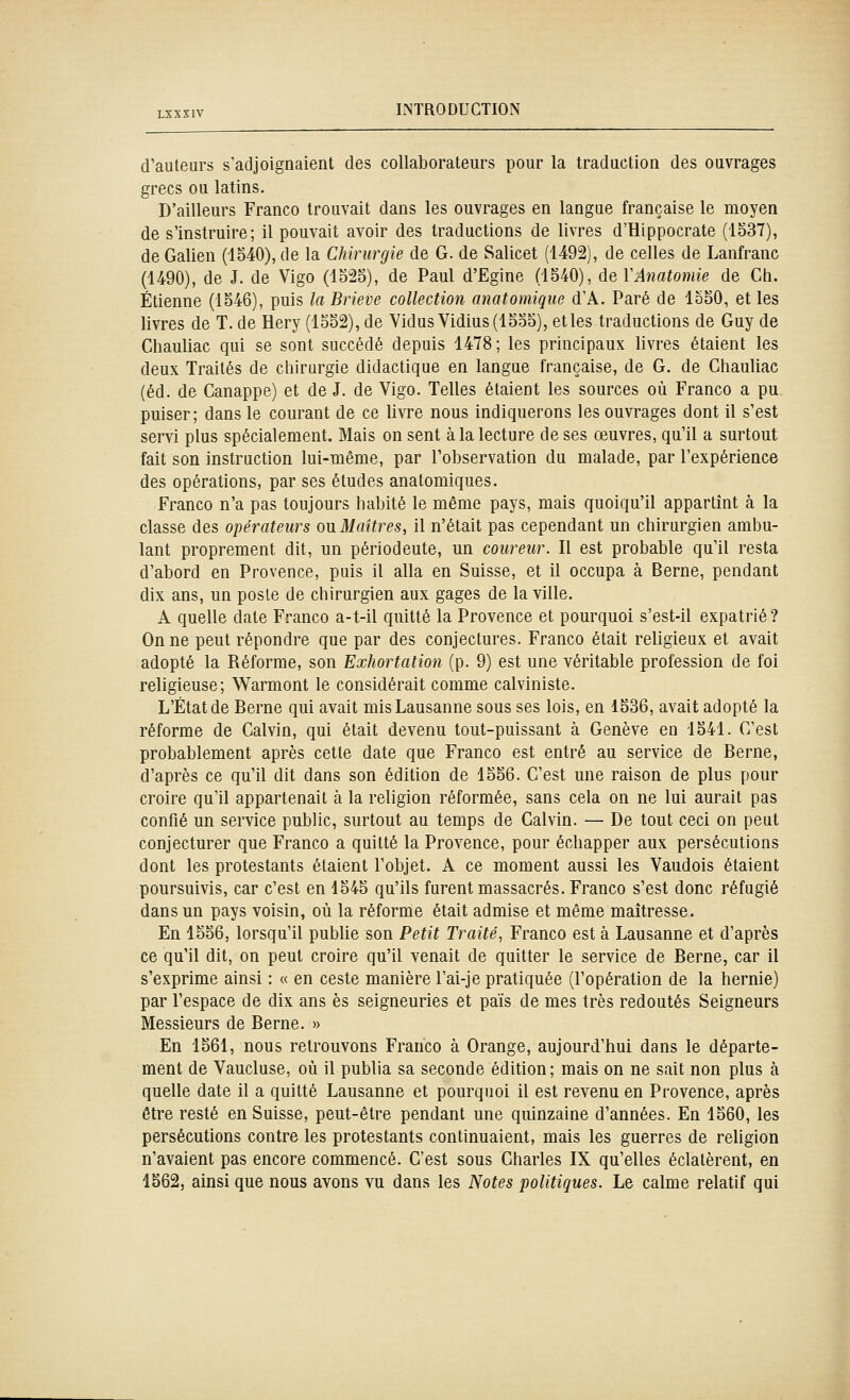 d'auteurs s'adjoignaient des collaborateurs pour la traduction des ouvrages grecs ou latins. D'ailleurs Franco trouvait dans les ouvrages en langue française le moyen de s'instruire; il pouvait avoir des traductions de livres d'Hippocrate (1S37), de Galien (1540), de la Chirurgie de G. de Salicet (1492), de celles de Lanfranc (1490), de J. de Vigo (lo25), de Paul d'Egine (1540), deVAnatomie de Ch. Etienne (1546), puis la Brieve collection anatomique d'A. Paré de 1550, et les livres de T. de Hery (1552),de YidusVidius(1555), et les traductions de Guy de Chauliac qui se sont succédé depuis 1478; les principaux livres étaient les deux Traités de chirurgie didactique en langue française, de G. de Chauliac (éd. de Canappe) et de J. de Vigo. Telles étaient les sources où Franco a pu puiser; dans le courant de ce livre nous indiquerons les ouvrages dont il s'est servi plus spécialement. Mais on sent à la lecture de ses œuvres, qu'il a surtout fait son instruction lui-même, par l'observation du malade, par l'expérience des opérations, par ses études anatomiques. Franco n'a pas toujours habité le même pays, mais quoiqu'il appartînt à la classe des opérateurs ou Maîtres, il n'était pas cependant un chirurgien ambu- lant proprement dit, un périodeute, un coureur. Il est probable qu'il resta d'abord en Provence, puis il alla en Suisse, et il occupa à Berne, pendant dix ans, un poste de chirurgien aux gages de la ville. A quelle date Franco a-t-il quitté la Provence et pourquoi s'est-il expatrié? On ne peut répondre que par des conjectures. Franco était religieux et avait adopté la Réforme, son Exhortation (p. 9) est une véritable profession de foi religieuse; Warmont le considérait comme calviniste. L'État de Berne qui avait mis Lausanne sous ses lois, en 1536, avait adopté la réforme de Calvin, qui était devenu tout-puissant à Genève en 1541. C'est probablement après cette date que Franco est entré au service de Berne, d'après ce qu'il dit dans son édition de 1556. C'est une raison de plus pour croire qu'il appartenait à la religion réformée, sans cela on ne lui aurait pas confié un service public, surtout au temps de Calvin. — De tout ceci on peut conjecturer que Franco a quitté la Provence, pour échapper aux persécutions dont les protestants étaient l'objet. A ce moment aussi les Vaudois étaient poursuivis, car c'est en 1545 qu'ils furent massacrés. Franco s'est donc réfugié dans un pays voisin, où la réforme était admise et même maîtresse. En 1556, lorsqu'il publie son Petit Traité, Franco est à Lausanne et d'après ce qu'il dit, on peut croire qu'il venait de quitter le service de Berne, car il s'exprime ainsi : « en ceste manière l'ai-je pratiquée (l'opération de la hernie) par l'espace de dix ans es seigneuries et païs de mes très redoutés Seigneurs Messieurs de Berne. » En 1561, nous retrouvons Franco à Orange, aujourd'hui dans le départe- ment de Vaucluse, où il publia sa seconde édition; mais on ne sait non plus à quelle date il a quitté Lausanne et pourquoi il est revenu en Provence, après être resté en Suisse, peut-être pendant une quinzaine d'années. En 1560, les persécutions contre les protestants continuaient, mais les guerres de religion n'avaient pas encore commencé. C'est sous Charles IX qu'elles éclatèrent, en 1562, ainsi que nous avons vu dans les Notes politiques. Le calme relatif qui