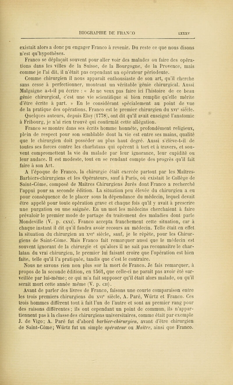existait alors a donc pu engager Franco à revenir. Du reste ce que nous disons n'est qu'liypottièses. Franco se déplaçait souvent pour aller voir des malades ou faire des opéra- tions dans les villes de la Suisse, de la Bourgogne, de la Provence, mais comme je l'ai dit. il n'était pas cependant un opérateur périodeute. Comme chirurgien il nous apparaît enthousiaste de son art, qu'il cherche sans cesse à perfectionner, montrant un véritable génie chirurgical. Aussi Malgaigne a-t-il pu écrire : « Je ne veux pas faire ici l'histoire de ce beau génie chirurgical, cest une vie scientiiîque si bien rempUe quelle mérite d'être écrite à part. ^ En le considérant spécialement au point de vue de la pratique des opérations. Franco est le premier chirurgien du xvi° siècle. Quelques auteurs, depuis Eloy 1778 , ont dit qu'il aAait enseigné l'anatomie à Fribourg, je n'ai rien trouvé qui contirmât cette allégation. Franco se montre dans ses écrits homme honnête, profondément religieux, plein de respect pour son semblable dont la vie est entre ses mains, qualité que le chirurgien doit posséder au pUis haut degré. Aussi s'élève-t-il de toutes ses forces contre les charlatans qui opèrent à tort et à travers, et sou- vent compromettent la vie du malade par leur ignorance, leur cupidité ou leur audace. Il est modeste, tout en se rendant compte des progrès qu'il fait faire à son Art. A l'époque de Franco, la chirur.ie était exercée partout par les 3Iaîtres- Barbiers-chirurgiens et les Opérateurs, sauf à Paris, où existait le Collège de Saint-Côme, composé de Maîtres Chirurgiens Jurés dont Franco a recherché l'appui pour sa seconde édition. La situation peu élevée du chirurgien a eu pour conséquence de le placer sous la dépendance du médecin, lequel devait être appelé pour toute opération grave et chaque fois cju'il y avait à prescrire une purgation ou une saignée. En un mot les médecins cherchaient à faire prévaloir le premier mode de partage du traitement des maladies dont parle 3Iondeville (V. p. cxxi\ Franco accepta franchement cette situation, car à chaque instant il dit qu'il faudra avoir recours au médecin. Telle était en effet la situation du chirurgien au xvi' siècle, sauf, je le répète, pour les Chirur- giens de Saint-Côme. Mais Franco fait remarquer aussi que le médecin est souvent ignorant de la chirurgie et qu'alors il ne sait pas reconnaître le char- latan du vrai chirurgien, le premier lui faisant croire que l'opération est bien faite, telle qu'il Ta pratiquée, tandis que c'est le contraire. Nous ne savons rien non plus sur la mort de Franco. Je fais remarquer, à propos de la seconde édition, en io61, que celle-ci ne paraît pas avoir été sur- veillée par lui-même; ce qui m'a fait supposer qu'il était alors malade, ou qu'il serait mort cette année même \. p. en). Avant de parler des livres de Franco, faisons une courte comparaison entre les trois premiers chirurgiens du xvi- siècle, A. Paré, Wûrtz et Franco. Ces trois hommes diffèrent tout à fait l'un de l'autre et sont au premier rang pour des raisons différentes ; ils ont cependant un point de commun, ils n'appar- tiennent pas à la classe des chirurgiens universitaires, comme était par exemple J. de Vigo; A. Paré fut d'abord barbier-chirurgien, avant d'être chirurgien de Saint-Côme; ^Y^irtz fut un simple opérateur ou Maître, ainsi que Franco.