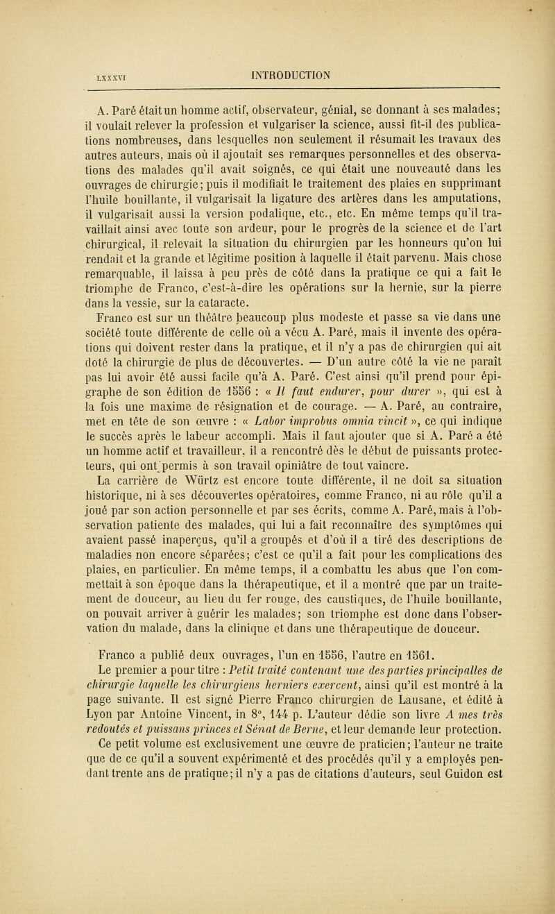 LxxxTi INTRODUCTION A. Paré était un homme actif, observateur, génial, se donnant à ses malades; il voulait relever la profession et vulgariser la science, aussi fit-il des publica- tions nombreuses, dans lesquelles non seulement il résumait les travaux des autres auteurs, mais où il ajoutait ses remarques personnelles et des observa- tions des malades qu'il avait soignés, ce qui était une nouveauté dans les ouvrages de chirurgie ; puis il modifiait le traitement des plaies en supprimant l'huile bouillante, il vulgarisait la ligature des artères dans les amputations, il vulgarisait aussi la version podalique, etc., etc. En même temps qu'il tra- vaillait ainsi avec toute son ardeur, pour le progrès de la science et de l'art chirurgical, il relevait la situation du chirurgien par les honneurs qu'on lui rendait et la grande et légitime position à laquelle il était parvenu. Mais chose remarquable, il laissa à peu près de côté dans la pratique ce qui a fait le triomphe de Franco, c'est-à-dire les opérations sur la hernie, sur la pierre dans la vessie, sur la cataracte. Franco est sur un théâtre beaucoup plus modeste et passe sa vie dans une société toute différente de celle où a vécu A. Paré, mais il invente des opéra- tions qui doivent rester dans la pratique, et il n'y a pas de chirurgien qui ait doté la chirurgie de plus de découvertes. — D'un autre côté la vie ne paraît pas lui avoir été aussi facile qu'à A. Paré. C'est ainsi qu'il prend pour épi- graphe de son édition de 1556 : « Il faut endurer, pour durer », qui est à la fois une maxime de résignation et de courage. — A. Paré, au contraire, met en tête de son œuvre : « Labor improbus omnia vincit », ce qui indique le succès après le labeur accompli. Mais il faut ajouter que si A. Paré a été un homme actif et travailleur, il a rencontré dès le début de puissants protec- teurs, qui ontjpermis à son travail opiniâtre de tout vaincre. La carrière de Wûrtz est encore toute différente, il ne doit sa situation historique, ni à ses découvertes opératoires, comme Franco, ni au rôle qu'il a joué par son action personnelle et par ses écrits, comme A. Paré, mais à l'ob- servation patiente des malades, qui lui a fait reconnaître des symptômes qui avaient passé inaperçus, qu'il a groupés et d'où il a tiré des descriptions de maladies non encore séparées; c'est ce qu'il a fait pour les comphcations des plaies, en particulier. En même temps, il a combattu les abus que l'on com- mettait à son époque dans la thérapeutique, et il a montré que par un traite- ment de douceur, au lieu du fer rouge, des caustiques, de l'huile bouillante, on pouvait arriver à guérir les malades; son triomphe est donc dans l'obser- vation du malade, dans la chnique et dans une thérapeutique de douceur. Franco a publié deux ouvrages, l'un en 1556, l'autre en 1561. Le premier a pour titre : Petit traité contenant une des parties principalles de chirurgie laquelle les chirurgiens héritiers exercent, ainsi qu'il est montré à la page suivante. Il est signé Pierre Franco chirurgien de Lausane, et édité à Lyon par Antoine Vincent, in 8°, 144 p. L'auteur dédie son livre A mes très redoutés et puissans princes et Sénat de Berne, et leur demande leur protection. Ce petit volume est exclusivement une œuvre de praticien ; l'auteur ne traite que de ce qu'il a souvent expérimenté et des procédés qu'il y a employés pen- dant trente ans de pratique;il n'y a pas de citations d'auteurs, seul Guidon est