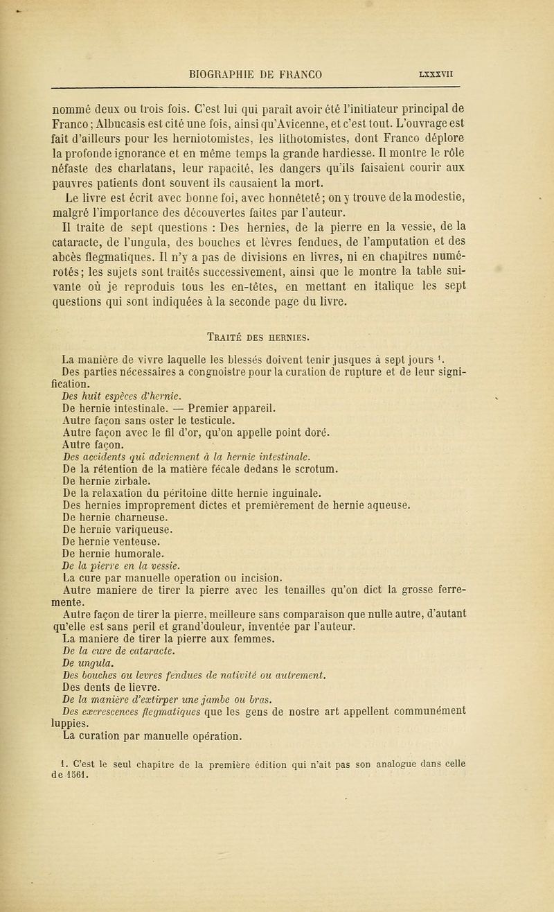 nommé deux ou trois fois. C'est lui qui parait avoir été l'initiateur principal de Franco ; Albucasis est cité une fois, ainsi qu'Avicenne, et c'est tout. L'oavrage est fait d'ailleurs pour les herniotomistes, les lithotomistes, dont Franco déplore la profonde ignorance et en même temps la grande hardiesse. Il montre le rôle néfaste des charlatans, leur rapacité, les dangers qu'ils faisaient courir aux pauvres patients dont souvent ils causaient la mort. Le livre est écrit avec honnefoi, avec honnêteté; on y trouve de la modestie, malgré Fimporlance des découvertes faites par l'auteur. Il traite de sept questions : Des hernies, de la pierre en la vessie, de la cataracte, de l'ungula, des bouches et lèvres fendues, de l'amputation et des abcès flegmatiques. Il n'y a pas de divisions en livres, ni en chapitres numé- rotés; les sujets sont traités successivement, ainsi que le montre la table sui- vante où je reproduis tous les en-têtes, en mettant en italique les sept questions qui sont indiquées à la seconde page du livre. Traité des hernies. La manière de vivre laquelle les blessés doivent tenir jusques à sept jours *. Des parties nécessaires a congnoistre pour la curation de rupture et de leur signi- fication. Des huit espèces d'hernie. De hernie intestinale. — Premier appareil. Autre façon sans ester le testicule. Autre façon avec le fil d'or, qu'on appelle point doré. Autre façon. Des accidents qui adiiennent à la hernie intestinale. De la rétention de la matière fécale dedans le scrotum. De hernie zirbale. De la relaxation du péritoine ditte hernie inguinale. Des hernies improprement dictes et premièrement de hernie aqueuse. De hernie charneuse. De hernie variqueuse. De hernie venteuse. De hernie humorale. De la pierre en la vessie. La cure par manuelle opération ou incision. Autre manière de tirer la pierre avec les tenailles qu'on dict la grosse ferre- mente. Autre façon de tirer la pierre, meilleure sans comparaison que nulle autre, d'autant qu'elle est sans péril et grand'douleur, inventée par l'auteur. La manière de tirer la pierre aux femmes. De la cure de cataracte. De ungula. Des bouches ou lèvres fendues de nativité ou autrement. Des dents de lièvre. De la manière d'extirper une jambe ou bras. Des excrescences flegmatiques que les gens de nostre art appellent communément luppies. La curation par manuelle opération. 1. C'est le seul chapitre de la première édition qui n'ait pas son analogue dans celle de 1361.