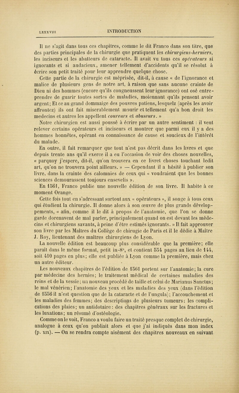 Il ne s'agit dans tous ces chapitres, comme le dit Franco dans son titre, que des parties principales de la chirurgie que pratiquent les cliirurgiens-herniers, les inciseurs et les abatteurs de cataracte. Il avait vu tous ces opérateurs si ignorants et si audacieux, amener tellement d'accidents qu'il se résolut à écrire son petit traité pour leur apprendre quelque chose. Cette partie de la chirurgie est méprisée, dit-il, à cause « de l'ignorance et malice de plusieurs gens de notre art, à raison que sans aucune crainte de Dieu ni des hommes (encore qu'ils congneussent leur ignorance) ont osé entre- prendre de guarir toutes sortes de maladies, moiennant qu'ils pensent avoir argent; Et ce au grand dommaige des pouvres patiens, lesquelz (après les avoir affrontez) ils ont fait misérablement mourir et tellement qu'a bon droit les médecins et autres les appellent coureurs et abuseurs. » Notre chirurgien est aussi poussé à écrire par un autre sentiment : il veut relever certains opérateurs et inciseurs et montrer que parmi eux il y a des hommes honnêtes, opérant en connaissance de cause et soucieux de l'intérêt du malade. En outre, il fait remarquer que tout n'est pas décrit dans les livres et que depuis trente ans qu'il exerce il a eu l'occasion de voir des choses nouvelles, « parquoy j'espère, dit-il, qu'on trouvera en ce livret choses touchant ledit art, qu'on ne trouvera point ailleurs. » — Cependant il a hésité à publier son livre, dans la crainte des calomnies de ceux qui « voudraient que les bonnes sciences demeurassent toujours ensevelis ». En 156^, Franco publie une nouvelle édition de son livre. Il habite à ce moment Orange. Cette fois tout en s'adressant surtout aux « opérateurs », il songe à tous ceux qui étudient la chirurgie. Il donne alors à son œuvre de plus grands dévelop- pements, « afin, comme il le dit à propos de l'anatomie, que l'on se donne garde dorenavent de mal parler, principalement quand on est devant les méde- cins et chirurgiens savants, à peine d'être estimés ignorants. » Il fait approuver son livre par les Maîtres du Collège de chirugie de Paris et il le dédie à Maître J. Roj', lieutenant des maîtres chirurgiens de Lyon. La nouvelle édition est beaucoup plus considérable que la première; elle paraît dans le même format, petit in-8% et contient 554 pages au lieu de 144, soit 410 pages en plus; elle est publiée à Lyon comme la première, mais chez un autre éditeur. Les nouveaux chapitres de l'édition de 1561 portent sur l'anatomie; la cure par médecine des hernies; le traitement médical de certaines maladies des reins et de la vessie ; un nouveau procédé de taille et celui de Marianus Sanctus ; le mal vénérien; l'anatomie des yeux et les maladies des yeux (dans l'édition de 155611 n'est question que de la cataracte et de l'ungula); l'accouchement et les maladies des femmes; des descriptions de plusieurs tumeurs; les compli- cations des plaies; un antidotaire: des chapitres généraux sur les fractures et les luxations; un résumé d'ostéologie. Comme on le voit. Franco a voulu faire un traité presque complet de chirurgie, analogue à ceux qu'on publiait alors et que j'ai indiqués dans mon index (p. xix). — On se rendra compte aisément des chapitres nouveaux en suivant