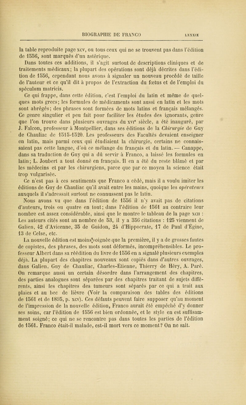 la table reproduite page xcv, ou tous ceux qui ne se trouvent pas dans l'édilion de 1S56, sont marqués d'un astérique. Dans toutes ces additions, il s'agit surtout de descriptions cliniques et de traitements médicaux; la plupart des opérations sont déjà décrites dans l'édi- tion de 1556, cependant nous avons à signaler un nouveau procédé de taille de l'auteur et ce qu'il dit à propos de l'extraction du fœtus et de l'emploi du spéculum matricis. Ce qui frappe, dans cette édition, c'est l'emploi du latin et même de quel- ques mots grecs; les formules de médicaments sont aussi en latin et les mots sont abrégés; des phrases sont formées de mois latins et français mélangés. Ce genre singulier et peu fait pour faciliter les études des ignorants, genre que l'on trouve dans plusieurs ouvrages du xvi^ siècle, a été inauguré, par J. Falcon, professeur à Montpellier, dans ses éditions de la Chirurgie de Guy de Chauliac de 1515-15'20. Les professeurs des Facultés devaient enseigner en latin, mais parmi ceux qui étudiaient la chirurgie, certains ne connais- saient pas cette langue, d'où ce mélange du français et du latin. — Canappe, dans sa traduction de Guy qui a dû servir à Franco, a laissé les formules en latin; L. Joubert a tout donné en français. Il en a été du reste blâmé et par les médecins et par les chirurgiens, parce que par ce moyen la science était trop vulgarisée. Ce n'est pas à ces sentiments que Franco a cédé, mais il a voulu imiter les éditions de Guy de Chauliac qu'il avait entre les mains, quoique les opérateurs auxquels il s'adressait surtout ne connussent pas le latin. Nous avons vu que dans l'édition de 4556 il n'y avait pas de citations d'auteurs, trois ou quatre en tout; dans l'édition de 4561 au contraire leur nombre est assez considérable, ainsi que le montre le tableau de la page xcn : Les auteurs cités sont au nombre de 53, il y a 356 citations : 125 viennent de Galien, 42 d'Avicenne, 35 de Guidon, 24 d'Hippocrate, 17 de Paul d'Égine, 13 de Celse, etc. La nouvelle édition est moins^soignée que la première, il y a de grosses fautes de copistes, des phrases, des mots sont déformés, incompréhensibles. Le pro- fesseur Albert dans sa réédition du livre de 1556 en a signalé plusieurs exemples déjà. La plupart des chapitres nouveaux sont copiés dans d'autres ouvrages, dans Galien, Guy de Chauliac, Charles-Etienne, Thierry de Héry, A. Paré. On remarque aussi un certain désordre dans l'arrangement des chapitres, des parties analogues sont séparées par des chapitres traitant de sujets diffé- rents, ainsi les chapitres des tumeurs sont séparés par ce qui a trait aux plaies et au bec de lièvre (Voir la comparaison des tables des éditions de 1561 et de 1895, p. xcv). Ces défauts peuvent faire supposer qu'au moment de l'impression de la nouvelle édition, Franco aurait été empêché d'y donner ses soins, car l'édition de 1556 est bien ordonnée, et le style en est suffisam- ment soigné; ce qui ne se rencontre pas dans toutes les parties de l'édition de 1561. Franco était-il malade, est-il mort vers ce moment? On ne sait.