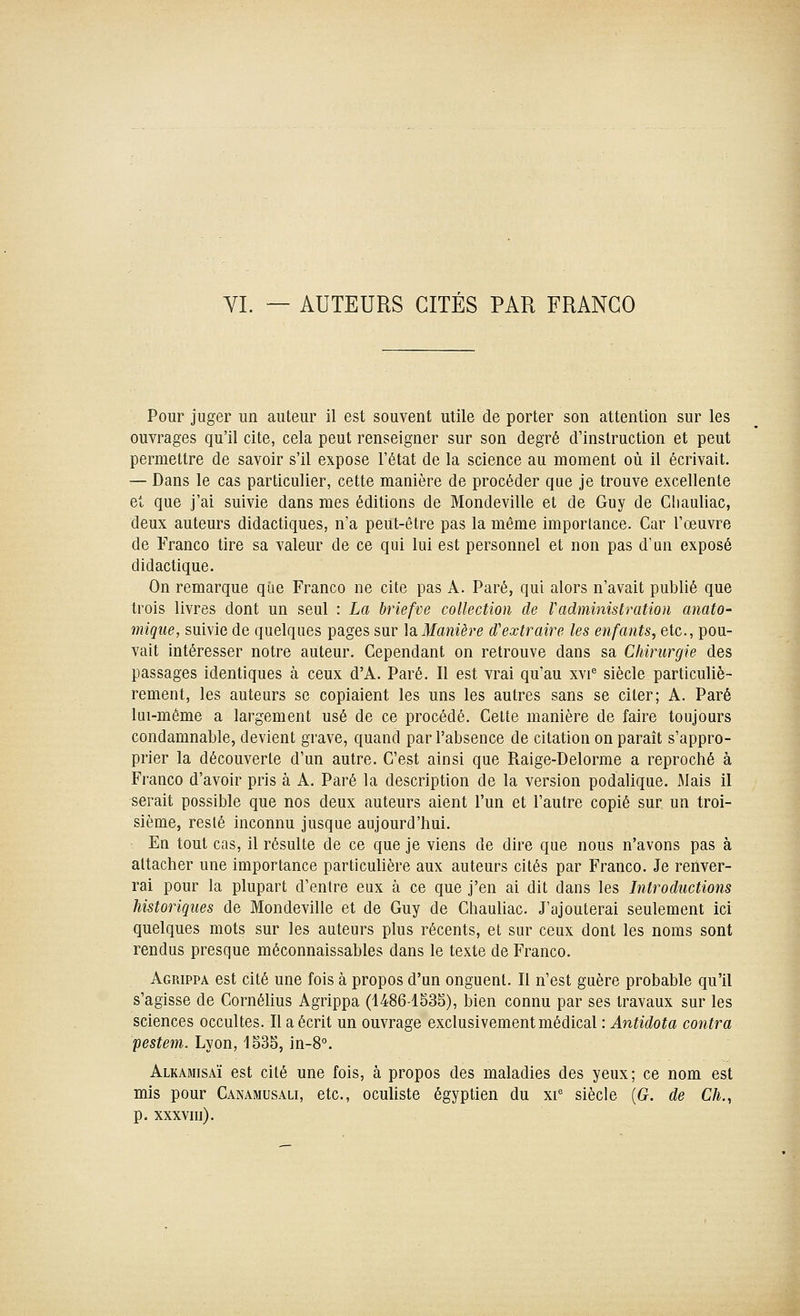 VI. — AUTEURS GITES PAR FRANCO Pour juger un auteur il est souvent utile de porter son attention sur les ouvrages qu'il cite, cela peut renseigner sur son degré d'instruction et peut permettre de savoir s'il expose l'état de la science au moment où il écrivait. — Dans le cas particulier, cette manière de procéder que je trouve excellente et que j'ai suivie dans mes éditions de Mondeville et de Guy de Cliauliac, deux auteurs didactiques, n'a peut-être pas la même importance. Car l'œuvre de Franco tire sa valeur de ce qui lui est personnel et non pas d'un exposé didactique. On remarque que Franco ne cite pas A. Paré, qui alors n'avait publié que trois livres dont un seul : La briefve collection de Vadministration anato- mique, suivie de quelques pages sur ]siManière d'extraire les enfants, etc., pou- vait intéresser notre auteur. Cependant on retrouve dans sa Chirurgie des passages identiques à ceux d'A. Paré. Il est vrai qu'au xvi^ siècle particuliè- rement, les auteurs se copiaient les uns les autres sans se citer; A. Paré lui-même a largement usé de ce procédé. Cette manière de faire toujours condamnable, devient grave, quand par l'absence de citation on paraît s'appro- prier la découverte d'un autre. C'est ainsi que Raige-Delorme a reproché à Franco d'avoir pris à A. Paré la description de la version podalique. Mais il serait possible que nos deux auteurs aient l'un et l'autre copié sur un troi- sième, resté inconnu jusque aujourd'hui. : En tout cas, il résulte de ce que je viens de dire que nous n'avons pas à attacher une importance particuUère aux auteurs cités par Franco. Je renver- rai pour la plupart d'entre eux à ce que j'en ai dit dans les Introductions historiques de Mondeville et de Guy de Chauliac. J'ajouterai seulement ici quelques mots sur les auteurs plus récents, et sur ceux dont les noms sont rendus presque méconnaissables dans le texte de Franco. Agrippa est cité une fois à propos d'un onguent. Il n'est guère probable qu'il s'agisse de Cornélius Agrippa (1486-1535), bien connu par ses travaux sur les sciences occultes. Il a écrit un ouvrage exclusivement médical : Antidota contra pestem. Lyon, 1535, in-8°. Alkamisaï est cité une fois, à propos des maladies des yeux; ce nom est mis pour Canamusali, etc., oculiste égyptien du xi* siècle {G. de Ch., p. xxxvui).