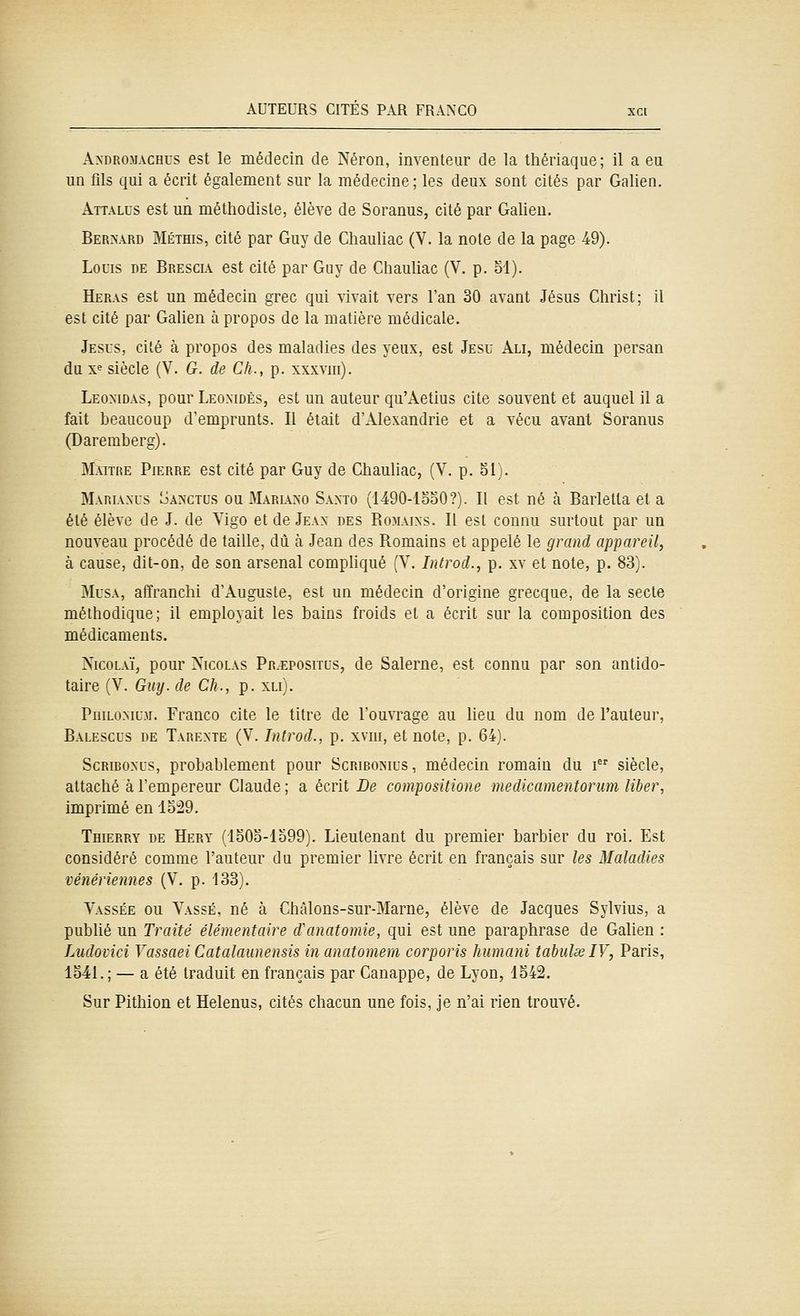A>-DROMACHus est le médecin de Néron, inventeur de la thériaque; il a eu un fils qui a écrit également sur la médecine ; les deux sont cités par Galien. Attalus est un méthodiste, élève de Soranus, cité par Galieu. Ber>ard MÉTffls, cité par Guy de Chauliac (V. la note de la page 49). Louis de Brescu est cité par Guy de Chauliac (V. p. bl). Heras est un médecin grec qui vivait vers l'an 30 avant Jésus Christ; il est cité par Galien à propos de la matière médicale. Jésus, cité à propos des maladies des yeux, est Jesu Ali, médecin persan du xe siècle (V. G. de Cli., p. xxxviii). Leoxidas, pour Leoxidès, est un auteur qu'Aetius cite souvent et auquel il a fait beaucoup d'emprunts. Il était d'Alexandrie et a vécu avant Soranus (Daremberg). Maître Pierre est cité par Guy de Chauliac, (V. p. 51). Mariaxus oanctds ou Marl\>-o Saxto (1490-1oo0?). Il est né à Barletta et a été élève de J. de Yigo et de Jean des Romaixs. Il est connu surtout par un nouveau procédé de taille, dû à Jean des Romains et appelé le grand appareil, à cause, dit-on, de son arsenal compUqué (V. Introd., p. xv et note, p. 83). Musa, affranchi d'Auguste, est un médecin d'origine grecque, de la secte méthodique; il employait les bains froids et a écrit sur la composition des médicaments. NicoLAÏ, pour Nicolas Pr.^positus, de Salerne, est connu par son antido- taire (V. Guy. de CJi., p. xli). PniLOMu.M. Franco cite le titre de l'ouvrage au lieu du nom de l'auteur, Balescus de Tarexte (V. Introd., p. xvni, et note, p. 64). Scriboxus, probablement pour Scribomus , médecin romain du i siècle, attaché à l'empereur Claude ; a écrit De compositione medicamentorum liber, imprimé en 1529. TmERRY DE Hery (Io0o-lo99). Lieutenant du premier barbier du roi. Est considéré comme l'auteur du premier livre écrit en français sur les Maladies vénériennes (V. p. 133). Vassée ou Vassé, né à Châlons-sur-Marne, élève de Jacques Sylvius, a publié un Traité élémentaire d'anatoniie, qui est une paraphrase de Galien : Ludovici Yassaei Catalaunensis in anatomem corporis Jiumani tabulœlV, Paris, 1541. ; — a été traduit en français par Canappe, de Lyon, 1542. Sur Pithion et Helenus, cités chacun une fois, je n'ai rien trouvé.