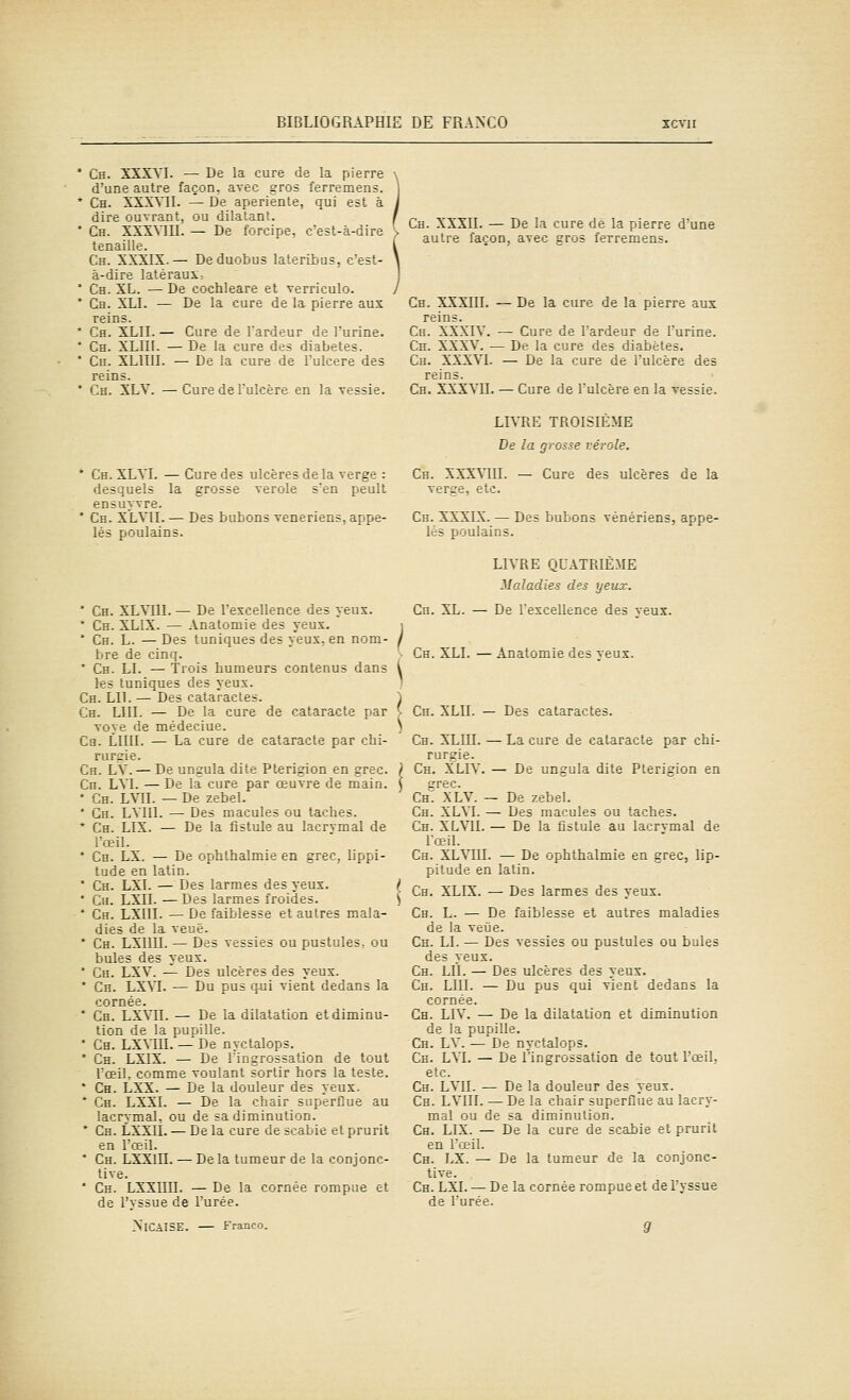 Ch. XXXYI. — De la cure de la pierre d'une autre façon, avec gros ferremens. Ch. XSXVn. — De aperiente, qui est à dire ouvrant, ou dilatant. Ch. XXXVIU. — De forcipe, c'est-à-dire tenaille. Ch. XXXIX.— Deduobus lateribus, c'est- à-dire latéraux, Ch. XL. — De cochleare et verriculo. Ch. XLI. — De la cure de la pierre aux reins. Ch. XLII. — Cure de l'ardeur de l'urine. Ch. XLin. — De la cure des diabètes. Cn. XLIIII. — De la cure de l'ulcère des reins. Ch. XLV. — Cure de l'ulcère en la vessie. Ch. XXXII. — De la cure dé la pierre d'une autre façon, avec gros ferremens. Ch. XXXIII. — De la cure de la pierre aux reins. Ch. XXXIV. — Cure de l'ardeur de l'urine. Ch. XXXV. — De la cure des diabètes. Ch. XXXVI. — De la cure de l'ulcère des reins. Ch. XXXVII. — Cure de l'ulcère en la vessie. * Ch. XLVI. — Cure des ulcères de la verge : desquels la grosse vérole s'en peult ensuyvre. * Ch. XLVII. — Des bubons vénériens, appe- lés poulains. * Ch. XLVIII. — De l'excellence des yeux. * Ch. XLIX. — Anatomie des yeux. i * Ch. L. — Des tuniques des yeux, en nom- j bre de cinq. ' Ch. LI. — Trois humeurs contenus dans l les tuniques des yeux. ' Ch. lu. — Des cataractes. Ch. lui. — De la cure de cataracte par voye de médeciue. Ca. LllII. — La cure de cataracte par chi- rurgie. Ch. LV. — De ungula dite Pterigion en grec. Cn. LVI. — De la cure par œuvre de main. * Ch. LVII. — De zebel. * Gh. LVllI. — Des macules ou taches. * Ch. LIX. — De la fistule au lacrvmal de l'œil. * Ch. LX. — De ophthalmie en grec, lippi- tude en latin. * Ch. LXI. — Des larmes des yeux. { ' Cu. LXII. — Des larmes froides. ) ' Ch. LXIII. —De faiblesse et autres mala- dies de la veuè. * Ch. LXIIII. — Des vessies ou pustules, ou bules des yeux. * Ch. LXV. — Des ulcères des yeux. * Ch. LXM. — Du pus qui vient dedans la cornée. * Ch. LXVII. — De la dilatation et diminu- tion de la pupille. * Ch. LXVIII. — De nyctalops. * Ch. LXIX. — De Tingrossation de tout l'œil, comme voulant sortir hors la teste. * Ch. LXX. — De la douleur des yeux. * Ch. LXXI. — De la chair superflue au lacrymal, ou de sa diminution. * Ch. LXXlt. — De la cure de scabie et prurit en l'œil. ' Ch. LXXIII. — De la tumeur de la conjonc- tive. ' Ch. LXXIIII. — De la cornée rompue et de l'vssue de l'urée. >'ICA1SE. — Franco. LIVRE TROISIÈME De la grosse vérole. Ch. XXXVIII. — Cure des ulcères de la verge, etc. Ch. XXXIX. — Des bubons vénériens, appe- lés poulains. LIVRE QUATRIÈME Maladies des yeux. Cn. XL. — De l'excellence des yeux. Ch. XLI. — Anatomie des veux. Ch. XLII. — Des cataractes. Ch. XLIII. — La cure de cataracte par chi- rurgie. Ch. XLIV. — De ungula dite Pterigion en crée. Ck. XLV. — De zebel. Ch. XLVI. — Des macules ou taches. Ch. XLVII. — De la fistule au lacrvmal de l'œil. Ch. XLVIII. — De ophthalmie en grec, lip- pitude en latin. Ch. XLIX. — Des larmes des yeux. Ch. L. — De faiblesse et autres maladies de la veùe. Ch. LI. — Des vessies ou pustules ou bules des yeux. Ch. LII. — Des ulcères des yeux. Ch. lui. — Du pus qui vient dedans la cornée. Ch. LIV. — De la dilatation et diminution de la pupille. Ch. LV. — De nyctalops. Ch. LM. — De l'ingrossation de tout l'œil, etc. Ch. LVII. — De la douleur des yeux. Ch. LVIII. — De la chair superflue au lacry- mal ou de sa diminution. Ch. LIX. — De la cure de scabie et prurit en l'œil. Ch. LX. — De la tumeur de la conjonc- tive. Ch. LXI. — De la cornée rompue et del'yssue de l'urée. 9