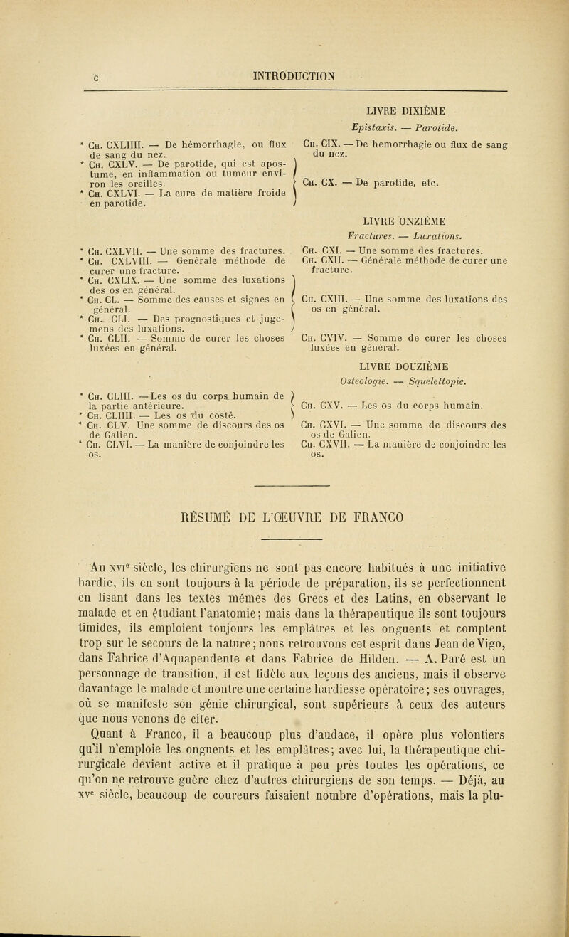 Ch. CXLIIII. — De hémorrhagie, ou flux de sang du nez. Ch. CXLV. — De parotide, qui est apos- lume, en inflammation ou tumeur envi- ron les oreilles. Ch. CXLVI. — La cure de matière froide en parotide. Ch. CXLVII. — Une somme des fractures. Ch. CXLVIII. — Générale méthode de curer une fracture. Ch. CXLIX. — Une somme des luxations des os en général. Ch. cl. — Somme des causes et signes en général. Ch^ CLI. — Des prognostiques et juge- mens des luxations. Ch. CLII. — Somme de curer les choses luxées en général. Ch. CLIII. —Les os du corpa humain de la partie antérieure. Ch. CLIIII. — Les os 'du costé. Ch. CLV. Une somme de discours des os de Galien. Ch. CLVL — La manière de conjoindre les os. LIVRE DIXIÈME Epistaxis. — Parotide. Ch. CIX. — De hémorrhagie ou flux de sang du nez, Ch. CX. — De parotide, etc. LIVRE ONZIEME Fractures. — Luxations, Ch. CXI. — Une somme des fractures. Ch. CXII. — Générale méthode de curer une fracture. Ch. CXIII. — Une somme des luxations des os en général. Cn. GVIV. — Somme de curer les choses luxées en général. LIVRE DOUZIÈME Ostéologie. — Squeleltopie. Ch. CXV. — Les os du corps humain. Ch. GXVI. — Une somme de discours des os de Galien. Ch. CXVII. — La manière de conjoindre les os.' RÉSUMÉ DE L'OEUVRE DE FRANCO Au xvi^ siècle, les chirurgiens ne sont pas encore habitués à une initiative hardie, ils en sont toujours à la période de préparation, ils se perfectionnent en lisant dans les textes mêmes des Grecs et des Latins, en observant le malade et en étudiant Tanatomie; mais dans la thérapeutique ils sont toujours timides, ils emploient toujours les emplâtres et les onguents et comptent trop sur le secours de la nature; nous retrouvons cet esprit dans Jean deVigo, dans Fabrice d'Aquapendenle et dans Fabrice de Hilden. — A. Paré est un personnage de transition, il est fidèle aux leçons des anciens, mais il observe davantage le malade et montre une certaine hardiesse opératoire; ses ouvrages, où se manifeste son génie chirurgical, sont supérieurs à ceux des auteurs que nous venons de citer. Quant à Franco, il a beaucoup plus d'audace, il opère plus volontiers qu'il n'emploie les onguents et les emplâtres; avec lui, la thérapeutique chi- rurgicale devient active et il pratique à peu près toutes les opérations, ce qu'on ne retrouve guère chez d'autres chirurgiens de son temps. — Déjà, au xv^ siècle, beaucoup de coureurs faisaient nombre d'opérations, mais la plu-