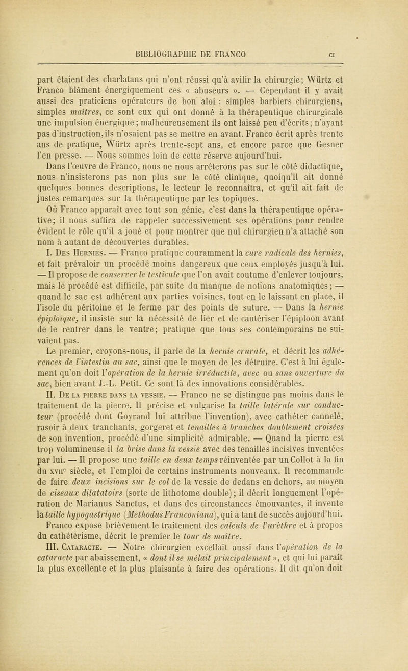 part étaient des charlatans qui n'ont réussi qu'à avilir la chirurgie; AViirtz et Franco blâment énergiquement ces « abuseurs ». — Cependant il y avait aussi des praticiens opérateurs de bon aloi : simples barbiers chirurgiens, simples maîtres, ce sont eux qui ont donné à la thérapeutique chirurgicale une impulsion énergique ; malheureusement ils ont laissé peu d'écrits; n'ayant pas d'instruction,ils n'osaient pas se mettre en avant. Franco écrit après trente ans de pratique, Wiirlz après trente-sept ans, et encore parce que Gesner l'en presse. — Nous sommes loin de cette réserve aujourd'hui. Dans l'œuvre de Franco, nous ne nous arrêterons pas sur le coté didactique, nous n'insisterons pas non plus sur le côté clinique, quoiqu'il ait donné quelques bonnes descriptions, le lecteur le reconnaîtra, et qu'il ait fait de justes remarques sur la thérapeutique par les topiques. Où Franco apparaît avec tout son génie, c'est dans la thérapeutique opéra- tive; il nous suffira de rappeler successivement ses opérations pour rendre évident le rôle qu'il a joué et pour montrer que nul chirurgien n'a attaché son nom à autant de découvertes durables. I. Des Hermès. — Franco pratique couramment la cure radicale des hernies, et fait prévaloir un procédé moins dangereux que ceux employés jusqu'à lui. — Il propose de conserver le testicule que l'on avait coutume d'enlever toujours, mais le procédé est difficile, par suite du manque de notions anatomiques; — quand le sac est adhérent aux parties voisines, tout en le laissant en place, il l'isole du péritoine et le ferme par des points de suture. — Dans la hernie épiploique, il insiste sur la nécessité de lier et de cautériser l'épiploon avant de le rentrer dans le ventre; pratique que tous ses contemporains ne sui- vaient pas. Le premier, croyons-nous, il parle de la hernie crurah', et décrit les adhé- rences de l'intestin au sac, ainsi que le moyen de les détruire. C'est à lui égale- ment qu'on doit Vopération de la hernie irréductile, avec ou sans ouverture du sac, bien avant J.-L. Petit. Ce sont là des innovations considérables. IL De la pierre da>'s l.\ vessie. — Franco ne se distingue pas moins dans le traitement de la pierre. Il précise et vulgarise la taille latérale sur conduc- teur (procédé dont Goyrand lui attribue l'invention), avec cathéter cannelé, rasoir à deux tranchants, gorgeret et tenailles à branches doublement croisées de son invention, procédé d'une simplicité admirable. — Quand la pierre est trop volumineuse il la brise dans la vessie avec des tenailles incisives inventées par lui. — Il propose une taille en deux temps vémxeniée par unCollot à la fin du xvii^ siècle, et l'emploi de certains instruments nouveaux. Il recommande de faire deux incisions sur le col de la vessie de dedans en dehors, au moyen de ciseaux dilatatoirs (sorte de hthotome double^, ; il décrit longuement l'opé- ration de Marianus Sanctus, et dans des circonstances émouvantes, il invente lataille hypûyastrique MetliodusFrancoiiiana, qui a tant de succès aujourd'hui. Franco expose brièvement le traitement des calculs de l'urèthre et à propos du cathétérisme, décrit le premier le tour de maître. III. Cataracte. — N'otre chirurgien excellait aussi dans Vopération de la cataracte par abaissement, « dont Use mêlait principalement », et qui lui paraît la plus excellente et la plus plaisante à faire des opérations. Il dit qu'on doit
