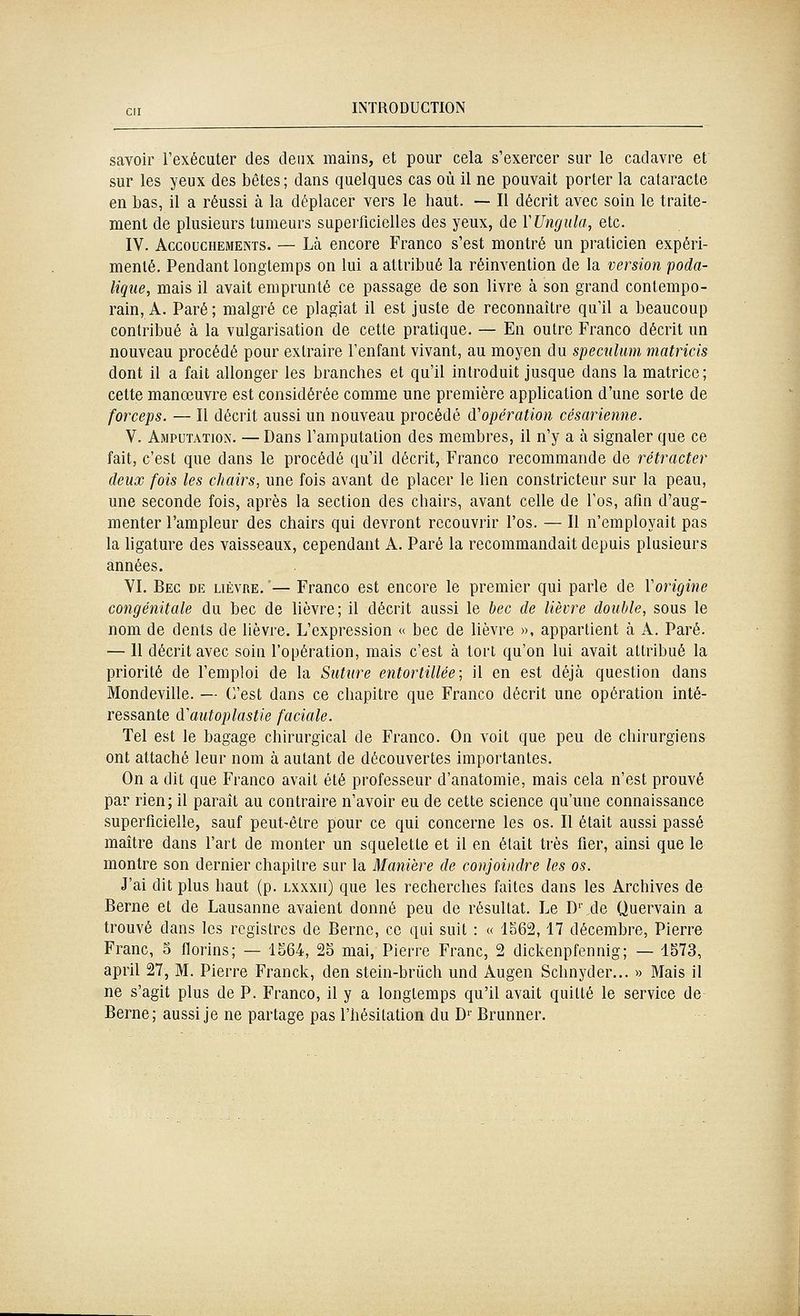 savoir l'exécuter des deux mains, et pour cela s'exercer sur le cadavre et sur les yeux des bêtes ; dans quelques cas où il ne pouvait porter la cataracte en bas, il a réussi à la déplacer vers le haut. — Il décrit avec soin le traite- ment de plusieurs tumeurs superficielles des yeux, de YUngula, etc. IV. Accouchements. — Là encore Franco s'est montré un praticien expéri- menté. Pendant longtemps on lui a attribué la réinvention de la version poda- liqiie, mais il avait emprunté ce passage de son livre à son grand contempo- rain, A. Paré ; malgré ce plagiat il est juste de reconnaître qu'il a beaucoup contribué à la vulgarisation de cette pratique. — En outre Franco décrit un nouveau procédé pour extraire l'enfant vivant, au moyen du spéculum matricis dont il a fait allonger les branches et qu'il introduit jusque dans la matrice; cette manœuvre est considérée comme une première apphcation d'une sorte de forceps. — Il décrit aussi un nouveau procédé (^opération césarienne. V. Amputation. — Dans l'amputation des membres, il n'y a à signaler que ce fait, c'est que dans le procédé qu'il décrit, Franco recommande de rétracter deux fois les chairs, une fois avant de placer le lien constricteur sur la peau, une seconde fois, après la section des chairs, avant celle de l'os, afin d'aug- menter l'ampleur des chairs qui devront recouvrir l'os. — Il n'employait pas la ligature des vaisseaux, cependant A. Paré la recommandait depuis plusieurs années. YI. Bec de lièvre.— Franco est encore le premier qui parle de Vorigine congénitale du bec de lièvre; il décrit aussi le bec de lièvre double, sous le nom de dents de lièvre. L'expression « bec de lièvre », appartient à A. Paré. —- Il décrit avec soin l'opération, mais c'est à tort qu'on lui avait attribué la priorité de l'emploi de la Suture entortillée; il en est déjcà question dans Mondeville. — (Vest dans ce chapitre que Franco décrit une opération inté- ressante d'autoplastie faciale. Tel est le bagage chirurgical de Franco. On voit que peu de chirurgiens ont attaché leur nom à autant de découvertes importantes. On a dit que Franco avait été professeur d'anatomie, mais cela n'est prouvé par rien; il paraît au contraire n'avoir eu de cette science qu'une connaissance superficielle, sauf peut-être pour ce qui concerne les os. Il était aussi passé maître dans l'art de monter un squelette et il en était très fier, ainsi que le montre son dernier chapitre sur la Manière de conjoindre les os. J'ai dit plus haut (p. lxxxii) que les recherches faites dans les Archives de Berne et de Lausanne avaient donné peu de résultat. Le D'\de Quervain a trouvé dans les registres de Berne, ce qui suit : « 1.^62,17 décembre, Pierre Franc, 5 florins; — 1S64, 25 mai, Pierre Franc, 2 dickenpfennig; — 1573, april 27, M. Pierre Franck, den stein-brûch und Augen Schnyder... » Mais il ne s'agit plus de P. Franco, il y a longtemps qu'il avait quitté le service de Berne; aussi je ne partage pas l'hésitation du D' Brunner.