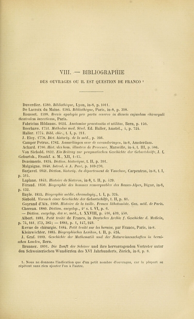 YIII. — BIBLIOGRAPHIE DES OUVRAGES OU IL EST QUESTION DE FRANCO » Duverdier. 1580. Bibliothèque, Lyon, m-8, p. iOM. De Lacroix du Maine. 1584. Bibliothèque, Paris, in-8, p. 398. Rousset. 1598. Brevis apologia pro partit cesareo in dicucis cujusdam chincrguli theatralem invectivam, Paris. Fabricius Hildanus. 1624. Anatomiae praestantia et utilitas, Rern, p. 140. Boerhave. 1751. Methodus med. Stud. Ed. Haller, Amstel., 4, p. 724. Haller. 1774. Bibl. chir., t. I, p. 211. J. Eloy. 1778. Dicf. historiq. de la méd., p. 266. Camper Petrus. 1782. Aamerkingen over de veranderingen, in-8, Amsterdam. Achard. 1786. Hist. xLeshom. illustres de Provence, Marseille, in-4, t. III, p. 586. Von Siebold. 1832. EinBeitrag zur pragmatischen Geschichte der Geburtshûlfe, i. f. Geburlsh., Frankf. a. M., XII, 1-15. Dezeimeris. 1834. Diction, historique, t. II, p. 391. Malgaigne. 1840. hitrod. à A. Paré, p. 169-270. Barjavel. 18-41. Diction, historiq. du département de Vaiccluse, Carpentras, in-8, 1.1, p. 514. Laplane. 1843. Histoire deSisteron, in-8, t. II, p. 429. Féraud. 1850. Biographie des hommes remarquables des Basses-Alpes, Digne, in-8, p. 132. Bayle. 1855. Biographie médic. chronologiq., t. I, p. 324. Siebold. Versuch einer Geschichte der Geburtschilfe, t. II, p. 81. Goyrand d'Aix. 1860. Histoire de la taille. Franco lithotomiste. Gaz. méd. de Paris. Chereau. 1880. Diction, encyclop., 4^ s. t. VI, p. 6. — Diction, encyclop. des se. méd., t. XXVIII, p. 416, 439, 450. Albert. 1881. Petit traité de Franco, in Deutschcs Archiv f. Geschichte d. Medicîn, p. 74,161, 273, 385; — 1882, p. 1, 147, 249. Revue de chirurgie. 1884. Petit traité sur les hernies, par Franco, Paris, in-8. Kleinwàchter. 1885. Biographisches Lexikon, t. Il, p. 424. J. Graf. 1889. Geschichte der Mathematik und der Naturwissenschaften in berni- schen Landen, Bern. Brunner. 1891. Die Zunft der Schàrer und ihre hervorragenden Vertreter unter den Schweizerischen Wundarzten des XVI Jahrhunderts, Ziirich, in-8, p. 8. 1. Nous ne donnons l'indication que d'un petit nombre d'ouvrages, car la plupart se répètent sans rien ajouter l'un à l'autre.