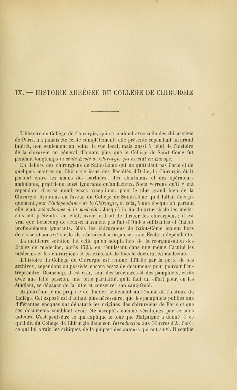 IX. — HISTOIRE ABRÉGÉE DU COLLÈGE DE CHIRURGIE L'histoire du Collège de Cliirurgie, qui se confond avec celle des chirurgiens de Paris, n'a jamais été écrite complètement; elle présente cependant un grand intérêt, non seulement au point de vue local, mais aussi à celui de l'histoire de la chirurgie en général, d'autant plus que le Collège de Saint-Côme fut pendant longtemps la seule École de Chirurgie qui existât en Europe. En dehors des chirurgiens de Saint-Côme qui ne quittaient pas Paris et de quelques maîtres en Chirurgie issus des Facultés d'Italie, la Chirurgie était partout entre les mains des barbiers, des charlatans et des opérateurs ambulants, praticiens aussi ignorants qu'audacieux. Nous verrons qu'il y eut cependant d'assez nombreuses exceptions, pour le plus grand bien de la Chirurgie. Ajoutons en faveur du Collège de Saint-Côme qu'il luttait énergi- quement poihr Vindépendance de la Chirurgie, et cela, à une époque où partout elle était subordonnée à la médecine. Jusqu'à la fin du xvni« siècle les méde- cins ont prétendu, en effet, avoir le droit de diriger les chirurgiens; il est vrai que beaucoup de ceux-ci n'avaient pas fait d'études suffisantes et étaient profondément ignorants. Mais les chirurgiens de Saint-Côme étaient hors de cause et au xvi^ siècle ils réussirent à organiser une École indépendante. La meilleure solution fut celle qu'on adopta lors de la réorganisation des Écoles de médecine, après 1793, en réunissant dans une même Faculté les médecins et les chirurgiens et en exigeant de tous le doctorat en médecine. L'histoire du Collège de Chirurgie est rendue difficile par la perte de ses archives; cependant on possède encore assez de documents pour pouvoir l'en- treprendre. Beaucoup, il est vrai, sont des brochures et des pamphlets, écrits avec une telle passion, une telle partialité, qu'il faut un effort pour, en les étudiant, se dégager de la lutte et conserver son sang-froid. Aujourd'hui je me propose de donner seulement un résumé de l'histoire du Collège. Cet exposé est d'autant plus nécessaire, que les pamphlets publiés aux différentes époques ont dénaturé les origines des chirurgiens de Paris et que ces documents semblent avoir été acceptés comme véridiques par certains auteurs. C'est peut-être ce qui explique le tour que Malgaigne a donné à ce qu'il dit du Collège de Chirurgie dans son Introduction aux OEuvres d'A. Paré; ce qui lui a valu les critiques de la plupart des auteurs qui ont suivi. Il semble