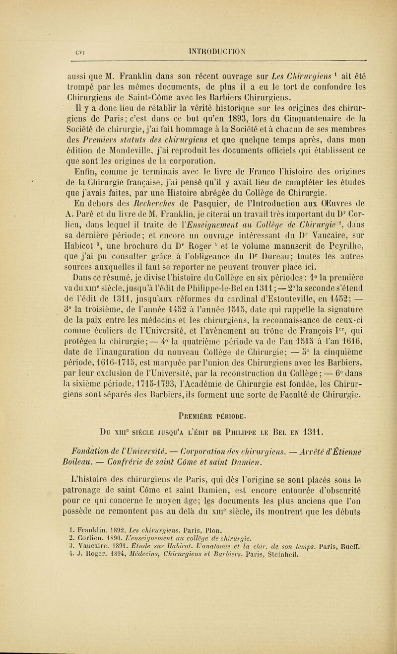 aussi que M. Franklin dans son récent ouvrage sur Les Chirurgiens * ait été trompé par les mêmes documents, de plus il a eu le tort de confondre les Chirurgiens de Saint-Côme avec les Barbiers Chirurgiens. Il y a donc lieu de rétablir la vérité historique sur les origines des chirur- giens de Paris; c'est dans ce but qu'en 4893, lors du Cinquantenaire de la Société de chirurgie, j'ai fait hommage à la Société et à chacun de ses membres des Premiers statuts des chirurgiens et que quelque temps après, dans mon édition de Mondeville, j'ai reproduit les documents officiels qui établissent ce que sont les origines de la corporation. Enfm, comme je terminais avec le livre de Franco l'hisloire des origines de la Chirurgie française, j'ai pensé qu'il y avait lieu de compléter les études que j'avais faites, par une Histoire abrégée du Collège de Chirurgie. En dehors des Recherches de Pasquier, de l'Introduction aux Œuvres de A. Paré et du livre de M. Frankhn, je citerai un travail très important du D' Cor- lieu, dans lequel il traite de Y Enseignement au Collège de Chirurgie ^ dans sa dernière période; et encore un ouvrage intéressant du D Vaucaire, sur Habicot % une brochure du D'' Roger '' et le volume manuscrit de Peyrilhe, que j'ai pu consulter grâce à l'obligeance du. D Bureau; toutes les autres sources auxquelles il faut se reporter ne peuvent trouver place ici. Dans ce résumé, je divise l'histoire du Collège en six périodes: 1 la première va du xm® siècle, jusqu'cà l'édit de Phillppe-le-Bel en 4311 ; — 2la seconde s'étend de l'édit de 4344, jusqu'aux réformes du cardinal d'Estouteville, en 4452; — 3° la troisième, de Tannée 4452 à l'année 4545, date qui rappelle la signature de la paix entre les médecins et les chirurgiens, la reconnaissance de ceux-ci comme écohers de l'Université, et l'avènement au trône de François I, qui protégea la chirurgie; — 4° la quatrième période va de l'an 1545 à l'an 4646, date de l'inauguration du nouveau Collège de Chirurgie; — 5° la chiquième période, 4646-4715, est marquée par l'union des Chirurgiens avec les Barbiers, par leur exclusion de l'Université, par la reconstruction du Collège; — 6 dans la sixième période, 4745-4793, l'Académie de Chirurgie est fondée, les Chirur- giens sont séparés des Barbiers, ils forment une sorte de Faculté de Chirurgie. Première période. Du xni*' SIÈCLE jusqu'à l'édit de Philippe le Bel en 4344. Fondation de r Université. — Corporation des chirurgiens. — Arrêté d'Etienne Boileau. — Confrérie de saint Côme et saint Damien. L'hisloire des chirurgiens de Paris, qui dès l'origine se sont placés sous le patronage de saint Côme et saint Damien, est encore entourée d'obscurité pour ce qui concerne le moyen âge; les documents les plus anciens que l'on possède ne remontent pas au delà du xiii'' siècle, ils montrent que les débuts 1. Franklin. 1892. Les chirurgiens. Paris, Pion. 2. Corlieu. 1890. L'enseignement au collège de chirurgie. 3. Vaucaire. 1891. Étude sur Ilabicot. Vanalomie et la chir. de son iemp*. Paris, Ruelï. 4. J. Roger. 1894, Médecins, Chirurgiens et Barbiers. Paris, Steinheil.