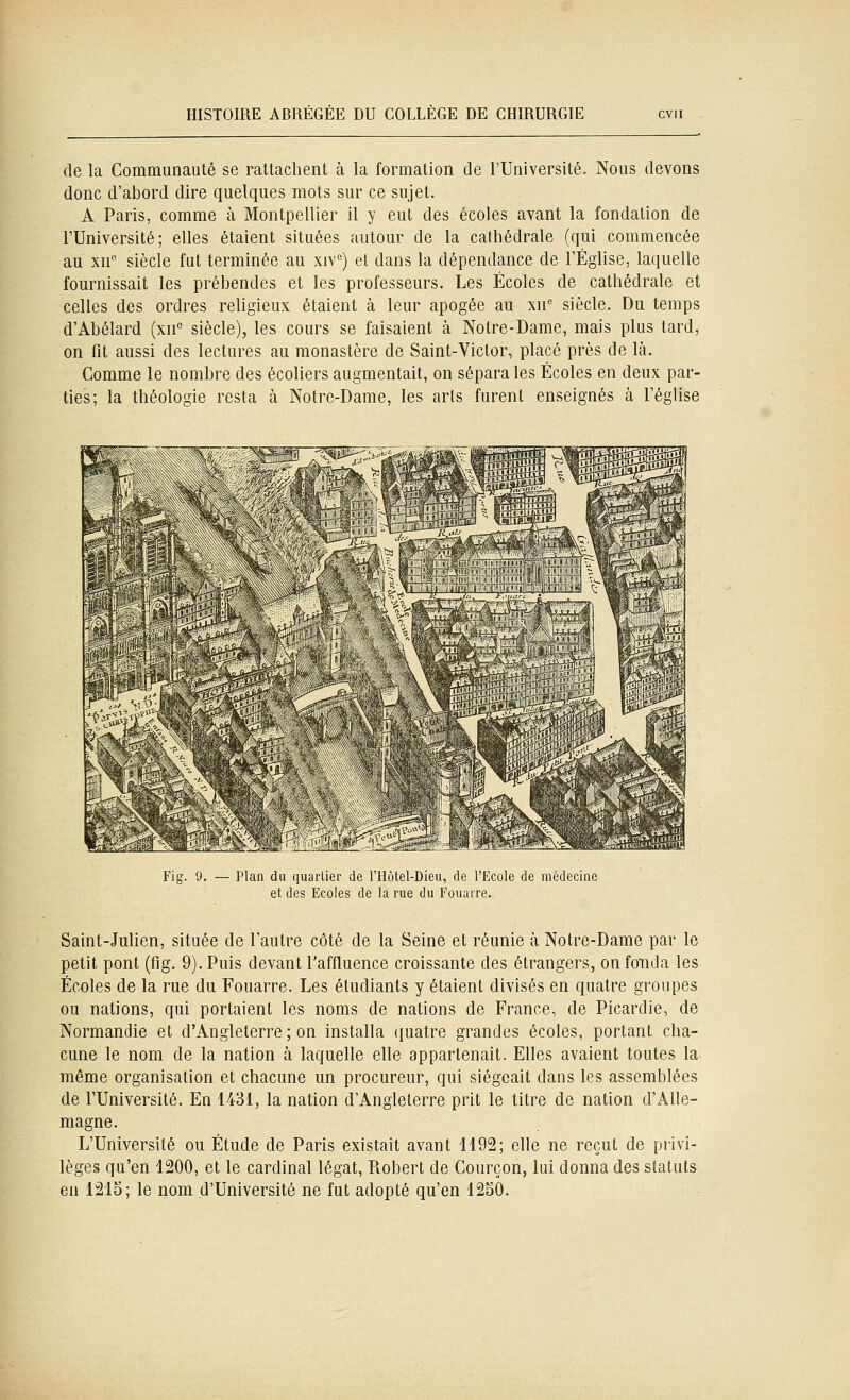 de la Communauté se rattachent à la formation de l'Université. Nous devons donc d'abord dire quelques mots sur ce sujet. A Paris, comme à Montpellier il y eut des écoles avant la fondation de l'Université; elles étaient situées autour de la cathédrale (qui commencée au xn'' siècle fut terminée au xiv'') et dans la dépendance de FÉglise, laquelle fournissait les prébendes et les professeurs. Les Écoles de cathédrale et celles des ordres religieux étaient à leur apogée au xn' siècle. Du temps d'Abélard (xn siècle), les cours se faisaient à Notre-Dame, mais plus tard, on fit aussi des lectures au monastère de Saint-Victor, placé près de là. Comme le nombre des écoliers augmentait, on sépara les Écoles en deux par- ties; la théologie resta cà Notre-Dame, les arts furent enseignés à l'église Fig. 9. Plan du quartier de rHôtel-Dieu, de l'Ecole de médecine et des Ecoles de la rue du Fouarre. Saint-Julien, située de l'autre côté de la Seine et réunie à Notre-Dame par le petit pont (fig. 9). Puis devant l'affluence croissante des étrangers, on fonda les Écoles de la rue du Fouarre. Les étudiants y étaient divisés en quatre groupes ou nations, qui portaient les noms de nations de France, de Picardie, de Normandie et d'Angleterre ; on installa quatre grandes écoles, portant cha- cune le nom de la nation à laquelle elle appartenait. Elles avaient toutes la même organisation et chacune un procureur, qui siégeait dans les assemblées de l'Université. En 1431, la nation d'Angleterre prit le titre de nation d'Alle- magne. L'Université ou Étude de Paris existait avant 1192; elle ne reçut de privi- lèges qu'en 1200, et le cardinal légat, Robert de Courçon, lui donna des statuts en 1215; le nom d'Université ne fut adopté qu'en 1250.