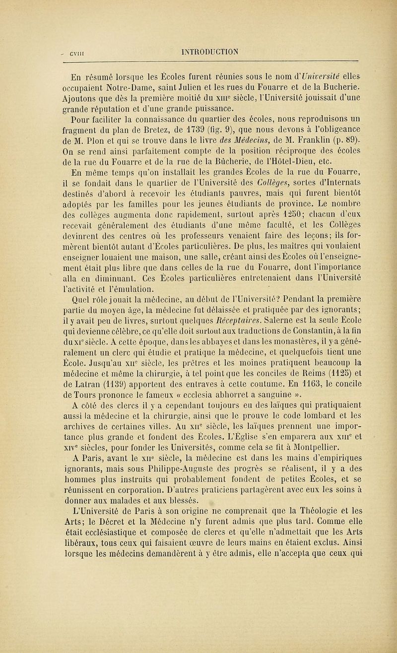 En résumé lorsque les Écoles furent réunies sous le nom d'Université elles, occupaient Notre-Dame, saint Julien et les rues du Fouarre et de la Bucherie. Ajoutons que dès la première moitié du xuf siècle, l'Université jouissait d'une grande réputation et d'une grande puissance. Pour faciliter la connaissance du quartier des écoles, nous reproduisons un fragment du plan de Bretez, de 4739 (tig. 9), que nous devons cà l'obligeance de M. Pion et qui se trouve dans le livre des Médecins, de M. Franklin (p. 89). On se rend ainsi parfaitement compte de la position réciproque des écoles de la rue du Fouarre et de la rue de la Bucherie, de l'Hôtel-Dieu, etc. En même temps qu'on installait les grandes Écoles de la rue du Fouarre, il se fondait dans le quartier de l'Université des Collèges, sortes d'Internats destinés d'abord à recevoir les étudiants pauvres, mais qui furent bientôt adoptés par les familles pour les jeunes étudiants de province. Le nombre des collèges augmenta donc rapidement, surtout après 1:^50; chacun d'eux recevait généralement des étudiants d'une même faculté, et les Collèges devinrent des centres où les professeurs venaient faire des leçons; ils for- mèrent bientôt autant d'Écoles particulières. De plus, les maîtres qui voulaient enseigner louaient une maison, une salle, créant ainsi des Écoles où l'enseigne- ment était plus hbre que dans celles de la rue du Fouarre, dont l'importance alla en diminuant. Ces Écoles particuUères entretenaient dans l'Université l'activité et l'émulation. Quel rôle jouait la médecine, au début de l'Université? Pendant la première partie du moyen âge, la médecine fut délaissée et pratiquée par des ignorants; il y avait peu de livres, surtout quelques Réceptaires. Salerne est la seule École qui devienne célèbre, ce qu'elle doit surtout aux traductions de Constantin, à la fin du XI'siècle. A cette époque, dans les abbayes et dans les monastères, il ya géné- ralement un clerc qui étudie et pratique la médecine, et quelquefois tient une École. Jusqu'au xn° siècle, les prêtres et les moines pratiquent beaucoup la médecine et même la chirurgie, à tel point que les conciles de Reims (1125) et de Latran (1139) apportent des entraves à cette coutume. En 1163, le concile de Tours prononce le fameux « ecclesia abhorret a sanguine ». A côté des clercs il y a cependant toujours eu des laïques qui pratiquaient aussi la médecine et la chirurgie, ainsi que le prouve le code lombard et les archives de certaines villes. Au xn siècle, les laïques prennent une impor- tance plus grande et fondent des Écoles. L'Église s'en emparera aux xin'= et xiv^ siècles, pour fonder les Universités, comme cela se fit à Montpelher. A Paris, avant le xn« siècle, la médecine est dans les mains d'empiriques ignorants, mais sous Philippe-Auguste des progrès se réalisent, il y a des hommes plus instruits qui probablement fondent de petites Écoles, et se réunissent en corporation. D'autres praticiens partagèrent avec eux les soins à donner aux malades et aux blessés. L'Université de Paris à son origine ne comprenait que la Théologie et les Arts; le Décret et la Médecine n'y furent admis que plus tard. Comme elle était ecclésiastique et composée de clercs et qu'elle n'admettait que les Arts libéraux, tous ceux qui faisaient œuvre de leurs mains en étaient exclus. Ainsi lorsque les médecins demandèrent à y être admis, elle n'accepta que ceux qui