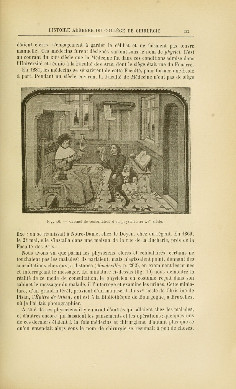 étaient clercs, s'engageaient à garder le célibat et ne faisaient pas œuvre manuelle. Ces médecins furent désignés surtout sous le nom de pJujsici. C'est au courant du xni^ siècle que la Médecine fut dans ces conditions admise dans l'Université et réunie à la Faculté des Arts, dont le siège était rue du Fouarre. En 1281, les médecins se séparèrent de cette Faculté, pour former une École à part. Pendant un siècle environ, la Faculté de Médecine n'eut pas de siège Fig. 10. — Cabinet de consultation d'un physicien au xv siècle. fixe : on se réunissait à Notre-Dame, chez le Doyen, chez un régent. En 1369, le 24 mai, elle s'installa dans une maison de la rue de la Bucherie, près de la Faculté des Arts. Nous avons vu que parmi les physiciens, clercs et célibataires, certains ne touchaient pas les malades; ils parlaient, mais n'agissaient point, donnant des consultations chez eux, à distance {Mondeville, p. 202), en examinant les urines et interrogeant le messager. La miniature ci-dessus (Og. 10) nous démontre la réalité de ce mode de consultation, le physicien en costume reçoit dans son cabinet le messager du malade, il l'interroge et examine les urines. Cette minia- ture, d'un grand intérêt, provient dun manuscrit du xv^ siècle de Christine de Pisan, VÉpitre de Othea, qui est à la Bibliothèque de Bourgogne, à Bruxelles, où je l'ai fait photographier. A côté de ces physiciens il y en avait d'autres qui allaient chez les malades, et d'autres encore qui faisaient les pansements et les opérations; quelques-uns de ces derniers étaient à la fois médecins et chirurgiens, d'autant plus que ce qu'on entendait alors sous le nom de chirurgie se résumait à peu de choses.