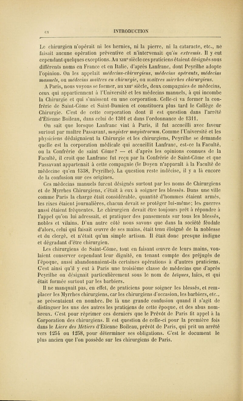 Le chirurgien n'opérait ni les hernies, ni la pierre, ni la cataracte, etc., né faisait aucune opération préventive et n'intervenait qxïin extremis. Il y eut cependant quelques exceptions. Au xni° siècle ces praticiens étaient désignés sous différents noms en France et en Italie, d'après Lanfranc, dont Peyrilhe adopte l'opinion. On les appelait médecins-chirurgiens, médecins opérants, médecins manuels, ou médecins maîtres en chirurgie, ou maîtres mirrhes chirurgiens. A Paris, nous voyons se former, au xni'' siècle, deux compagnies de médecins, ceux qui appartiennent à l'Université et les médecins manuels, à qui incombe la Chirurgie et qui s'unissent en une corporation. Celle-ci va former la con- frérie de Saint-Côme et Saint-Damien et constituera plus tard le Collège de Chirurgie. C'est de cette corporation dont il est question dans l'arrêté d'Etienne Boileau, dans celui de 4301 et dans l'ordonnance de 1311. On sait que lorsque Lanfranc vint à Paris, il fut accueilli avec faveur surtout par maître Passavant, magister magistroruni. Comme l'Université et les physiciens dédaignaient la Chirurgie et les chirurgiens, Peyrilhe se demande quelle est la corporation médicale qui accueillit Lanfranc, est-ce la Faculté, ou la Confrérie de saint Côme? — et d'après les opinions connues de la Faculté, il croit que Lanfranc fut reçu par la Confrérie de Saint-Côme et que Passavant appartenait à cette compagnie (le Doyen n'apparaît à la Faculté de médecine qu'en 1338, Peyrilhe). La question reste indécise, il y a là encore de la confusion sur ces origines. Ces médecins manuels furent désignés surtout par les noms de Chirurgiens et de Myrrhes Chirurgiens, c'était à eux à soigner les blessés. Dans une ville comme Paris la charge était considérable, quantité d'hommes étaient armés, les rixes étaient journalières, chacun devait se protéger lui-même; les guerres aussi étaient fréquentes. Le chirurgien devait être toujours prêt à répondre à l'appel qu'on lui adressait, et pratiquer des pansements sur tous les blessés, nobles et vilains. D'un autre côté nous savons que dans la société féodale d'alors, celui qui faisait œuvre de ses mains, était tenu éloigné de la noblesse et du clergé, et n'était qu'un simple artisan. Il était donc presque indigne et dégradant d'être chirurgien. Les chirurgiens de Saint-Côme, tout en faisant œuvre de leurs mains, vou- laient conserver cependant leur dignité, en tenant compte des préjugés de l'époque, aussi abandonnaient-ils certaines opérations à d'autres praticiens. C'est ainsi qu'il y eut à Paris une troisième classe de médecins que d'après Peyrilhe on désignait particulièrement sous le nom de laïques, laïcs, et qui était formée surtout par les barbiers. Il ne manquait pas, en effet, de praticiens pour soigner les blessés, et rem- placer les Myrrhes chirurgiens, caries chirurgiens d'occasion, les barbiers, etc., se présentaient en nombre. De là une grande confusion quand il s'agit de distinguer les uns des autres les praticiens de cette époque, et des abus nom- breux. C'est pour réprimer ces derniers que le Prévôt de Paris fit appel à la Corporation des chirurgiens. Il est question de celle-ci pour la première fois dans le Livre des Métiers d'Etienne Boileau, prévôt de Paris, qui prit un arrêté vers 12S4 ou 1258, pour déterminer ses obligations. C'est le document le plus ancien que l'on possède sur les chirurgiens de Paris.