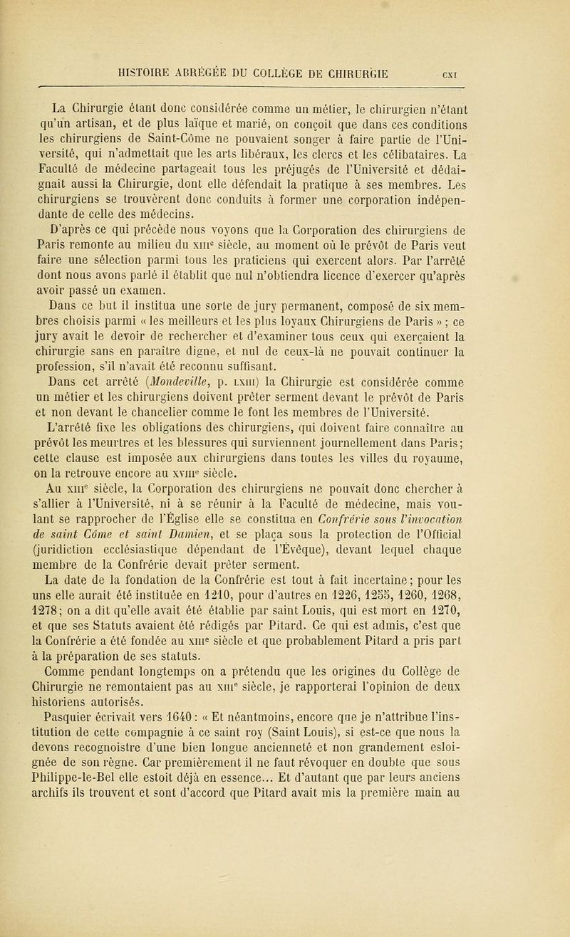 La Chirurgie étant donc considérée comme un métier, le chirurgien n'étant qu'un artisan, et de plus laïque et marié, on conçoit que dans ces conditions les chirurgiens de Saint-Côme ne pouvaient songer à faire partie de l'Uni- versité, qui n'admettait que les arts libéraux, les clercs et les célibataires. La Faculté de médecine partageait tous les préjugés de l'Université et dédai- gnait aussi la Chirurgie, dont elle défendait la pratique à ses membres. Les chirurgiens se trouvèrent donc conduits à former une corporation indépen- dante de celle des médecins. D'après ce qui précède nous voyons que la Corporation des chirurgiens de Paris remonte au milieu du xiii^ siècle, au moment où le prévôt de Paris veut faire une sélection parmi tous les praticiens qui exercent alors. Par l'arrêté dont nous avons parlé il établit que nul n'obtiendra hcence d'exercer qu'après avoir passé un examen. Dans ce but il institua une sorte de jury permanent, composé de six mem- bres choisis parmi « les meilleurs et les plus loyaux Chirurgiens de Paris » ; ce jury avait le devoir de rechercher et d'examiner tous ceux qui exerçaient la chirurgie sans en paraître digne, et nul de ceux-là ne pouvait continuer la profession, s'il n'avait été reconnu suffisant. Dans cet arrêté {Mondeville, p. Lxni) la Chirurgie est considérée comme un métier et les chirurgiens doivent prêter serment devant le prévôt de Paris et non devant le chanceber comme le font les membres de l'Université. L'arrêté fixe les obligations des chirurgiens, qui doivent faire connaître au prévôt les meurtres et les blessures qui surviennent journellement dans Paris; cette clause est imposée aux chirurgiens dans toutes les villes du royaume, on la retrouve encore au xvni° siècle. Au xm* siècle, la Corporation des chirurgiens ne pouvait donc chercher à s'allier à l'Université, ni à se réunir à la Faculté de médecine, mais vou- lant se rapprocher de l'Église elle se constitua en Confrérie sons l'invocation de saint Côme et saint Damien, et se plaça sous la protection de l'Official (juridiction ecclésiastique dépendant de l'Évêque), devant lequel chaque membre de la Confrérie devait prêter serment. La date de la fondation de la Confrérie est tout à fait incertaine ; pour les uns elle aurait été instituée en VliO, pour d'autres en 1226,12oo, 1260, 1268, 1278; on a dit qu'elle avait été étabUe par saint Louis, qui est mort en 1210, et que ses Statuts avaient été rédigés par Pitard. Ce qui est admis, c'est que la Confrérie a été fondée au xui^ siècle et que probablement Pitard a pris part à la préparation de ses statuts. Comme pendant longtemps on a prétendu que les origines du Collège de Chirurgie ne remontaient pas au xni siècle, je rapporterai l'opinion de deux historiens autorisés. Pasquier écrivait vers 1640 : « Et néantmoins, encore que je n'attribue l'ins- titution de cette compagnie à ce saint roy (Saint Louis), si est-ce que nous la devons recognoistre d'une bien longue ancienneté et non grandement esloi- gnée de son règne. Car premièrement il ne faut révoquer en double que sous Philippe-le-Bel elle estoit déjà en essence... Et d'autant que par leurs anciens archifs ils trouvent et sont d'accord que Pitard avait mis la première main au