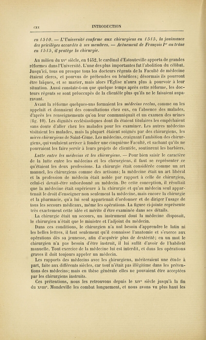 en 1510. —UUniversité confirme aux chirurgiens en 1515, la jouissance des privilèges accordés à ses membres. — Avènement de François J^ au trône en 1515, il protège la chirurgie. Au milieu du xv« siècle, en 1452, le cardinal d'Estouteville apporta de grandes réformes dans l'Université. L'une des plus importantes fut l'abolition du célibat. Jusqu'ici, tous ou presque tous les docteurs régents delà Faculté de médecine étaient clercs, et pourvus de prébendes ou bénéfices; désormais ils pourront être laïques, et se marier, mais alors l'Église n'aura plus à pourvoir cT, leur situation. Aussi constate-t-on que quelque temps après cette réforme, les doc- teurs régents se sont préoccupés de la clientèle plus qu'ils ne le faisaient aupa- ravant. Avant la réforme quelques-uns formaient les médecins reclus, comme on les appelait et donnaient des consultations chez eux, en l'absence des malades, d'après les renseignements qu'on leur communiquait et un examen des urines (fig. 40). Les dignités ecclésiastiques dont ils étaient titulaires les empêchaient sans doute d'aller chez les malades pour les examiner. Les autres médecins visitaient les malades, mais la plupart étaient soignés par des chirurgiens, les mires chirurgiens de Saint-Côme. Les médecins, craignant l'ambition des chirur- giens, qui voulaient arriver à fonder une cinquième Faculté, et sachant qu'ils ne pourraient les faire servir à leurs projets de clientèle, soutinrent les barbiers. Lutte entre les médecins et les chirurgiens. — Pour bien saisir le caractère de la lutte entre les médecins et les chirurgiens, il faut se représenter ce qu'étaient les deux professions. La chirurgie était considérée comme un art manuel, les chirurgiens comme des artisans; la médecine était un art libéral et la profession de médecin était noble par rapport à celle de chirurgien, celui-ci devait-être subordonné au médecin. De cette conception, il résultait que la médecine était supérieure à la chirurgie et qu'au médecin seul appar- tenait le droit d'enseigner non seulement la médecine, mais encore la chirurgie et la pharmacie, qu'à lui seul appartenait d'ordonner et de diriger l'usage de tous les secours médicaux, même les opérations. La figure ci-jointe représente très exactement cette idée et mérite d'être examinée dans ses détails. La chirurgie était un secours, un instrument dont la médecine disposait, le chirurgien n'était que le ministre et l'adjoint du médecin. Dans ces conditions, le chirurgien n'a nul besoin d'apprendre le latin ni les belles lettres, il faut seulement qu'il connaisse l'anatomie et s'exerce aux opérations dès sa jeunesse, afin d'acquérir plus de dextérité; en un mot le chirurgien n'a pas besoin d'être instruit, il lui suffit d'avoir de l'habileté manuelle. Tout exercice de la médecine lui est interdit, et dans les opérations graves il doit toujours appeler un médecin. Les rapports des médecins avec les chirurgiens, mériteraient une étude à part, faite aux différents siècles, car tout n'était pas illégitime dans les préten- tions des médecins; mais en thèse générale elles ne pouvaient être acceptées par les chirurgiens instruits. Ces prétentions, nous les retrouvons depuis le xiv^ siècle jusqu'à la fin du xvni®. Mondeville les combat longuement, et nous avons vu plus haut les