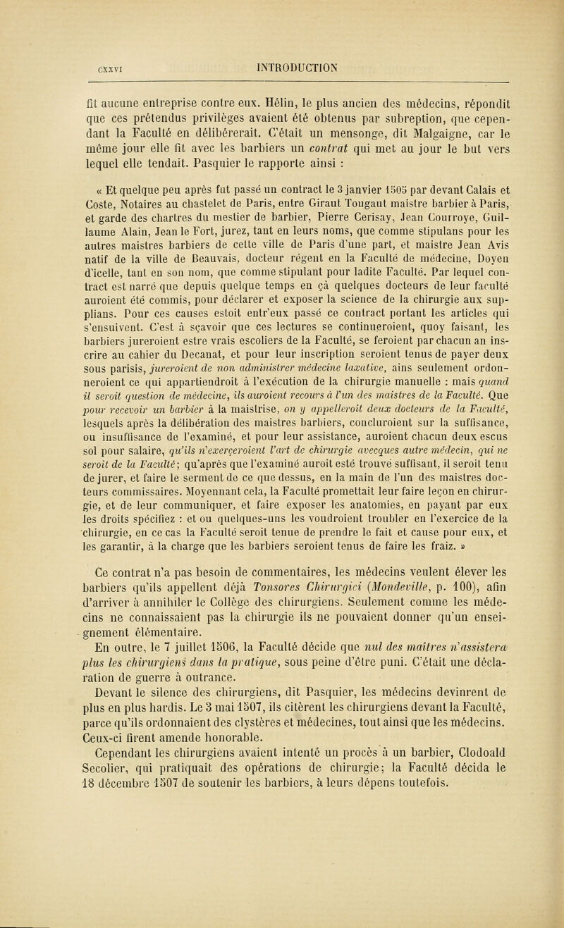 fit aucune entreprise contre eux. Hélin, le plus ancien des médecins, répondit que ces prétendus privilèges avaient été obtenus par subreption, que cepen- dant la Faculté en délibérerait. C'était un mensonge, dit Malgaigne, car le même jour elle fit avec les barbiers un contrat qui met au jour le but vers lequel elle tendait. Pasquier le rapporte ainsi : « Et quelque peu après fut passé un contract le 3 janvier 1503 par devant Calais et Costa, Notaires au chastelet de Paris, entre Giraut Tougaut maistre barbier à Paris, et garde des Chartres du mestier de barbier, Pierre Cerisay, Jean Courroye, Guil- laume Alain, Jean le Fort, jurez, tant en leurs noms, que comme slipulans pour les autres maistres barbiers de cette ville de Paris d une part, et maistre Jean Avis natif de la ville de Beauvais, docteur régent en la Faculté de médecine, Doyen d'icelle, tant en son nom, que comme stipulant pour ladite Faculté. Par lequel con- tract est narré que depuis quelque temps en çà quelques docteurs de leur faculté auroient été commis, pour déclarer et exposer la science de la chirurgie aux sup- plians. Pour ces causes esloit entr'eux passé ce contract portant les articles qui s'ensuivent. C'est à sçavoir que ces lectures se continueroient, quoy faisant, les barbiers jureroient estre vrais escoliers de la Faculté, se feroient par chacun an ins- crire au cahier du Decanat, et pour leur inscription seroient tenus de payer deux sous parisis, jureroient de non administrer médecine laxatlvc, ains seulement ordon- neroient ce qui appartiendroit à l'exécution de la chirurgie manuelle : mais quand il serait question de médecine, ils auroient recoures à Vun des maistres de la Faculté. Que pour recevoir un barbier à la maistrise, on y appelleroit deux docteurs de la Faculté, lesquels après la délibération des maistres barbiers, concluroient sur la suffisance, ou insuffisance de l'examiné, et pour leur assistance, auroient chacun deux escus sol pour salaire, qu'ils 7i'exerceraient l'art de chirurgie avecques autre médecin^ qui ne serait de la Faculté; qu'après que l'examiné auroit esté trouvé suffisant, il seroit tenu de jurer, et faire le serment de ce que dessus, en la main de l'un des maistres doc- teurs commissaires. Moyennant cela, la Faculté promettait leur faire leçon en chirur- gie, et de leur communiquer, et faire exposer les anatomies, en payant par eux les droits spécifiez : et ou quelques-uns les voudroient troubler en l'exercice de la chirurgie, en ce cas la Faculté seroit tenue de prendre le fait et cause pour eux, et les garantir, à la charge que les barbiers seroient tenus de faire les fraiz. » Ce contrat n'a pas besoin de commentaires, les médecins veulent élever les barbiers qu'ils appellent déjà Tonsores Chirurgici {Mondeville, p. 100), afin d'arriver à annihiler le Collège des chirurgiens. Seulement comme les méde- cins ne connaissaient pas la chirurgie ils ne pouvaient donner qu'un ensei- gnement élémentaire. En outre, le 7 juillet 1506, la Faculté décide que nul des maîtres n'assistera plus les chirurgiens dans la pratique, sous peine d'être puni. C'était une décla- ration de guerre à outrance. Devant le silence des chirurgiens, dit Pasquier, les médecins devinrent de plus en plus hardis. Le 3 mai 1307, ils citèrent les chirurgiens devant la Faculté, parce qu'ils ordonnaient des clystères et médecines, tout ainsi que les médecins. Ceux-ci firent amende honorable. Cependant les chirurgiens avaient intenté un procès à un barbier, Clodoald Secolier, qui pratiquait des opérations de chirurgie; la Faculté décida le 18 décembre 1507 de soutenir les barbiers, à leurs dépens toutefois.