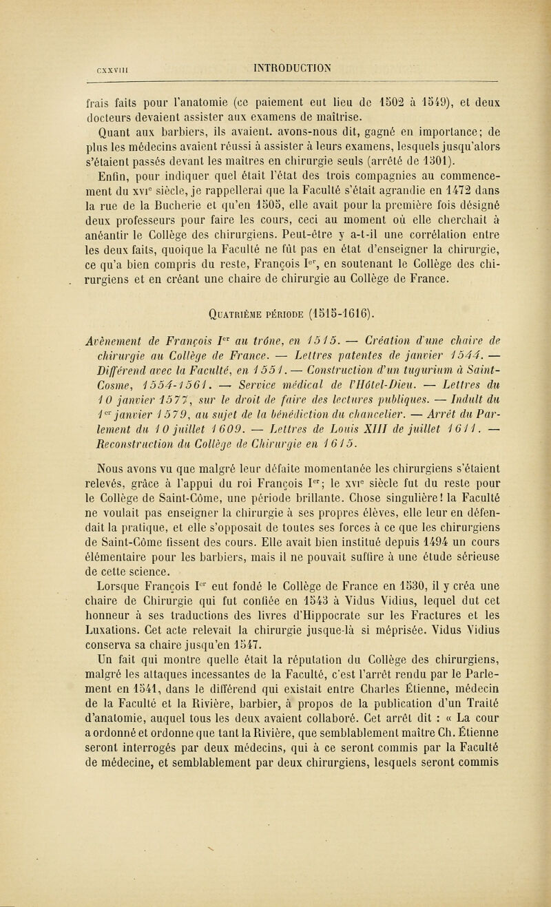 frais faits pour l'anatomie (ce paiement eut lieu de 1502 à lo49), et deux docteurs devaient assister aux examens de maîtrise. Quant aux barbiers, ils avaient, avons-nous dit, gagné en importance; de plus les médecins avaient réussi à assister à leurs examens, lesquels jusqu'alors s'étaient passés devant les maîtres en chirurgie seuls (arrêté de 1301). Enfin, pour indiquer quel était Fétat des trois compagnies au commence- ment du xvi siècle, je rappellerai que la Faculté s'était agrandie en 1472 dans la rue de la Bucherie et qu'en 1505, elle avait pour la première fois désigné deux professeurs pour faire les cours, ceci au moment où elle cherchait à anéantir le Collège des chirurgiens. Peut-être y a-t-il une corrélation entre les deux faits, quoique la Faculté ne fût pas en état d'enseigner la chirurgie, ce qu'a bien compris du reste, François I^, en soutenant le Collège des chi- rurgiens et en créant une chaire de chirurgie au Collège de France. QuATRIÉiME PÉRIODE (1515-1616). Avènement de François / au trône, en 1515. — Création d'une chaire de chirurgie au Collège de France. — Lettres patentes de janvier 1544. — Différend avec la Faculté, en 1551. — Construction d'un tugurium à Saint- Cosnie, 1554-1561. — Service médical de l'Hôtel-Dieu. — Lettres du 10 janvier i577, sur le droit de faire des lectures publiques. — Induit du 1'''' janvier 1579, au sujet de la bénédiction du chancelier. — Arrêt du Par- lement du 10 juillet 1609. — Lettres de Louis XIIT de juillet 1611. — Reconstruction du Collège de Chirurgie en 1615. Nous avons vu que malgré leur défaite momentanée les chirurgiens s'étaient relevés, grâce à l'appui du roi François I; le xvi'^ siècle fut du reste pour le Collège de Saint-Côme, une période brillante. Chose singulière! la Faculté ne voulait pas enseigner la chirurgie à ses propres élèves, elle leur en défen- dait la pratique, et elle s'opposait de toutes ses forces à ce que les chirurgiens de Saint-Côme fissent des cours. Elle avait bien institué depuis 1494 un cours élémentaire pour les barbiers, mais il ne pouvait suffire à une étude sérieuse de celte science. Lorsque François P'' eut fondé le Collège de France en 1530, il y créa une chaire de Chirurgie qui fut confiée en 1543 à Vidus Vidius, lequel dut cet honneur à ses traductions des livres d'Hippocrate sur les Fractures et les Luxations. Cet acte relevait la chirurgie jusque-là si méprisée. Yidus Yidius conserva sa chaire jusqu'en 1547. Un fait qui montre quelle était la réputation du Collège des chirurgiens, malgré les attaques incessantes de la Faculté, c'est l'arrêt rendu par le Parle- ment en 1541, dans le différend qui existait entre Charles Etienne, médecin de la Faculté et la Rivière, barbier, à propos de la publication d'un Traité d'anatomie, auquel tous les deux avaient collaboré. Cet arrêt dit : « La cour a ordonné et ordonne que tant la Rivière, que semblablement maître Ch. Etienne seront interrogés par deux médecins, qui à ce seront commis par la Faculté de médecine, et semblablement par deux chirurgiens, lesquels seront commis