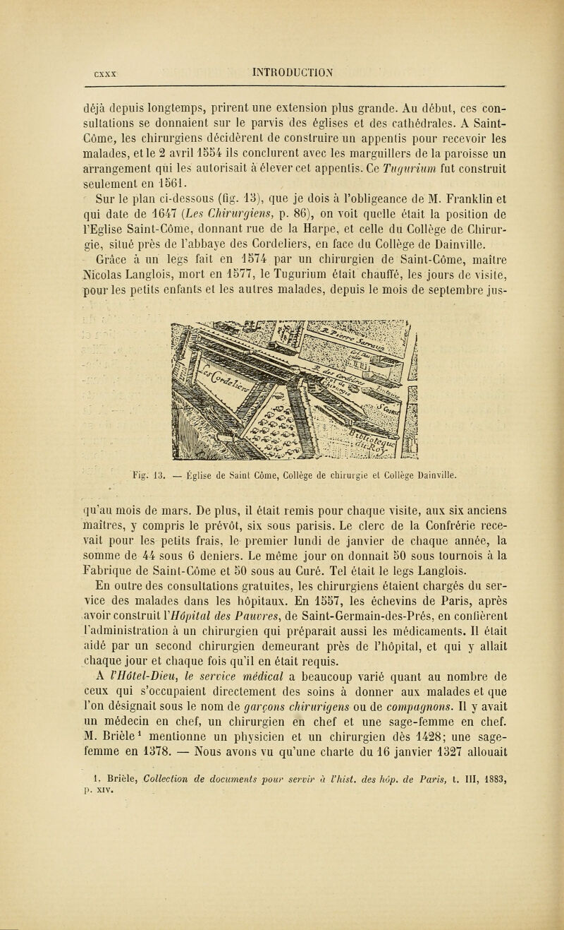 déjà depuis longtemps, prirent une extension plus grande. Au début, ces con- sultations se donnaient sur le parvis des églises et des cathédrales. A Saint- Côme, les chirurgiens décidèrent de construire un appentis pour recevoir les malades, et le 2 avril 1554 ils conclurent avec les m_arguillers de la paroisse un arrangement qui les autorisait à élever cet appentis. Ce Tugurium fut construit seulement en io61. Sur le plan ci-dessous (fig. 13), que je dois à l'obligeance de M. Franklin et qui date de 1647 (Les Chirurgiens, p. 86), on voit quelle était la position de l'Eglise Saint-Côme, donnant rue de la Harpe, et celle du Collège de Chirur- gie, situé près de l'abbaye des Cordeliers, en face du Collège de Dainville. Grâce à un legs fait en 1574 par un chirurgien de Saint-Côme, maître Nicolas Langlois, mort en 1577, le Tugurium était chauffé, les jours de visite, ■pour les petits enfants et les autres malades, depuis le mois de septembre jus- !r?îj7^,.-:v.jj f Fig. 13. — Église de Saint Côme, Collège de chirurgie et Collège Dainville. qu'au mois de mars. De plus, il était remis pour chaque visite, aux six anciens maîtres, y compris le prévôt, six sous parisis. Le clerc de la Confrérie rece- vait pour les petits frais, le premier lundi de janvier de chaque année, la somme de 44 sous 6 deniers. Le même jour on donnait 50 sous tournois à la Fabrique de Saint-Côme et 50 sous au Curé. Tel était le legs Langlois. En outre des consultations gratuites, les chirurgiens étaient chargés du ser- vice des malades dans les hôpitaux. En 1557, les échevins de Paris, après avoir construit l'i/dpîïa/ des Pauvres, de Saint-Germain-des-Prés, en confièrent l'administration à un chirurgien qui préparait aussi les médicaments. Il était aidé par un second chirurgien demeurant près de l'hôpital, et qui y allait chaque jour et chaque fois qu'il en était requis. A VHôtel-Dieu, le service médical a beaucoup varié quant au nombre de ceux qui s'occupaient directement des soins à donner aux malades et que l'on désignait sous le nom de garçons chirurigens ou de compagnons. Il y avait un médecin en chef, un chirurgien en chef et une sage-femme en chef. M. Brièle* mentionne un physicien et un chirurgien dès 1428; une sage- femme en 1378. — Nous avons vu qu'une charte du 16 janvier 1327 allouait 1. Brièle, Collection de documents pour servir à l'hist, des hop. de Paris, t. III, 1883, p. XIV.