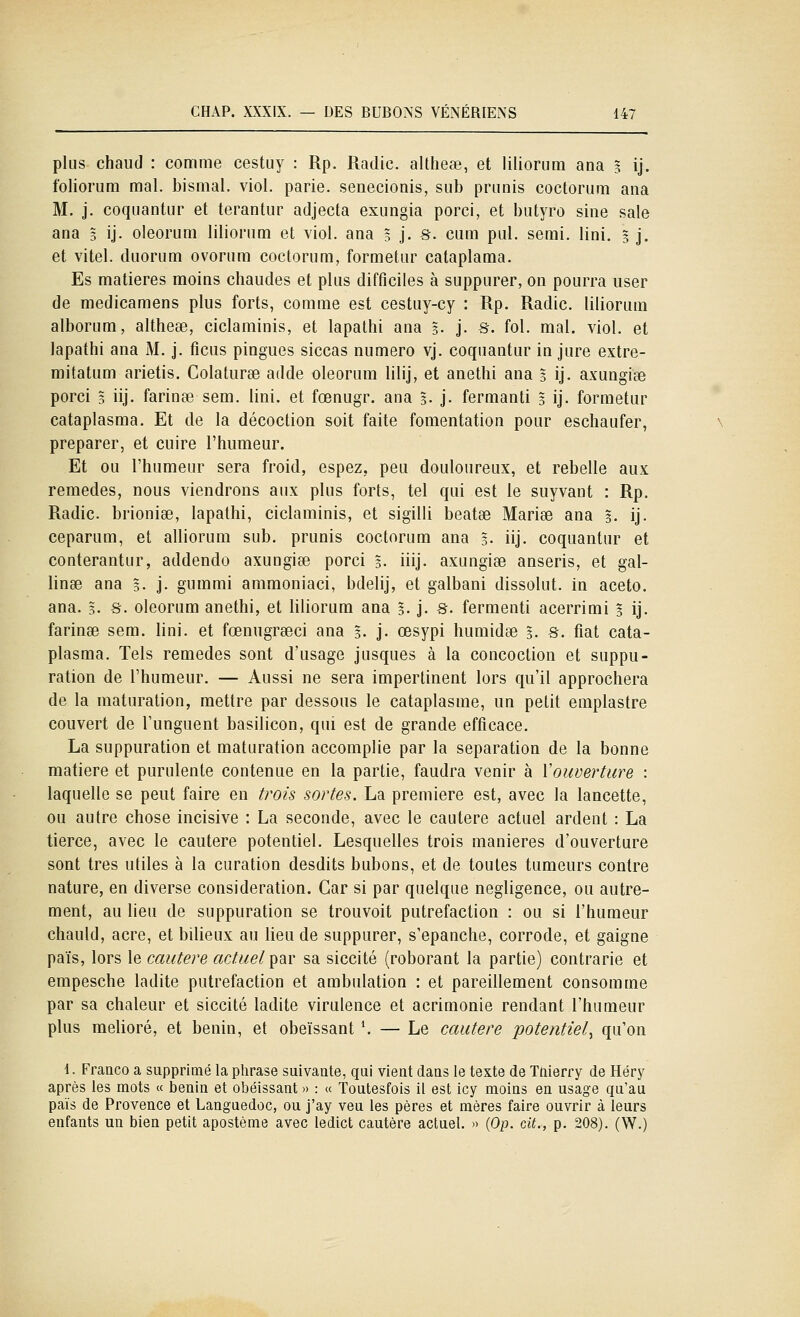 plus chaud : comme cestuy : Rp. Radie, altheae, et liliorum ana 3 ij. foliorum mal. bismal. viol, parie, senecionis, sub priinis coctorum ana M. j. coquantnr et terantur adjecta exungia porci, et butyro sine sale ana 5 ij. oleorum liliorum et viol, ana 5 j. s. cum pul. semi. Uni. 3 j. et vitel. duorum ovorum coctorum, formetur cataplama. Es matières moins chaudes et plus difficiles à suppurer, on pourra user de medicamens plus forts, comme est cestuy-cy : Rp. Radie, liliorum alborum, altheae, ciclaminis, et lapathi ana 3. j. s. fol. mal. viol, et lapathi ana M. j, ficus pingues siccas numéro vj. coquantur in jure extre- mitatum arietis. Colaturse adde oleorum lilij, et anethi ana 5 ij. axungiEe porci 3 iij. farinée sem. lini. et fœnugr. ana 3. j- fermanti 3 ij. formetur cataplasma. Et de la décoction soit faite fomentation pour eschaufer, préparer, et cuire l'humeur. Et ou l'humeur sera froid, espez, peu douloureux, et rebelle aux remèdes, nous viendrons aux plus forts, tel qui est le suyvaut : Rp. Radie, brionise, lapathi, ciclaminis, et sigilli beatse Mariée ana 3. ij. ceparum, et alliorum sub. prunis coctorum ana 3. iij. coquantur et conterantur, addendo axungiœ porci 3- iiij. axungise anseris, et gal- linse ana 5. j. gummi ammoniaci, bdelij, et galbani dissolut, in aceto. ana. 3. s. oleorum anethi, et liliorum ana 5. j. s. fermenti acerrimi 3 ij. farinée sem. lini. et fœnugreeci ana 3. j- œsypi humidee 3. s. fiât cata- plasma. Tels remèdes sont d'usage jusques à la concoction et suppu- ration de l'humeur, — Aussi ne sera impertinent lors qu'il approchera de la maturation, mettre par dessous le cataplasme, un petit emplastre couvert de l'unguent basilicon, qui est de grande efficace. La suppuration et maturation accomplie par la séparation de la bonne matière et purulente contenue en la partie, faudra venir à Vouverture : laquelle se peut faire en trois sortes. La première est, avec la lancette, ou autre chose incisive : La seconde, avec le cautère actuel ardent : La tierce, avec le cautère potentiel. Lesquelles trois manières d'ouverture sont très utiles à la curation desdits bubons, et de toutes tumeurs contre nature, en diverse considération. Car si par quelque négligence, ou autre- ment, au lieu de suppuration se trouvoit putréfaction : ou si l'humeur chauld, acre, et bilieux au lieu de suppurer, s'épanche, corrode, et gaigne pais, lors le cautère actuel ^^d^v sa siccité (roborant la partie) contrarie et empesche ladite putréfaction et ambulation : et pareillement consomme par sa chaleur et siccité ladite virulence et acrimonie rendant l'humeur plus melioré, et bénin, et obéissant '. — Le cautère potentiel^ qu'on \. Franco a supprimé la phrase suivante, qui vient dans le texte de Tnierry de Héry après les mots « bénin et obéissant » : « Toutesfois il est icy moins en usage qu'au pais de Provence et Languedoc, ou j'ay veu les pères et mères faire ouvrir à leurs enfants un bien petit apostème avec ledict cautère actuel. » {Op. cit., p. 208). (W.)