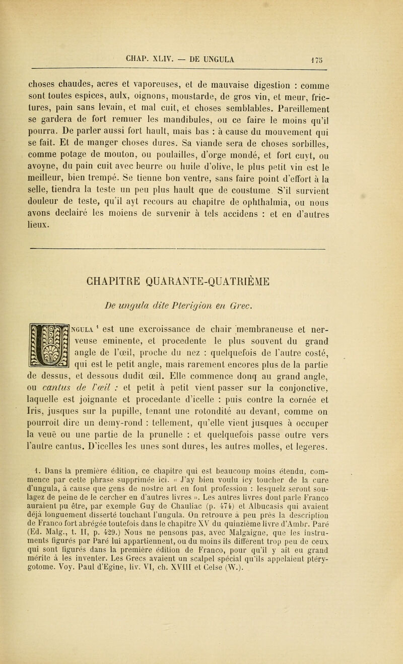 CHAP. XLIV. — DE UNGULA Ho choses chaudes, acres et vaporeuses, et de mauvaise digestion : comme sont toutes espices, aulx, oignons, moustarde, de gros vin, et meur, fric- lures, pain sans levain, et mal cuit, et choses semblables. Pareillement se gardera de fort remuer les mandibules, ou ce faire le moins qu'il pourra. De parler aussi fort hault, mais bas : à cause du mouvement qui se fait. Et de manger choses dures. Sa viande sera de choses sorbilles, comme potage de mouton, ou poulailles, d'orge mondé, et fort cuyt, ou avoyne, du pain cuit avec beurre ou huile d'olive, le plus petit vin est le meilleur, bien trempé. Se tienne bon ventre, sans faire point d'effort à la selle, tiendra la teste un peu plus hault que de coustume S'il survient douleur de teste, qu'il ayt recours au chapitre de ophthalmia, ou nous avons declairé les moiens de survenir à tels accidens : et en d'autres lieux. CHAPITRE QUARANTE-QUATRIÈME De ungula dite Pterîgion en Grec. NGULA * est une excroissance de chair membraneuse et ner- veuse eminente, et procedente le plus souvent du grand angle de l'œil, proche du nez : quelquefois de l'autre costé, qui est le petit angle, mais rarement encores plus de la partie de dessus, et dessous dudit œil. Elle commence donq au grand angle, ou cantiis de Vœil : et petit à petit vient passer sur la conjonctive, laquelle est joignante et procédante d'icelle : puis contre la cornée et Iris, jusques sur la pupille, tenant une rotondité au devant, comme on pourroit dire un demy-rond : tellement, qu'elle vient jusques à occuper la veuë ou une partie de la prunelle : et quelquefois passe outre vers l'autre cantus. D'icelles les unes sont dures, les autres molles, et légères. 1. Dans la première édition, ce chapitre qui est beaucoup moins étendu, com- mence par cette phrase supprimée ici. « J'ay bien voulu icy toucher de la cure d'ungula, à cause que gens de nostre art en font profession : lesquelz seront sou- lagez de peine de le cercher en d'autres livres ». Les autres livres dont parle Franco auraient pu être, par exemple Guy de Chauliac (p. 474) et Albucasis qui avaient déjà longuement disserté touchant l'ungula. On retrouve à peu près la description de Franco fort abrégée toutefois dans le chapitre XV du quinzième livre d'Ambr. Paré (Ed. Malg., t. II, p. 429.) Nous ne pensons pas, avec Malgaigne, que tes instru- ments figurés par Paré lui appartiennent, ou du moins ils diffèrent trop peu de ceux qui sont figurés dans la première édition de Franco, pour qu'il y ait eu grand mérite à les inventer. Les Grecs avaient un scalpel spécial qu'ils appelaient ptéry- gotome. Voy. Paul d'Egine, liv. VI, ch. XVIII et Celse (W.).