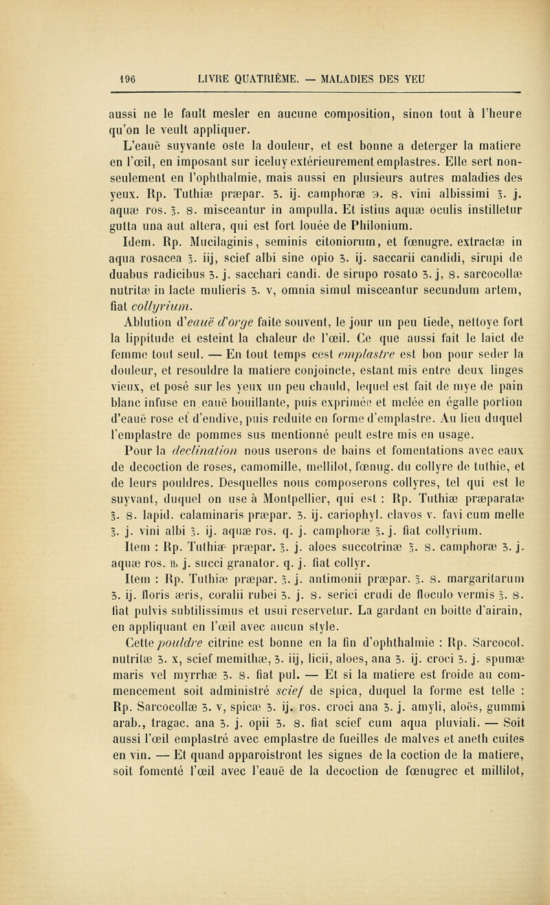 aussi ne le fault mesler en aucune composition, sinon tout à l'heure qu'on le veult appliquer. L'eauë suyvante oste la douleur, et est bonne a deterger la matière en l'œil, en imposant sur iceluy extérieurement emplastres. Elle sert non- seulement en l'ophllialmie, mais aussi en plusieurs autres maladies des yeux. Rp. Tuthise prsepar. 3. ij. camphoree 3. s. vini albissimi %. j. aquse ros. §. s. misceantur in ampuUa. Et islius aquee oculis instilletur gutta una aut altéra, qui est fort louée de Pliilonium. Idem. Rp. Mucilaginis, seminis citoniorum, et fœnugre. extractse in aqua rosacea s- iij, scief albi sine opio 3. ij. saccarii candidi, sirupi de duabus radicibus 3. j. sacchari candi, de sirupo rosato 3. j, s. sarcocollse nutritœ in lacté mulieris 3- v, omnia simul misceantur secundum artem, fiât collynum. Ablution d'eauë cTorge faite souvent, le jour un peu tiède, nettoyé fort la lippitude et esteint la chaleur de l'œil. Ce que aussi fait le laict de femme tout seul. — En tout temps cest emplastre est bon pour seder la douleur, et resouldre la matière conjoincte, estant mis entre deux linges vieux, et posé sur les yeux un peu chauld, lequel est fait de mye de pain blanc infuse en.eauë bouillante, puis exprimée et mêlée en égalle portion d'eauë rose et d'endive, puis réduite en forme d'emplastre. Au lieu duquel l'emplastre de pommes sus mentionné peult estre mis en usage. Pour la declination nous userons de bains et fomentations avec eaux de décoction de roses, camomille, mellilot, fœnug. du collyre de tulhie, et de leurs pouldres. Desquelles nous composerons collyres, tel qui est le suyvant, duquel on use à Montpellier, qui est : Rp. Tuthise prseparatse §. s. lapid. calaminaris prsepar. 3. ij. cariophyl. clavos v. favi cum melle 5. j. vini albi 3. ij- aquae ros. q. j. camphoree 3. j. fiât collyrium. Item : Rp. Tuthise prsepar. 3. j- aloes succotrinae 5. S- camphorse 3. j> aquae ros. tb j. succi granator. q. j. fiât coUyr. Item : Rp. Tulhiee prsepar. 3. j. antimonii prsepar. 3- S. margaritarum 3. ij. floris seris, coralii rubei 3. j. S. serici crudi de floculo vermis 5. s. fiât pulvis subtilissimus et usui roservetur. La gardant en boitte d'airain, en appliquant en l'œil avec aucun style. CqHq pouldre citrine est bonne en la fin d'ophthalmie : Rp. SarcocoL nutritse 3. x, scief memithse, 3. iij, licii, aloes, ana 3. ij. croci 3. j. spumse maris vel myrrhœ 3. s. fiât pul. — Et si la matière est froide au com- mencement soit administré scief de spica, duquel la forme est telle : Rp. Sarcocollae 3. v, spicte 5. ij. ros. croci ana 3. j. amyli, aloës, gummi arab., tragac. ana 3. j. opii 3. S. fiât scief cum aqua pluviali. — Soit aussi l'œil emplastre avec emplastre de fueilles de malves et aneth cuites en vin. — Et quand apparoistront les signes de la coction de la matière, soit fomenté l'œil avec l'eauë de la décoction de fœnugrec et milhlot,