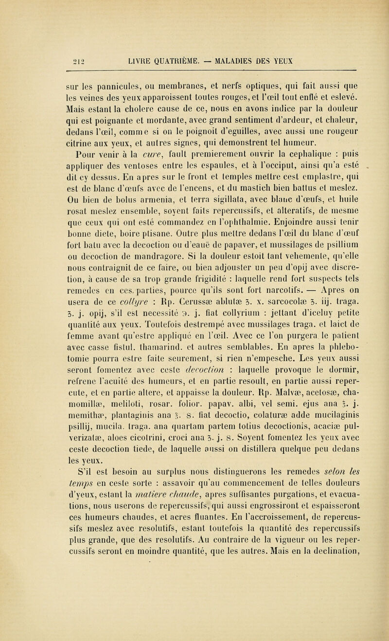 sur les pannicules, ou membranes, et nerfs optiques, qui fait aussi que les veines des yeuxapparoissent toutes rouges, et l'œil tout enflé et eslevé. Mais estant la cholere cause de ce, nous en avons indice par la douleur qui est poignante et mordante, avec grand sentiment d'ardeur, et chaleur, dedans l'œil, comme si on le poignoit d'eguilles, avec aussi une rongeur citrine aux yeux, et autres signes, qui demonstrent tel humeur. Pour venir à la cure, fault premièrement ouvrir la cephalique : puis appliquer des ventôses entre les espaules, et à l'occiput, ainsi qu'a esté dit cy dessus. En après sur le front et temples mettre cest cmplaslre, qui est de blanc d'œufs avec de l'encens, et du mastich bien battus et meslez. Ou bien de bolus armenia, et terra sigillala, avec blanc d'œufs, et huile rosat meslez ensemble, soyent faits repercussifs, et alteratifs, de mesme que ceux qui ont esté commandez en l'ophthalmie. Enjoindre aussi tenir bonne diète, boire ptisane. Outre plus mettre dedans l'œil du blanc d'œuf fort batu avec la décoction ou d'eauë de papaver, et mussilages de psillium ou décoction de mandragore. Si la douleur estoit tant véhémente, qu'elle nous contraignit de ce faire, ou bien adjousfer un peu d'opij avec discré- tion, à cause de sa trop grande frigidité : laquelle rend fort suspects tels remèdes en ces, parties, pourcc qu'ils sont fort narcotifs. — Apres on usera de ce collyre : Rp. Cerussa? ablutse 5. x. sarcocolse 3. iij. traga. 3. j. opij, s'il est nécessité 3. j. fiat collyrium : jettant d'iceluy petite quantité aux yeux. Toutefois destrempé avec mussilages traga. et laict de femme avant qu'estre appliqué en l'œil. Avec ce l'on purgera le patient avec casse fistul. thamarind. et autres semblables. En après la phlebo- tomie pourra esti'e faite seurement, si rien n'empesche. Les yeux aussi seront fomentez avec cesle décoction : laquelle provoque le dormir, refrène l'acuité des humeurs, et en partie resoult, en partie aussi reper- cute, et en partie altère, et appaisse la douleur. Rp. Malvse, acetosse, cha- momilla3, meliloti, rosar. folior. papav. albi, vel semi. ejus ana 3. j. memitha», plantaginis ana 5. s. tiat decoctio, colaturse adde mucilaginis psillij, mucila. traga. ana quartam partem totius decoctionis, acacise pul- verizatse, aloes cicotrini, croci ana 3. j. s. Soyent fomentez les yeux avec ceste décoction tiède, de laquelle aussi on distillera quelque peu dedans les yeux. S'il est besoin au surplus nous distinguerons les remèdes selon les temps en ceste sorte : assavoir qu'au commencement de telles douleurs d'yeux, estant la 'matière chaude, après suffisantes purgalions, et évacua- tions, nous userons de repercussifs, qui aussi engrossiront et espaisseront ces humeurs chaudes, et acres fluantes. En l'accroissement, de repercus- sifs meslez avec résolutifs, estant toutefois la quantité des repercussifs plus grande, que des résolutifs. Au contraire de la vigueur ou les reper- cussifs seront en moindre quantité, que les autres. Mais en la declination,