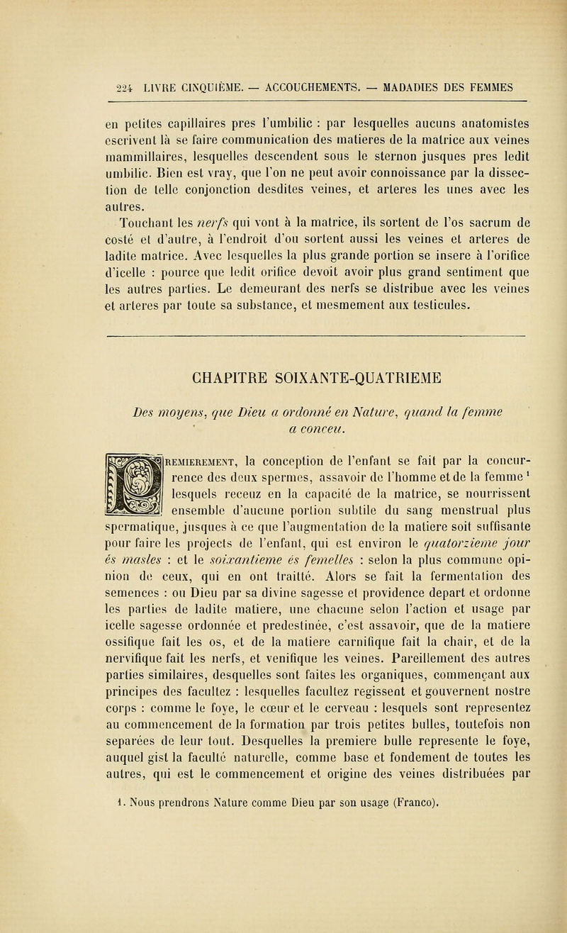 en petites capillaires près l'umbilic : par lesquelles aucuns anatomistes escrivent là se faire communication des matières de la matrice aux veines mammillaires, lesquelles descendent sous le sternon jusques près ledit umbilic. Bien est vray, que l'on ne peut avoir connoissance par la dissec- tion de telle conjonction desdites veines, et artères les unes avec les autres. Touchant les nerf^ qui vont à la matrice, ils sortent de l'os sacrum de costé et d'autre, à l'endroit d'où sortent aussi les veines et artères de ladite matrice. Avec lesquelles la plus grande portion se insère à Forifice d'icelle : pource que ledit orifice devoit avoir plus grand sentiment que les autres parties. Le demeurant des nerfs se distribue avec les veines et artères par toute sa substance, et mesmement aux testicules. CHAPITRE SOIXANTE-QUATRIEME Des moyens, que Dieu a ordonné en Nature, quand la femme a conceu. REMiEREMENT, la conccption de l'enfant se fait par la concur- rence des deux spermes, assavoir de l'homme et de la femme * lesquels receuz en la capacité de la matrice, se nourrissent ensemble d'aucune portion subtile du sang menstrual plus spcrmatique, jusques à ce que l'augmentation de la matière soit suffisante pour faire les projects de l'enfant, qui est environ le quatorzième jour es masles : et le soixantième es femelles : selon la plus commune opi- nion de ceux, qui en ont traitté. Alors se fait la fermentation des semences : ou Dieu par sa divine sagesse et providence départ et ordonne les parties de ladite matière, une chacune selon l'action et usage par icelle sagesse ordonnée et prédestinée, c'est assavoir, que de la matière ossifique fait les os, et de la matière carnifique fait la chair, et de la nerviflque fait les nerfs, et venifîque les veines. Pareillement des autres parties similaires, desquelles sont faites les organiques, commençant aux principes des facultez : lesquelles facultez régissent et gouvernent nostre corps : comme le foye, le cœur et le cerveau ; lesquels sont représentez au commencement de la formation par trois petites bulles, toutefois non séparées de leur tout. Desquelles la première bulle représente le foye, auquel gist la faculté naturelle, comme base et fondement de toutes les autres, qui est le commencement et origine des veines distribuées par 1. Nous prendrons Nature comme Dieu par son usage (Franco).