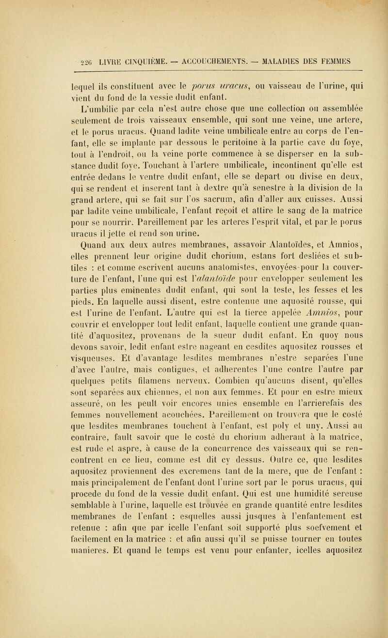 lequel ils constituent avec le porus uracus^ ou vaisseau de l'urine, qui vient du fond de la vessie dudit enfant. L'umbilic par cela n'est autre chose que une collectioji ou assemblée seulement de trois vaisseaux ensemble, qui sont une veine, une artère, et le porus uracus. Quand ladite veine umbilicale entre au corps de l'en- fant, elle se implante par dessous le péritoine à la partie cave du foye, tout à l'endroit, ou la veine porte commence à se disperser en la sub- stance dudit foye. Touchant à l'artère umbilicale, incontinent qu'elle est entrée dedans le ventre dudit enfant, elle se départ ou divise en deux, qui se rendent et insèrent tant à dextre qu'à senestre à la division de la grand artère, qui se fait sur l'os sacrum, afin d'aller aux cuisses. Aussi par ladite veine umbilicale, l'enfant reçoit et attire le sang de la matrice pour se nourrir. Pareillement par les artères l'esprit vital, et par le porus uracus il jette et rend son urine. Quand aux deux autres membranes, assavoir Alantoïdes, et Amnios, elles prennent leur origine dudit chorium, estans fort desliées et sub- tiles : et comme escrivent aucuns anatomistes, envoyées pour la couver- ture de l'enfant, l'une qui est Yalantoïde pour envelopper seulement les parties plus eminentes dudit enfant, qui sont la teste, les fesses et les pieds. En laquelle aussi disent, estre contenue une aquosité rousse, qui est l'urine de l'enfant. L'autre qui est la tierce appelée Amnios, pour couvrir et envelopper tout ledit enfant, laquelle contient une grande quan- tité d'aquositez, provenans de la sueur dudit enfant. En quoy nous devons savoir, ledit enfant eslre nageant en cesdites aquositez rousses et visqueuses. Et d'avantage lesdites membranes n'estre séparées l'une d'avec l'autre, mais contigues, et adhérentes l'une contre l'autre par quelques petits filamens nerveux. Combien qu'aucuns disent, qu'elles sont séparées aux chiennes, et non aux femmes. Et pour en estre mieux asseuré, on les peult voir encores unies ensemble en l'arrierefais des femmes nouvellement acouchées. Pareillement on trouvera que le costé que lesdites membranes touchent à l'enfant, est poly et uny. Aussi au contraire, fault savoir que le costé du chorium adhérant à la matrice, est rude et aspre, à cause de la concurrence des vaisseaux qui se ren- contrent en ce lieu, comme est dit cy dessus. Outre ce, que lesdites aquositez proviennent des excremens tant de la mère, que de l'enfant : mais principalement de l'enfant dont l'urine sort par le porus uracus, qui procède du fond de la vessie dudit enfant. Qui est une humidité séreuse semblable à l'urine, laquelle est trouvée en grande quantité entre lesdites membranes de l'enfant : esquelles aussi jusques à l'enfantement est retenue : afin que par icelle l'enfant soit supporté plus soefvement et facilement en la matrice : et afin aussi qu'il se puisse tourner en toutes manières. Et quand le temps est venu pour enfanter, icelles aquositez