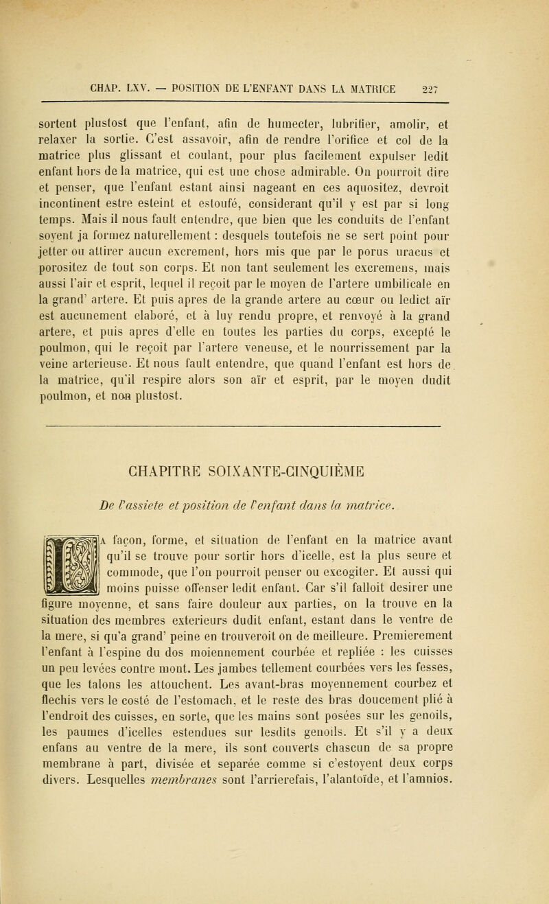 sortent plustost que l'enfant, afin de humecter, lubrifier, amolir, et relaxer la sortie. C'est assavoir, afin de rendre l'orifice et col de la matrice plus glissant et coulant, pour plus facilement expulser ledit enfant hors delà matrice, qui est une chose admirable. On pourroit dire et penser, que l'enfant estant ainsi nageant en ces aquositez, devroit incontinent estre esteint et estoufé, considérant qu'il y est par si long temps. Mais il nous fault entendre, que bien que les conduits de l'enfant soyent ja formez naturellement : desquels toutefois ne se sert point pour jetter ou attirer aucun excrément, hors mis que par le porus uracus et porositez de tout son corps. Et non tant seulement les excreraens, mais aussi Tair et esprit, lequel il reçoit par le moyen de l'artère umbilicale en la grand' artère. Et puis après de la grande artère au cœur ou ledict aïr est aucunement élaboré, et à luy rendu propre, et renvoyé à la grand artère, et puis après d'elle en toutes les parties du corps, excepté le poulmon, qui le reçoit par l'artère veneuse, et le nourrissement par la veine arterieuse. Et nous fault entendre, que quand l'enfant est hors de la matrice, qu'il respire alors son aïr et esprit, par le moyen dudit poulmon, et nan plustost. CHAPITRE SOIXANTE-CINQUIÈME De Vassiete et position de l'enfant dans la matrice. A façon, forme, et situation de l'enfant en la matrice avant qu'il se trouve pour sortir hors d'icelle, est la plus seure et commode, que l'on pourroit penser ou excogiter. Et aussi qui moins puisse offenser ledit enfant. Car s'il falloit désirer une figure moyenne, et sans faire douleur aux parties, on la trouve en la situation des membres extérieurs dudit enfant, estant dans le ventre de la mère, si qu'a grand' peine en trouveroit on de meilleure. Premièrement l'enfant à l'espine du dos moiennement courbée et repliée : les cuisses un peu levées contre mont. Les jambes tellement courbées vers les fesses, que les talons les attouchent. Les avant-bras moyennement courbez et fléchis vers le costé de l'estomach, et le reste des bras doucement plié à l'endroit des cuisses, en sorte, que les mains sont posées sur les genoils, les paumes d'icelles estendues sur lesdits genoils. Et s'il y a deux enfans au ventre de la mère, ils sont couverts chascun de sa propre membrane à part, divisée et séparée comme si c'estoyent deux corps divers. Lesquelles membranes sont l'arrierefais, l'alantoïde, et l'amnios.