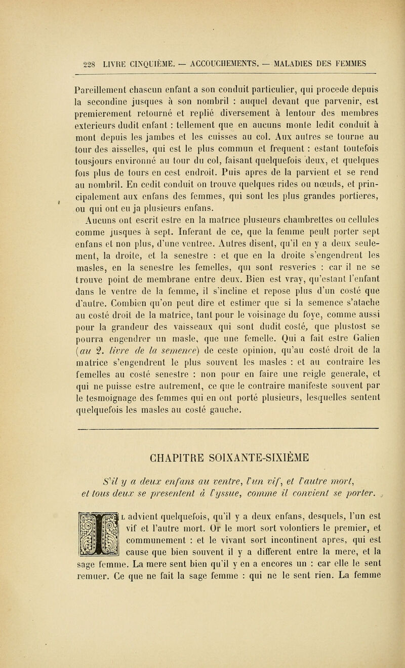 Pareillement chascun enfant a son conduit particulier, qui procède depuis la secondine jusques à son nombril : auquel devant que parvenir, est premièrement retourné et replié diversement à lentour des membres extérieurs dudit enfant : tellement que en aucuns monte ledit conduit à mont depuis les jambes et les cuisses au col. Aux aulres se tourne au tour des aisselles, qui est le plus commun et fréquent : estant toutefois tousjours environné au tour du col, faisant quelquefois deux, et quelques fois plus de tours en cest endroit. Puis après de la parvient et se rend au nombril. En cedit conduit on trouve quelques rides ou nœuds, et prin- cipalement aux enfans des femmes, qui sont les plus grandes portières, ou qui ont eu ja plusieurs enfans. Aucuns ont escrit estre en la matrice plusieurs cbambrettes ou cellules comme jusques à sept. Inférant de ce, que la femme peult porter sept enfans et non plus, d'une ventrée. Autres disent, qu'il en y a deux seule- ment, la droite, et la senestre : et que en la droite s'engendrent les masles, en la senestre les femelles, qui sont resveries : car il ne se trouve point de membrane entre deux. Bien est vray, qu'estant l'enfant dans le ventre de la femme, il s'incline et repose plus d'un costé que d'autre. Combien qu'on peut dire et estimer que si la semence s'atache au costé droit de la matrice, tant pour le voisinage du foye, comme aussi pour la grandeur des vaisseaux qui sont dudit costé, que plustost se pourra engendrer un masle, que une femelle. Qui a fait estre Galien {au 5. livre de la semence) de ceste opinion, qu'au costé droit de la matrice s'engendrent le plus souvent les masles : et au contraire les femelles au costé senestre : non pour en faire une reigle générale, et qui ne puisse estre autrement, ce que le contraire manifeste souvent par le tesmoignage des femmes qui en ont porté plusieurs, lesquelles sentent quelquefois les masles au costé gauche. CHAPITRE SOIXANTE-SIXIEME SHl y a deux enfans au ventre, Vun vif^ et l'autre mort, et tous deux se présentent à ïyssue, comme il convient se porter. L advient quelquefois, qu'il y a deux enfans, desquels, l'un est vif et l'autre mort. Or le mort sort volontiers le premier, et communément : et le vivant sort incontinent après, qui est cause que bien souvent il y a différent entre la mère, et la sage femme. La mère sent bien qu'il y en a encores un : car elle le sent remuer. Ce que ne fait la sage femme : qui ne le sent rien. La femme