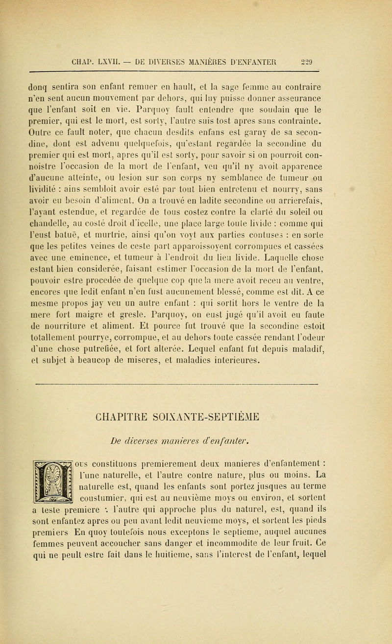 donq sentira sou enfant remuer en hauU, et la sage femme au contraire n'en sent aucun mouvement par dehors, qui luy puisse donner asseurance que l'enfant soit en vie. Parquoy fault entendre que soudain que le premier, qui est le mort, est sorly, Faulrc suis tost après sans contrainte. Outre ce fault noter, que chacun desdils enfans est garny de sa secon- dine, dont est advenu quelquefois, qu'estant regardée la secondine du premier qui est mort, après qu'il est sorty, pour savoir si on pourroit con- noistre l'occasion de la mort de l'enfant, veu qu'il ny avoit apparence d'aucune atteinte, ou lésion sur son corps ny semblance de tumeur ou lividité : ains sembloit avoir esté par tout bien entretenu et nourry, sans avoir eu besoin d'aliment. On a trouvé en ladite secondine ou arrierefais, l'ayant estendue, et regardée de tous costez contre la clarté du soleil ou chandelle, au coslé droit d'icelle, une place large toule livide : comme qui l'eust batuë, et murtrie, ainsi qu'on voyt aux parties contuses : en sorte que les petites veines de ceste part apparoissoyent corrompues et cassées avec une eminence, et tumeur à l'endroit du lieu livide. Laquelle chose estant bien considérée, faisant estimer l'occasion de la mort de l'enfant, pouvoir eslre précédée de quelque cop que la mère avoit receu au ventre, encores ([ue ledit enfant n'en fust aucunement blessé, comme est dit. A ce mesme propos jay veu un autre enfant : qui sortit hors le ventre de la mère fort maigre et gresle. Parquoy, on eust jugé qu'il avoit eu faute de nourriture et aliment. Et pource fut trouvé que la secondine estoit totallement pourrye, corrompue, et au dehors toute cassée rendant l'odeur d'une chose putréfiée, et fort altérée. Lequel enfant fut depuis maladif, et subjet à beaucop de misères, et maladies intérieures. CHAPITRE SOLDANTE-SEPTIEME De diverses manières cïenfanter. ous constituons premièrement deux manières d'enfantement: l'une naturelle, et l'autre contre nature, plus ou moins. La naturelle est, quand les enfants sont portez jusques au terme coustumier, qui est au neuvième moys ou environ, et sortent a leste première '. l'autre qui approche plus du naturel, est, quand ils sont enfantez après ou peu avant ledit neuvième moys, et sortent les pieds premiers En quoy toutefois nous exceptons le septième, auquel aucunes femmes peuvent accoucher sans danger et incommodité de leur fruit. Ce qui ne peult eslre fait dans le huitième, sans i'interest de l'enfant, lequel