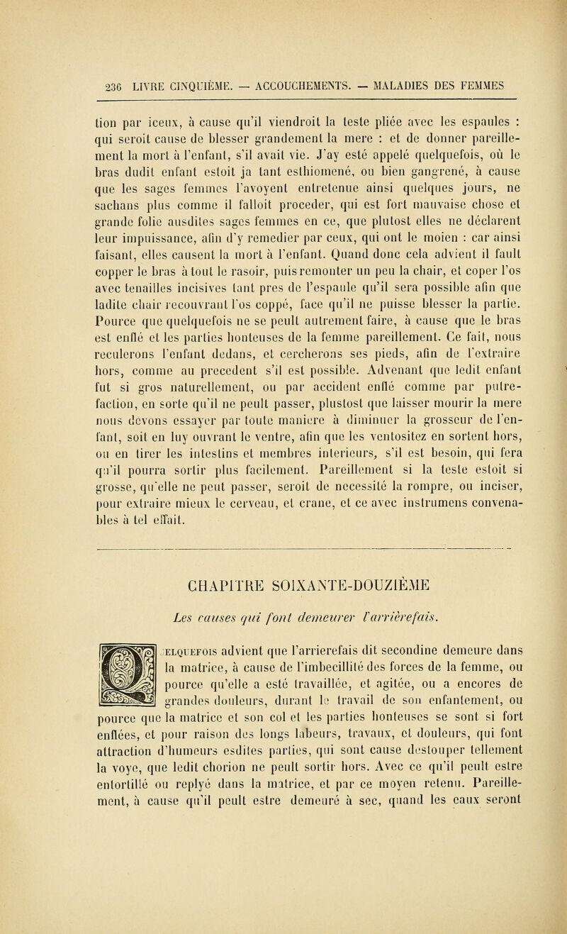 lion par iceiix, à cause qu'il viendroit la leste pliée avec les espaules : qui seroit cause de blesser grandemenl la mère : et de donner pareille- ment la mort à l'enfant, s'il avait vie. J'ay esté appelé quelquefois, où le bras dudit enfant estoit ja tant esthiomené, ou bien gangrené, à cause que les sages femmes l'avoyent entretenue ainsi quelques jours, ne sachans plus comme il falloit procéder, qui est fort mauvaise chose et grande folie ausdiles sages femmes en ce, que plulost elles ne déclarent leur impuissance, afin d'y remédier par ceux, qui ont le moien : car ainsi faisant, elles causent la mort à l'enfant. Quand donc cela advient il fault copper le bras atout le rasoir, puis remonter un peu la chair, et coper l'os avec tenailles incisives tant près de l'espaule qu'il sera possible afin que ladite chair recouvrant l'os coppé, face qu'il ne puisse blesser la partie, Pource que quelquefois ne se peult autrement faire, à cause que le bras est enflé et les parties honteuses de la femme pareillement. Ce l'ail, nous reculerons l'enfant dedans, et cercherons ses pieds, afin de l'extraire hors, comme au précèdent s'il est possible. Advenant que ledit enfant fut si gros naturellement, ou par accident enflé comme par putré- faction, en sorte qu'il ne peult passer, pluslost que laisser mourir la mère nous devons essayer par toute manière à diminuer la grosseur de l'en- fant, soit en luy ouvrant le ventre, afin que les ventositez en sortent hors, ou en tirer les intestins et membres intérieurs, s'il est besoin, qui fera qu'il pourra sortir plus facilement. Pareillement si la leste estoit si grosse, qu'elle ne peut passer, seroit de nécessité la rompre, ou inciser, pour extraire mieux le cerveau, et crâne, et ce avec instrumens convena- bles à tel eîTait. CHAPITRE SOIXANTE-DOUZIEME Les causes qui font demeurer l'arrière fais. ELQUEFOis advient que l'arrierefais dit secondine demeure dans la matrice, à cause de l'imbécillité des forces de la femme, ou pource qu'elle a esté (ravaillée, et agitée, ou a encorcs de grandes douleurs, durant le travail de sou enfantement, ou pource que la matrice et son col et les parties honteuses se sont si fort enflées, et pour raison des longs labeurs, travaux, et douleurs, qui font attraction d'humeurs esdiles parties, qui sont cause deslouper tellement la voye, que ledit chorion ne peult sortir hors. Avec ce qu'il peult eslre entortillé ou replyé dans la matrice, et par ce moyen retenu. Pareille- ment, à cause qu'il peult estre demeuré à sec, quand les eaux seront