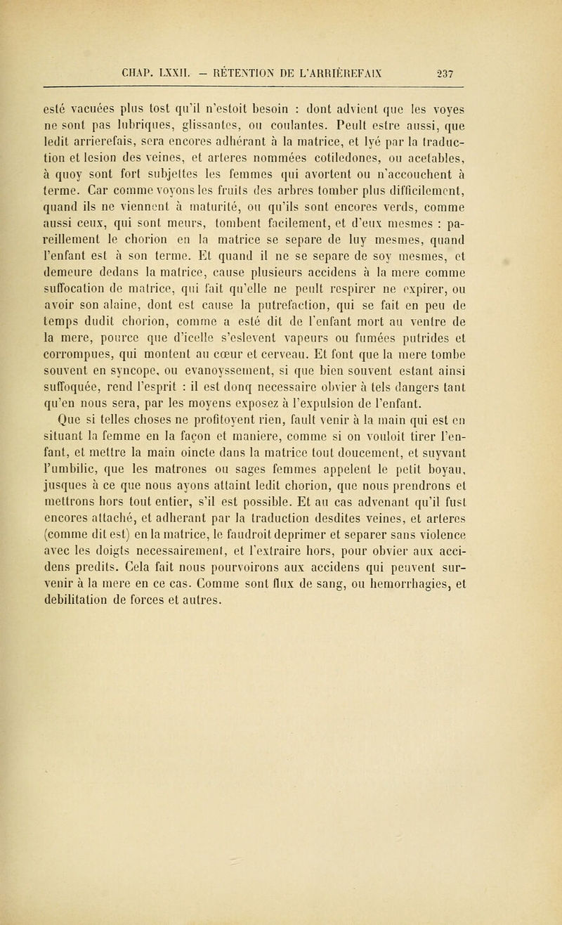 esté vacuées plus tost qu'il n'estoit besoin : dont advient que les voyes ne sont pas lubriques, glissantes, ou coulantes. Peult estre aussi, que ledit arriérerais, sera encores adhérant à la matrice, et lyé par la traduc- tion et lésion des veines, et artères nommées cotiledones, ou acetabîes, à quoy sont fort subjeltes les femmes qui avortent ou n'accouchent à terme. Car comme voyons les fruits des arbres tomber plus difficilement, quand ils ne viennent à maturité, ou qu'ils sont encores verds, comme aussi ceux, qui sont meurs, tombent facilement, et d'eux mesmes : pa- reillement le chorion en la matrice se sépare de luy mesmes, quand l'enfant est à son terme. Et quand il ne se sépare de soy mesmes, et demeure dedans la matrice, cause plusieurs accidens à la mère comme suffocation de matrice, qui fait qu'elle ne peult respirer ne expirer, ou avoir son alaine, dont est cause la putréfaction, qui se fait en peu de temps dudit chorion, comme a esté dit de l'enfant mort au ventre de la mère, poiirce que d'icelîe s'eslevent vapeurs ou fumées putrides et corrompues, qui montent au cœur et cerveau. Et font que la mère tombe souvent en syncope, ou evanoyssement, si que bien souvent estant ainsi suffoquée, rend l'esprit : il est donq nécessaire obvier à tels dangers tant qu'en nous sera, par les moyens exposez à l'expulsion de l'enfant. Que si telles choses ne profitoyent rien, fault venir à la main qui est en situant la femme en la façon et manière, comme si on vouloit tirer l'en- fant, et mettre la main oincte dans la matrice tout doucement, et suyvant l'umbilic, que les matrones ou sages femmes appelent le petit boyau, jusques à ce que nous ayons attaint ledit chorion, que nous prendrons et mettrons hors tout entier, s'il est possible. Et au cas advenant qu'il fust encores attaché, et adhérant par la traduction desdites veines, et artères (comme dit est) en la matrice, le faudroit déprimer et séparer sans violence avec les doigts nécessairement, et l'extraire hors, pour obvier aux acci- dens prédits. Cela fait nous pourvoirons aux accidens qui peuvent sur- venir à la mère en ce cas. Comme sont flux de sang, ou hemorrhagies, et debilitalion de forces et autres.