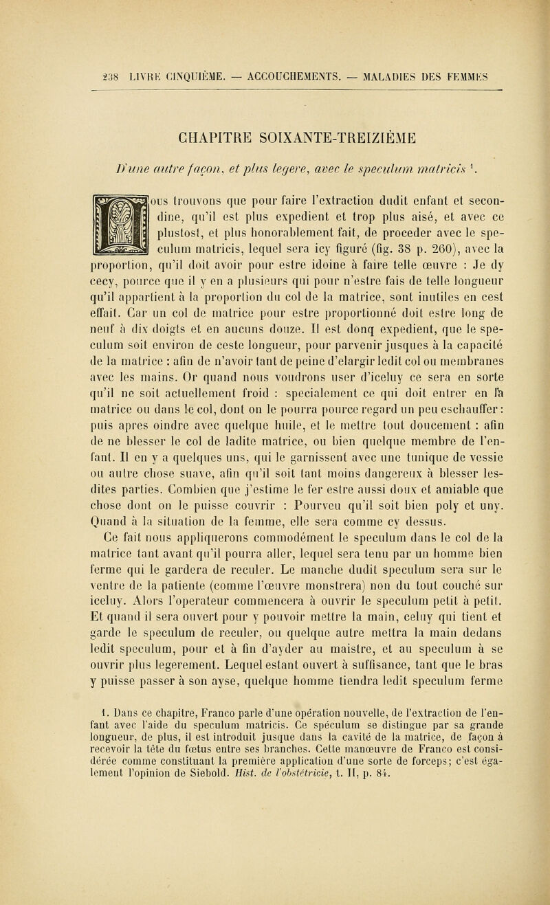 CHAPITRE SOIXANTE-TREIZIÈME lïune autre façon^ et plus légère, avec le spéculum matricis \ ous trouvons que pour faire l'extraction dudit enfant et secon- (Jine^ qu'il est plus expédient et trop plus aisé, et avec ce plustost, et plus honorablement fait, de procéder avec le spé- culum matricis, lequel sera icy tlguré (fig. 38 p. 260), avec la proportion, qu'il doit avoir pour estre idoine à faire telle œuvre : Je dy cecy, pource que il y en a plusieurs qui pour n'estre fais de telle longueur qu'il appartient à la proportion du col de la matrice, sont inutiles en cest effait. Car un col de matrice pour estre proportionné doit estre long de neuf à dix doigts et en aucuns douze. Il est donq expédient, que le spé- culum soit environ de ceste longueur, pour parvenir jusques à la capacité de la matrice : afin de n'avoir tant de peine d'élargir ledit col ou membranes avec les mains. Or quand nous voudrons user d'iceluy ce sera en sorte qu'il ne soit actuellement froid : spécialement ce qui doit entrer en la matrice ou dans le col, dont on le pourra pource regard un peu eschauffer : puis après oindre avec quelque huile, et le mettre tout doucement : afin de ne blesser le col de ladite matrice, ou bien quelque membre de l'en- fant. Il en y a quelques uns, qui le garnissent avec une tunique de vessie ou autre chose suave, afin qu'il soit tant moins dangereux à blesser les- dites parties. Combien que j'estime le fer estre aussi doux et amiable que chose dont on le puisse couvrir : Pourveu qu'il soit bien poly et uny. Quand à la situation de la femme, elle sera comme cy dessus. Ce fait nous appliquerons commodément le spéculum dans le col de la matrice tant avant qu'il pourra aller, lequel sera tenu par un homme bien ferme qui le gardera de reculer. Le manche dudit spéculum sera sur le ventre de la patiente (comme l'œuvre monstrera) non du tout couché sur iceluy. Alors l'operateur commencera à ouvrir le spéculum petit à petit. Et quand il sera ouvert pour y pouvoir mettre la main, celuy qui tient et garde le spéculum de reculer, ou quelque autre mettra la main dedans ledit spéculum, pour et à fin d'ayder au maistre, et au spéculum à se ouvrir plus légèrement. Lequel estant ouvert à suffisance, tant que le bras y puisse passer à son ayse, quelque homme tiendra ledit spéculum ferme 1. Dans ce chapitre, Franco parle d'une opération nouvelle, de l'extraclion de l'en- fant avec l'aide du spéculum matricis. Ce spéculum se distingue par sa grande longueur, de plus, il est introduit jusque dans la cavité de la matrice, de façon à recevoir la tête du fœtus entre ses branches. Cette manœuvre de Franco est consi- dérée comme conslituant la première application d'une sorte de forceps; c'est éga- lement l'opinion de Siebold. Eist. de robatétricie, l. II, p. 84.