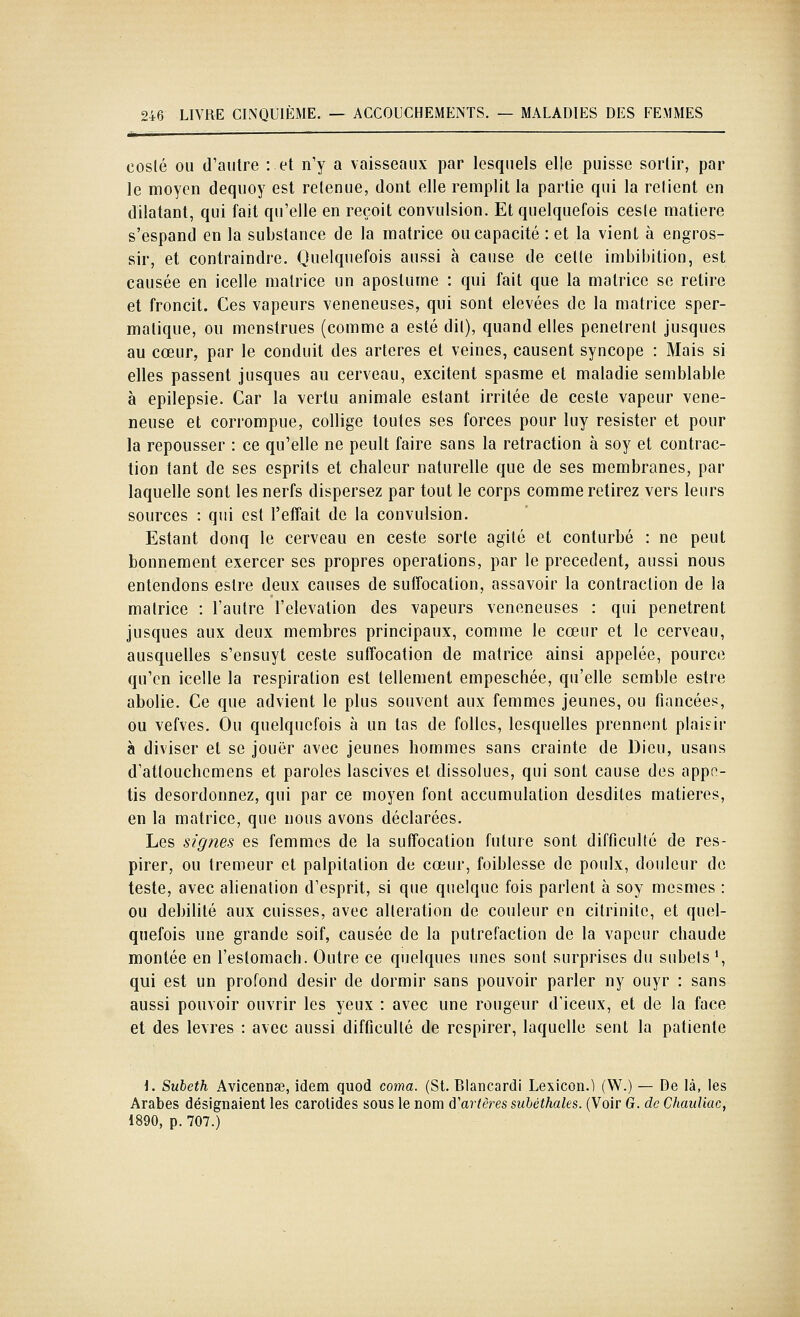 coslé ou d'autre : et n'y a vaisseaux par lesquels elle puisse sortir, par le moyen deqiioy est retenue, dont elle remplit la parlie qui la relient en dilatant, qui fait qu'elle en reçoit convulsion. Et quelquefois cesie matière s'espand en la substance de la matrice ou capacité : et la vient à engros- sir, et contraindre. Quelquefois aussi à cause de celle imbibition, est causée en icelle matrice un apostume : qui fait que la matrice se retire et froncit. Ces vapeurs vénéneuses, qui sont élevées de la matrice sper- matique, ou menstrues (comme a esté dit), quand elles pénètrent jusques au cœur, par le conduit des artères et veines, causent syncope : Mais si elles passent jusques au cerveau, excitent spasme et maladie semblable à epilepsie. Car la vertu animale estant irritée de ceste vapeur véné- neuse et corrompue, collige toutes ses forces pour luy résister et pour la repousser : ce qu'elle ne peult faire sans la retraction à soy et contrac- tion tant de ses esprits et chaleur naturelle que de ses membranes, par laquelle sont les nerfs dispersez par tout le corps comme retirez vers leurs sources : qui est l'effait de la convulsion. Estant donq le cerveau en ceste sorte agité et conturbé : ne peut bonnement exercer ses propres opérations, par le précèdent, aussi nous entendons eslre deux causes de suffocation, assavoir la contraction de la matrice : l'autre l'élévation des vapeurs vénéneuses : qui pénètrent jusques aux deux membres principaux, comme le cœur et le cerveau, ausquelles s'ensuyt ceste suffocation de matrice ainsi appelée, pource qu'en icelle la respiration est tellement empeschée, qu'elle semble estre abolie. Ce que advient le plus souvent aux femmes jeunes, ou fiancées, ou vefves. Ou quelquefois à un las de folles, lesquelles prennent plaisir à diviser et se jouer avec jeunes hommes sans crainte de Dieu, usans d'attouchcmens et paroles lascives et dissolues, qui sont cause des appn- tis desordonnez, qui par ce moyen font accumulation desdiles matières, en la matrice, que nous avons déclarées. Les signes es femmes de la suffocation future sont difficulté de res- pirer, ou tremeur et palpitation de cœur, foiblesse de poulx, douleur de teste, avec aliénation d'esprit, si que quelque fois parlent à soy mesmes : ou débilité aux cuisses, avec altération de couleur en citrinite, et quel- quefois une grande soif, causée de la putréfaction de la vapeur chaude montée en l'eslomach. Outre ce quelques unes sont surprises du subels', qui est un profond désir de dormir sans pouvoir parler ny ouyr : sans aussi pouvoir ouvrir les yeux : avec une rougeur d'iceux, et de la face et des lèvres : avec aussi difficulté de respirer, laquelle sent la patiente \. Subeth Avlcennae, idem quod coma. (St. Blancardi Lexicon.l (W.) — De là, les Arabes désignaient les carotides sous le nom d'artères subéthales. (Voir G. de Chauliac, 1890, p. 707.)