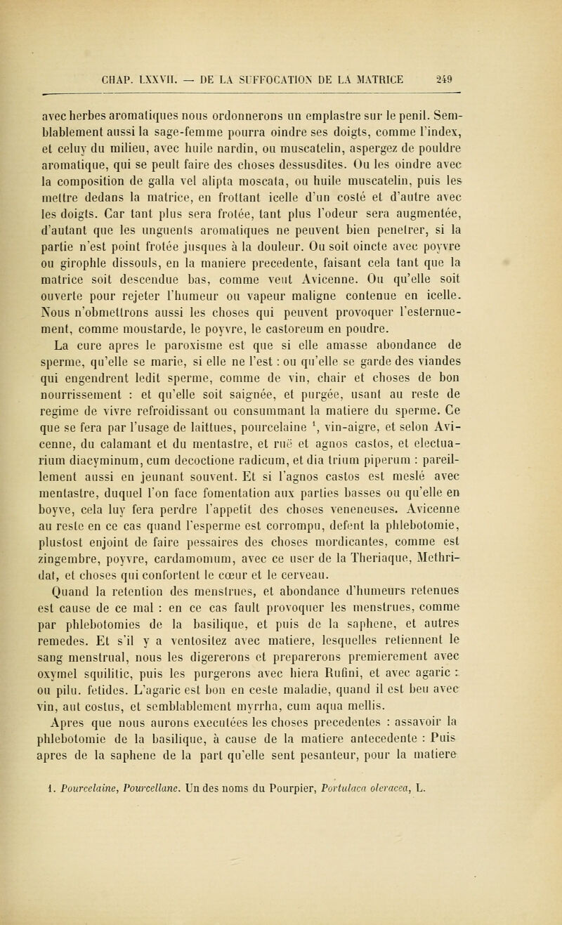 avec herbes aromatiques nous ordonnerons un emplaslre sur le penil. Sem- blablement aussi la sage-femme pourra oindre ses doigts, comme l'index, et celuy du milieu, avec huile nardin, ou muscateUn, aspergez de pouldre aromatique, qui se peult faire des choses dessusdites. Ou les oindre avec la composition de galla vel alipta moscala, ou huile muscatelin, puis les mettre dedans la matrice, en frottant icelle d'un coslé et d'autre avec les doigts. Car tant plus sera frotée, tant plus l'odeur sera augmentée, d'autant que les unguents aromatiques ne peuvent bien pénétrer, si la partie n'est point frotée jusques à la douleur. Ou soit oincte avec poyvre ou girophle dissouls, en la manière précédente, faisant cela tant que la matrice soit descendue bas, comme veut Avicenne. Ou qu'elle soit ouverte pour rejeter l'humeur ou vapeur maligne contenue en icelle. Nous n'obmetlrons aussi les choses qui peuvent provoquer l'esternue- ment, comme moustarde, le poyvre, le castoreum en poudre. La cure après le paroxisme est que si elle amasse abondance de sperme, qu'elle se marie, si elle ne l'est : ou qu'elle se garde des viandes qui engendrent ledit sperme, comme de vin, chair et choses de bon nourrissement : et qu'elle soit saignée, et purgée, usant au reste de régime de vivre refroidissant ou consummant la matière du sperme. Ce que se fera par l'usage de laittues, pourcelaine \ vin-aigre, et selon Avi- cenne, du calamant et du mentastre, et rue et agnos castos, et electua- rium diacyminum, cum decoctione radicum, et dia trium piperum : pareil- lement aussi en jeûnant souvent. Et si l'agnos castos est meslé avec mentastre, duquel l'on face fomentation aux parties basses ou qu'elle en boyve, cela luy fera perdre l'appétit des choses vénéneuses. Avicenne au reste en ce cas quand l'esperme est corrompu, defent la phlebotomie, plustost enjoint de faire pessaires des choses mordicantes, comme est zingembre, poyvre, cardamomum, avec ce user de la ïheriaque, Methri- daf, et choses qui confortent le cœur et le cerveau. Quand la rétention des menstrues, et abondance d'humeurs retenues est cause de ce mal : en ce cas fault provoquer les menstrues, comme par phlebotomies de la basilique, et puis de la saphene, et autres remèdes. Et s'il y a venlositez avec matière, lesquelles retiennent le sang menstrual, nous les digérerons et préparerons premièrement avec oxyrael squilitic, puis les purgerons avec hiera Rufini, et avec agaric : ou pilu. fétides. L'agaric est bon en ceste maladie, quand il est beu avec vin, aut coslus, et semblublement myrrha, cum aqua mellis. Apres que nous aurons exécutées les choses précédentes : assavoir la phlebotomie de la basilique, à cause de la matière antécédente : Puis après de la saphene de la part qu'elle sent pesanteur, pour la matière 1. Pourcelaine, Pourcellanc. Un des noms du Pourpier, Portulaca oleracea, L.