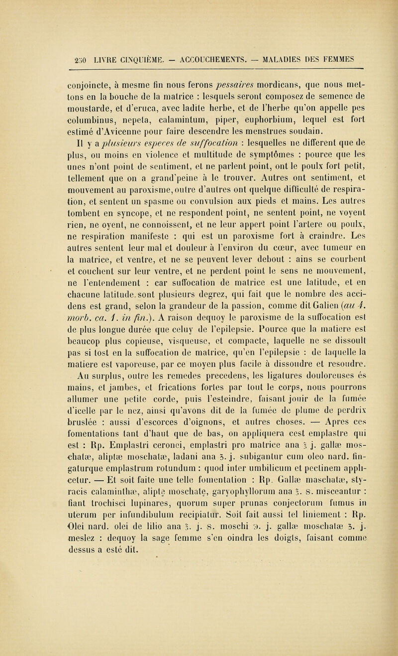 conjoincte, à mesme fin nous ferons pessaires mordicans, que nous met- Ions en la bouche de la matrice : lesquels seront composez de semence de moustarde, et d'eruca, avec ladite herbe, et de l'herbe qu'on appelle pes columbinus, nepela, calamintum, piper, euphorbium, lequel est fort estimé d'Avicenne pour faire descendre les menstrues soudain. Il y di plusieurs espèces de suffocation : lesquelles ne différent que de plus, ou moins en violence et multitude de symptômes : pource que les unes n'ont point de sentiment, et ne parlent point, ont le poulx fort petit, tellement que on a grand'peine à le trouver. Autres ont sentiment, et mouvement au paroxisme, outre d'autres ont quelque difficulté de respira- tion, et sentent un spasme ou convulsion aux pieds et mains. Les autres tombent en syncope, et ne respondent point, ne sentent point, ne voyent rien, ne oyent, ne connoissent, et ne leur appert point l'artère ou poulx, ne respiration manifeste : qui est un paroxisme fort à craindre. Les autres sentent leur mal et douleur à l'environ du cœur, avec tumeur en la matrice, et ventre, et ne se peuvent lever debout : ains se courbent et couchent sur leur ventre, et ne perdent point le sens ne mouvement, ne l'entendement : car suffocation de matrice est une latitude, et en chacune latitude, sont plusieurs degrez, qui fait que le nombre des acci- dens est grand, selon la grandeur de la passion, comme dit Galien (««<? 4. morb. ca. 1. in fin.). A raison dequoy le paroxisme de la suffocation est de plus longue durée que celuy de l'epilepsie. Pource que la matière est beaucop plus copieuse, visqueuse, et compacte, laquelle ne se dissoull pas si tost en la suffocation de matrice, qu'en l'epilepsie : de laquelle la matière est vaporeuse, par ce moyen plus facile à dissoudre et résoudre. Au surplus, outre les remèdes précédons, les ligatures douloreuscs es mains, et jambes, et frications fortes par tout le corps, nous pourrons allumer une petite corde, puis l'esteindre, faisant jouir de la fumée d'icelle par le nez, ainsi qu'avons dit de la fumée de plume de perdrix bruslée : aussi d'escorces d'oignons, et autres choses. — Apres ces fomentations tant d'haut que de bas, on appliquera cest emplastre qui est : Rp. Emplastri ceronci, emplastri pro matrice ana § j. gallse mos- chatse, aliptœ moschalae, ladani ana 3. j. subiganlur cum oleo nard. fin- gaturque emplastrum rotundum : quod inter umbilicum et peclinem appli- €etur. —Et soit faite une telle fomentation : Rp. Gallse maschatse, sty- racis calaminthœ, alipte moschate, garyophyllorum ana 5. S. misceantur : fiant trochisci lupinares, quorum super prunas conjectorum fumus in uterum pcr infundibulum recipiatur. Soit fait aussi tel liniement : Rp. Olei nard. olei de lilio ana 5. j. s. moschi 9. j. gallse moschalae 5. j. meslez : dequoy la sage femme s'en oindra les doigts, faisant comme dessus a esté dit.