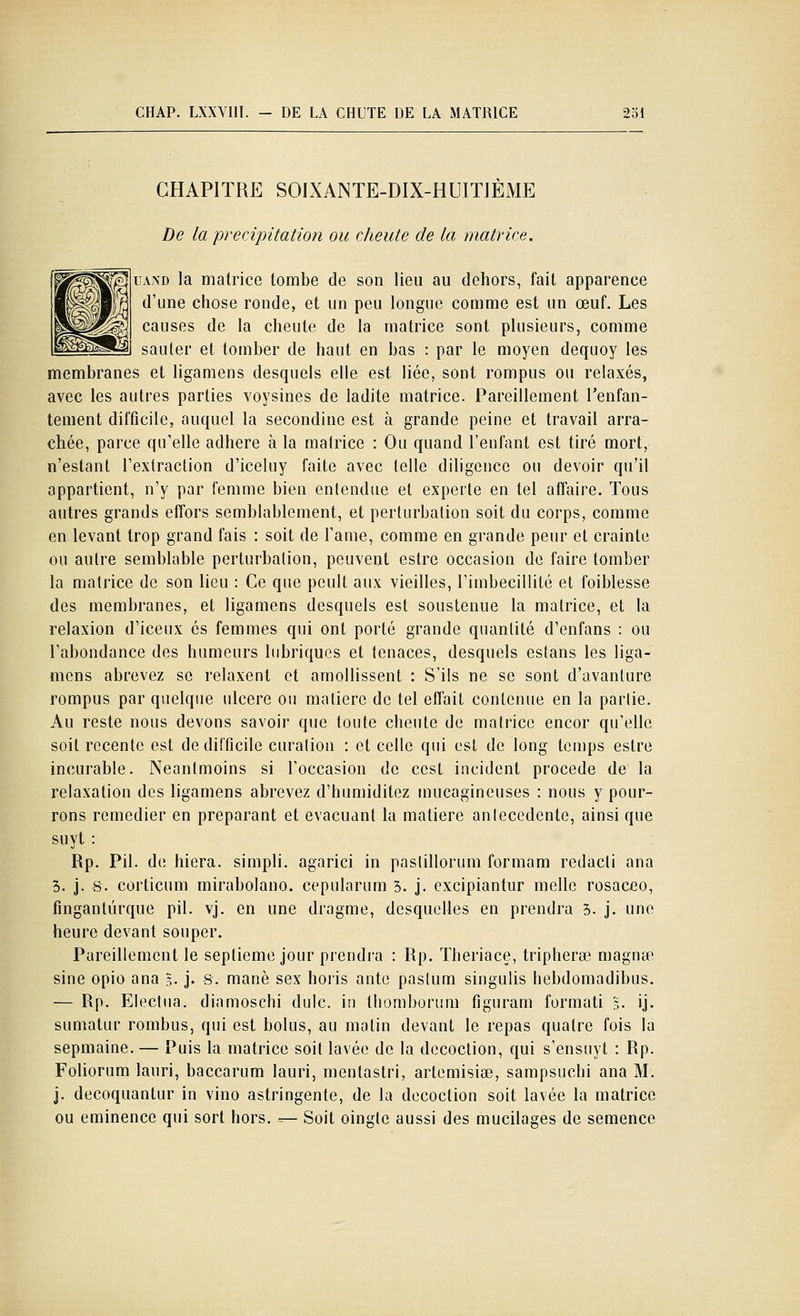 CHAPITRE SOIXANTE-DIX-HUITJÈME De la précipitation ou cheute de la matrice. UAND la matrice tombe de son lieu au dehors, fait apparence d'une chose ronde, et un peu longue comme est un œuf. Les causes de la cheute de la matrice sont plusieurs, comme sauter et tomber de haut en bas : par le moyen dequoy les membranes et ligamens desquels elle est liée, sont rompus ou relaxés, avec les autres parties voysines de ladite matrice. Pareillement l'enfan- tement difficile, auquel la secondine est à grande peine et travail arra- chée, parce qu'elle adhère à la matrice : Ou quand l'enfant est tiré mort, n'estant l'extraction d'iceluy faite avec telle diligence ou devoir qu'il appartient, n'y par femme bien entendue et experte en tel affaire. Tous autres grands effors semblablement, et perturbation soit du corps, comme en levant trop grand fais : soit de l'ame, comme en grande peur et crainte ou autre semblable perturbation, peuvent estre occasion de faire tomber la matrice de son lieu : Ce que pcult aux vieilles, l'imbécillité et foiblesse des membranes, et ligamens desquels est soustenue la matrice, et la relaxion d'iceux es femmes qui ont porté grande quanlité d'enfans : ou l'abondance des humeurs lubriques et tenaces, desquels estans les liga- mens abrevez se relaxent et amollissent : S'ils ne se sont d'avanlure rompus par quelque ulcère ou matière de tel effait contenue en la partie. Au reste nous devons savoir que toute cheute de matrice encor qu'elle soit récente est de difficile curalion : et celle qui est de long temps estre incurable. Neantmoins si l'occasion de cest incident procède de la relaxation des ligamens abrevez d'humiditez mucagineuses : nous y pour- rons remédier en préparant et évacuant la matière anlecedente, ainsi que suyt : Rp. Pil. de hiera. simpli. agarici in pasiillorum formam redacti ana 3. j. S. corticum mirabolauo. cepularum 3. j. excipiantur melle rosaceo, fmgantûrque pil. vj. en une dragme, desquelles en prendra 5. j. une heure devant souper. Pareillement le septième jour prendi'a : Rp. Theriace, tripherœ magnse sine opio ana l. j. s. manè sex hoiis ante paslum singulis hebdomadibus, — Rp. Eleclua. dinmosehi dulc. in thomborum figuram formati 3. ij. sumatur rombus, qui est bolus, au matin devant le repas quatre fois la sepmaine. — Puis la matrice soit lavée de la décoction, qui s'ensuyt : Rp. Foliorum lauri, baccarum lauri, mentastri, artemisiœ, sampsuchi ana M. j. decoquantur in vino astringente, de la décoction soit lavée la matrice ou eminence qui sort hors. — Soit oingle aussi des mucilages de semence