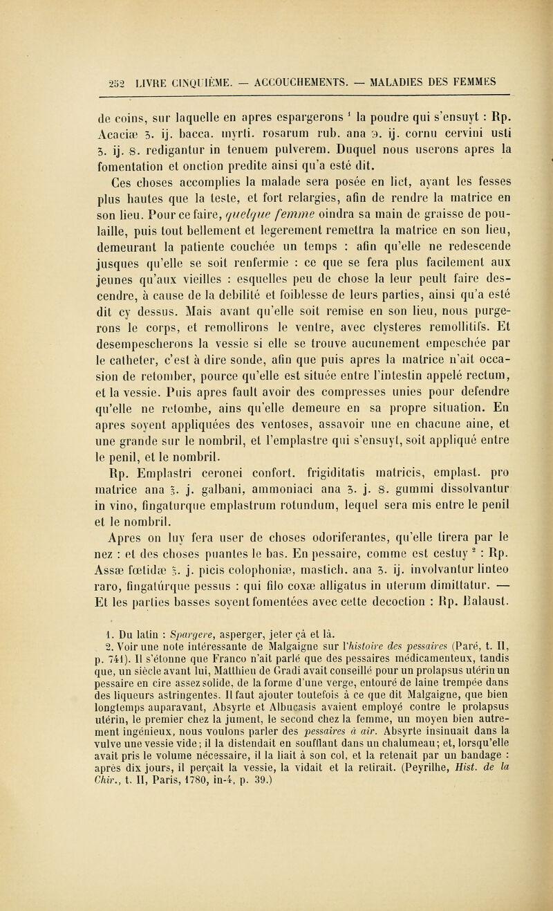 de coins, sur laquelle en après espargerons ' la poudre qui s'ensuyl : Rp. Acacite 5. ij. bacca. inyrli. rosarum rub. ana 3. ij. cornu cervini usti 3. ij. S. redigantur in tenuem pulverem. Duquel nous userons après la fomentation et onction prédite ainsi qu'a esté dit. Ces choses accomplies la malade sera posée en lict, ayant les fesses plus hautes que la teste, et fort relargies, afin de rendre la matrice en son lieu. Pour ce faire, quelque femme oindra sa main de graisse de pou- laille, puis tout bellement et légèrement remettra la matrice en son lieu, demeurant la patiente couchée un temps : afin qu'elle ne redescende jusques qu'elle se soit renfermie : ce que se fera plus facilement aux jeunes qu'aux vieilles : esquelles peu de chose la leur peult faire des- cendre, à cause de la débilité et foiblesse de leurs parties, ainsi qu'a esté dit cy dessus. Mais avant qu'elle soit remise en son lieu, nous purge- rons le corps, et remollirons le ventre, avec clysteres remollitifs. Et desempescherons la vessie si elle se trouve aucunement empeschée par le cathéter, c'est à dire sonde, afin que puis après la matrice n'ait occa- sion de retomber, pource qu'elle est située entre l'intestin appelé rectum, et la vessie. Puis après fault avoir des compresses unies pour défendre qu'elle ne retombe, ains qu'elle demeure en sa propre situation. En après soyent appliquées des ventôses, assavoir une en chacune aine, et une grande sur le nombril, et l'emplastre qui s'ensuyt, soit appliqué entre le penil, et le nombril. Rp. Emplastri ceronei confort, frigiditatis matricis, emplast. pro matrice ana 3. j. galbani, ammoniaci ana 3. j. S. gummi dissolvantur in vino, fingaturque emplastrum rotundum, lequel sera mis entre le penil et le nombril. Apres on luy fera user de choses odoriférantes, qu'elle tirera par le nez : et des choses puanles le bas. En pessaire, comme est cestuy ^ : Rp. Assœ fœlidœ §. j. picis colophoniœ, mastich. ana 3. ij. involvantur linteo raro, fingaturque pessus : qui filo coxse alligatus in uterum dimittatur. — Et les parties basses soyent fomentées avec celte décoction : Rp. J^alaust. 1. Du latin : Spargere, asperger, jeter çà et là. 2. Voirune note intéressante de Malgaigne sur Vhistoire des pessaires (Paré, t. Il, p. 741). Il s'étonne que Franco n'ait parlé que des pessaires médicamenteux, tandis que, un siècle avant lui, Matthieu de Gradi avait conseillé pour un prolapsus utérin un pessaire en cire assez solide, de la forme d'une verge, entouré de laine trempée dans des liqueurs astringentes. Il faut ajouter toutefois à ce que dit Malgaigne, que bien longlemps auparavant, Absyrte et Albucasis avaient employé contre le prolapsus utérin, le premier chez la jument, le second chez la femme, un moyen bien autre- ment ingénieux, nous voulons parler des pessaires à air. Absyrte insinuait dans la vulve une vessie vide; il la distendait en soufflant dans un chalumeau; et, lorsqu'elle avait pris le volume nécessaire, il la liait à son col, et la retenait par un bandage : après dix jours, il perçait la vessie, la vidait et la relirait. (Peyrilhe, Hist. de la Chir., t. II, Paris, 1780, in-4, p. 39.)